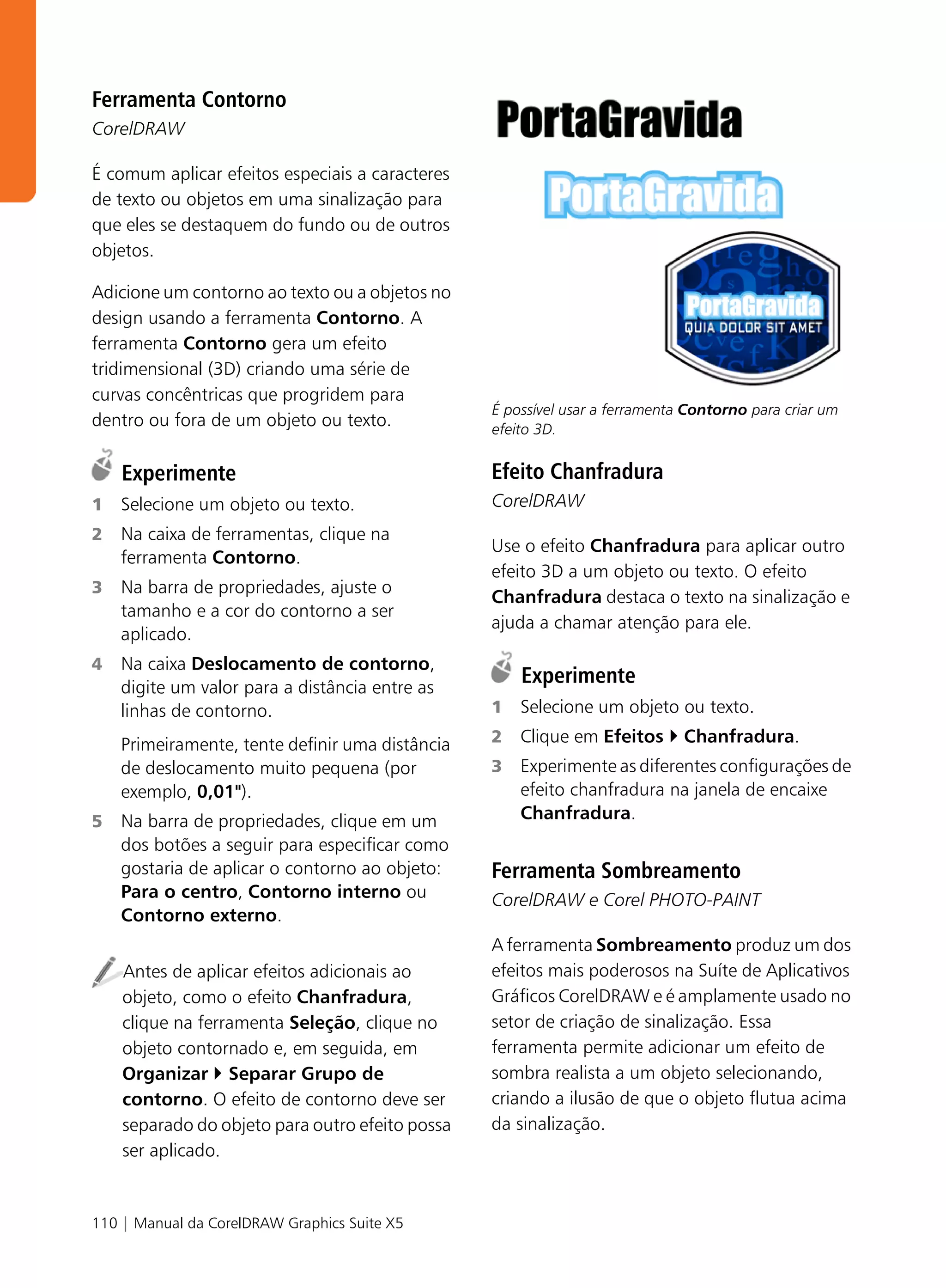 Ferramenta Contorno
CorelDRAW

É comum aplicar efeitos especiais a caracteres
de texto ou objetos em uma sinalização para
que eles se destaquem do fundo ou de outros
objetos.

Adicione um contorno ao texto ou a objetos no
design usando a ferramenta Contorno. A
ferramenta Contorno gera um efeito
tridimensional (3D) criando uma série de
curvas concêntricas que progridem para
                                                 É possível usar a ferramenta Contorno para criar um
dentro ou fora de um objeto ou texto.            efeito 3D.


    Experimente                                  Efeito Chanfradura
1   Selecione um objeto ou texto.                CorelDRAW
2   Na caixa de ferramentas, clique na
                                                 Use o efeito Chanfradura para aplicar outro
    ferramenta Contorno.
                                                 efeito 3D a um objeto ou texto. O efeito
3   Na barra de propriedades, ajuste o
                                                 Chanfradura destaca o texto na sinalização e
    tamanho e a cor do contorno a ser
                                                 ajuda a chamar atenção para ele.
    aplicado.
4   Na caixa Deslocamento de contorno,
    digite um valor para a distância entre as
                                                     Experimente
    linhas de contorno.                          1   Selecione um objeto ou texto.

    Primeiramente, tente definir uma distância   2   Clique em Efeitos       Chanfradura.
    de deslocamento muito pequena (por           3   Experimente as diferentes configurações de
    exemplo, 0,01").                                 efeito chanfradura na janela de encaixe
5   Na barra de propriedades, clique em um           Chanfradura.
    dos botões a seguir para especificar como
    gostaria de aplicar o contorno ao objeto:    Ferramenta Sombreamento
    Para o centro, Contorno interno ou           CorelDRAW e Corel PHOTO-PAINT
    Contorno externo.
                                                 A ferramenta Sombreamento produz um dos
    Antes de aplicar efeitos adicionais ao       efeitos mais poderosos na Suíte de Aplicativos
    objeto, como o efeito Chanfradura,           Gráficos CorelDRAW e é amplamente usado no
    clique na ferramenta Seleção, clique no      setor de criação de sinalização. Essa
    objeto contornado e, em seguida, em          ferramenta permite adicionar um efeito de
    Organizar Separar Grupo de                   sombra realista a um objeto selecionando,
    contorno. O efeito de contorno deve ser      criando a ilusão de que o objeto flutua acima
    separado do objeto para outro efeito possa   da sinalização.
    ser aplicado.


110 | Manual da CorelDRAW Graphics Suite X5
 