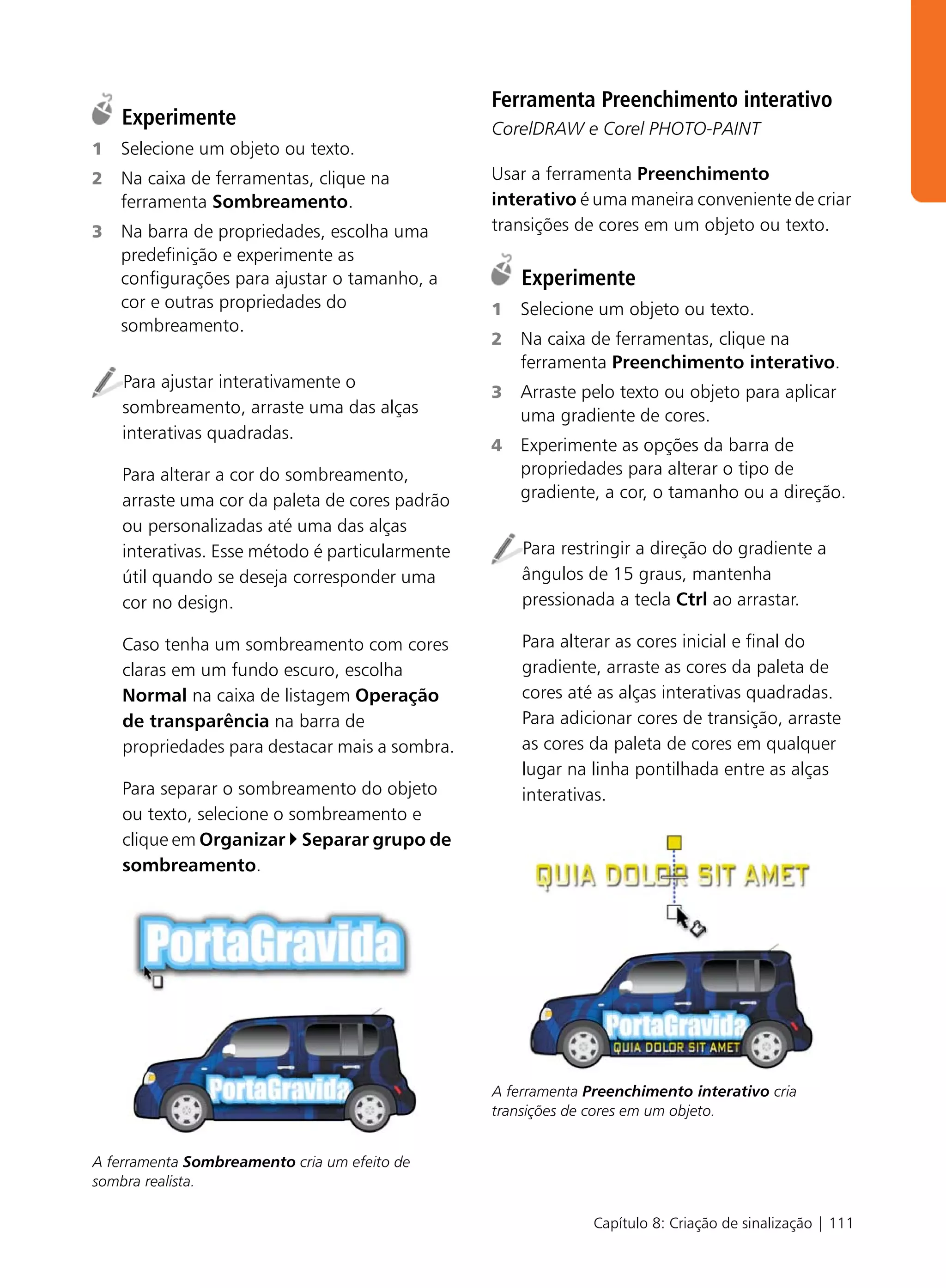Ferramenta Preenchimento interativo
    Experimente                                  CorelDRAW e Corel PHOTO-PAINT
1   Selecione um objeto ou texto.
2   Na caixa de ferramentas, clique na           Usar a ferramenta Preenchimento
    ferramenta Sombreamento.                     interativo é uma maneira conveniente de criar
3   Na barra de propriedades, escolha uma        transições de cores em um objeto ou texto.
    predefinição e experimente as
    configurações para ajustar o tamanho, a          Experimente
    cor e outras propriedades do                 1   Selecione um objeto ou texto.
    sombreamento.
                                                 2   Na caixa de ferramentas, clique na
                                                     ferramenta Preenchimento interativo.
    Para ajustar interativamente o
                                                 3   Arraste pelo texto ou objeto para aplicar
    sombreamento, arraste uma das alças              uma gradiente de cores.
    interativas quadradas.
                                                 4   Experimente as opções da barra de
    Para alterar a cor do sombreamento,              propriedades para alterar o tipo de
    arraste uma cor da paleta de cores padrão        gradiente, a cor, o tamanho ou a direção.
    ou personalizadas até uma das alças
    interativas. Esse método é particularmente       Para restringir a direção do gradiente a
    útil quando se deseja corresponder uma           ângulos de 15 graus, mantenha
    cor no design.                                   pressionada a tecla Ctrl ao arrastar.

    Caso tenha um sombreamento com cores             Para alterar as cores inicial e final do
    claras em um fundo escuro, escolha               gradiente, arraste as cores da paleta de
    Normal na caixa de listagem Operação             cores até as alças interativas quadradas.
    de transparência na barra de                     Para adicionar cores de transição, arraste
    propriedades para destacar mais a sombra.        as cores da paleta de cores em qualquer
                                                     lugar na linha pontilhada entre as alças
    Para separar o sombreamento do objeto            interativas.
    ou texto, selecione o sombreamento e
    clique em Organizar Separar grupo de
    sombreamento.




                                                 A ferramenta Preenchimento interativo cria
                                                 transições de cores em um objeto.


A ferramenta Sombreamento cria um efeito de
sombra realista.

                                                              Capítulo 8: Criação de sinalização | 111
 