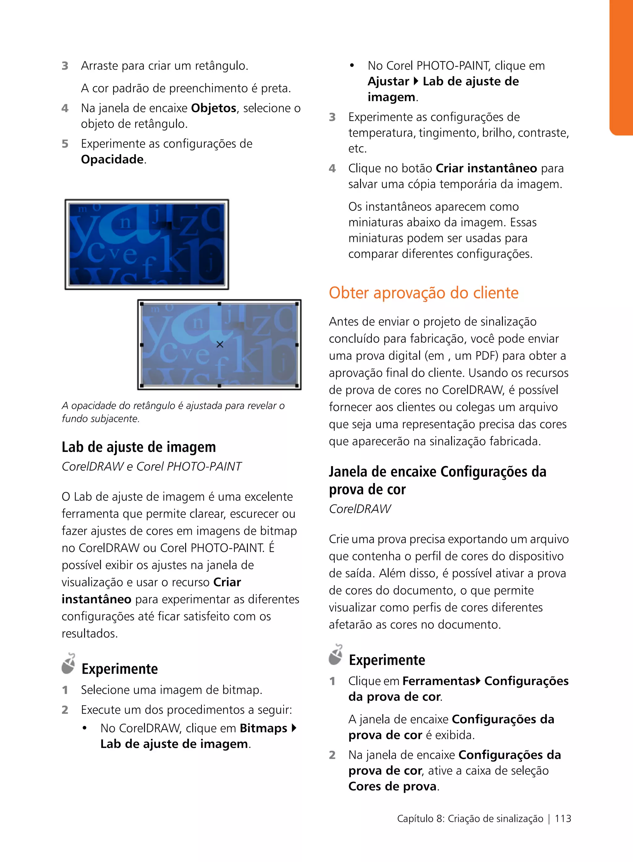 3   Arraste para criar um retângulo.                     • No Corel PHOTO-PAINT, clique em
                                                           Ajustar Lab de ajuste de
    A cor padrão de preenchimento é preta.
                                                           imagem.
4   Na janela de encaixe Objetos, selecione o
                                                     3   Experimente as configurações de
    objeto de retângulo.
                                                         temperatura, tingimento, brilho, contraste,
5   Experimente as configurações de                      etc.
    Opacidade.
                                                     4   Clique no botão Criar instantâneo para
                                                         salvar uma cópia temporária da imagem.
                                                         Os instantâneos aparecem como
                                                         miniaturas abaixo da imagem. Essas
                                                         miniaturas podem ser usadas para
                                                         comparar diferentes configurações.


                                                     Obter aprovação do cliente
                                                     Antes de enviar o projeto de sinalização
                                                     concluído para fabricação, você pode enviar
                                                     uma prova digital (em , um PDF) para obter a
                                                     aprovação final do cliente. Usando os recursos
                                                     de prova de cores no CorelDRAW, é possível
A opacidade do retângulo é ajustada para revelar o   fornecer aos clientes ou colegas um arquivo
fundo subjacente.
                                                     que seja uma representação precisa das cores
                                                     que aparecerão na sinalização fabricada.
Lab de ajuste de imagem
CorelDRAW e Corel PHOTO-PAINT                        Janela de encaixe Configurações da
O Lab de ajuste de imagem é uma excelente
                                                     prova de cor
ferramenta que permite clarear, escurecer ou         CorelDRAW
fazer ajustes de cores em imagens de bitmap
                                                     Crie uma prova precisa exportando um arquivo
no CorelDRAW ou Corel PHOTO-PAINT. É
                                                     que contenha o perfil de cores do dispositivo
possível exibir os ajustes na janela de
                                                     de saída. Além disso, é possível ativar a prova
visualização e usar o recurso Criar
                                                     de cores do documento, o que permite
instantâneo para experimentar as diferentes
                                                     visualizar como perfis de cores diferentes
configurações até ficar satisfeito com os
                                                     afetarão as cores no documento.
resultados.

                                                         Experimente
    Experimente
                                                     1   Clique em Ferramentas Configurações
1   Selecione uma imagem de bitmap.
                                                         da prova de cor.
2   Execute um dos procedimentos a seguir:
                                                         A janela de encaixe Configurações da
    • No CorelDRAW, clique em Bitmaps
                                                         prova de cor é exibida.
       Lab de ajuste de imagem.
                                                     2   Na janela de encaixe Configurações da
                                                         prova de cor, ative a caixa de seleção
                                                         Cores de prova.

                                                                  Capítulo 8: Criação de sinalização | 113
 
