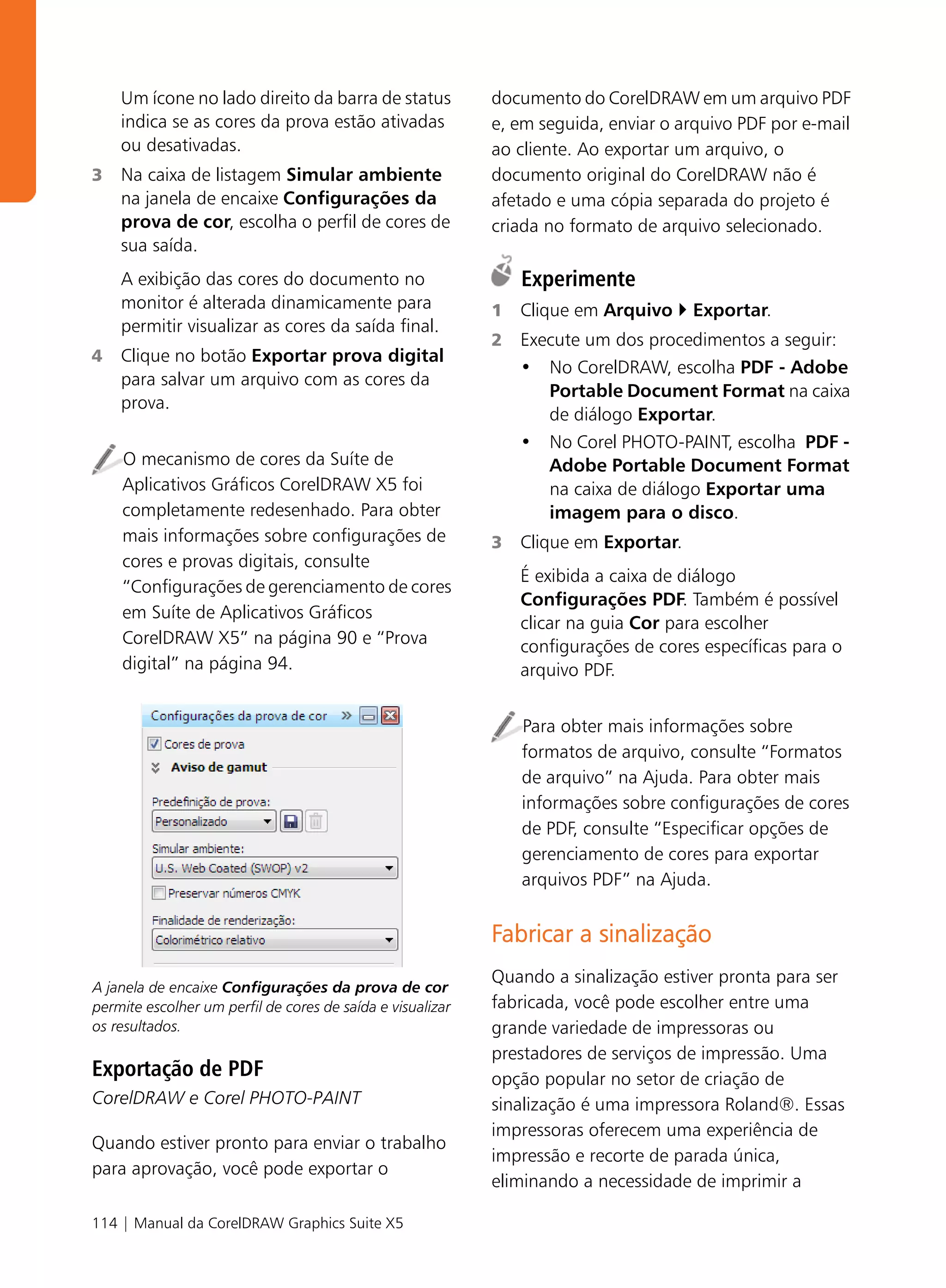 Um ícone no lado direito da barra de status             documento do CorelDRAW em um arquivo PDF
    indica se as cores da prova estão ativadas              e, em seguida, enviar o arquivo PDF por e-mail
    ou desativadas.                                         ao cliente. Ao exportar um arquivo, o
3   Na caixa de listagem Simular ambiente                   documento original do CorelDRAW não é
    na janela de encaixe Configurações da                   afetado e uma cópia separada do projeto é
    prova de cor, escolha o perfil de cores de              criada no formato de arquivo selecionado.
    sua saída.
    A exibição das cores do documento no                        Experimente
    monitor é alterada dinamicamente para                   1   Clique em Arquivo     Exportar.
    permitir visualizar as cores da saída final.
                                                            2   Execute um dos procedimentos a seguir:
4   Clique no botão Exportar prova digital
                                                                • No CorelDRAW, escolha PDF - Adobe
    para salvar um arquivo com as cores da
                                                                   Portable Document Format na caixa
    prova.
                                                                   de diálogo Exportar.
                                                                • No Corel PHOTO-PAINT, escolha PDF -
    O mecanismo de cores da Suíte de                               Adobe Portable Document Format
    Aplicativos Gráficos CorelDRAW X5 foi                          na caixa de diálogo Exportar uma
    completamente redesenhado. Para obter                          imagem para o disco.
    mais informações sobre configurações de                 3   Clique em Exportar.
    cores e provas digitais, consulte
                                                                É exibida a caixa de diálogo
    “Configurações de gerenciamento de cores
                                                                Configurações PDF. Também é possível
    em Suíte de Aplicativos Gráficos
                                                                clicar na guia Cor para escolher
    CorelDRAW X5” na página 90 e “Prova                         configurações de cores específicas para o
    digital” na página 94.                                      arquivo PDF.


                                                                Para obter mais informações sobre
                                                                formatos de arquivo, consulte “Formatos
                                                                de arquivo” na Ajuda. Para obter mais
                                                                informações sobre configurações de cores
                                                                de PDF, consulte “Especificar opções de
                                                                gerenciamento de cores para exportar
                                                                arquivos PDF” na Ajuda.


                                                            Fabricar a sinalização
                                                            Quando a sinalização estiver pronta para ser
A janela de encaixe Configurações da prova de cor
permite escolher um perfil de cores de saída e visualizar   fabricada, você pode escolher entre uma
os resultados.                                              grande variedade de impressoras ou
                                                            prestadores de serviços de impressão. Uma
Exportação de PDF                                           opção popular no setor de criação de
CorelDRAW e Corel PHOTO-PAINT                               sinalização é uma impressora Roland®. Essas
                                                            impressoras oferecem uma experiência de
Quando estiver pronto para enviar o trabalho
                                                            impressão e recorte de parada única,
para aprovação, você pode exportar o
                                                            eliminando a necessidade de imprimir a

114 | Manual da CorelDRAW Graphics Suite X5
 
