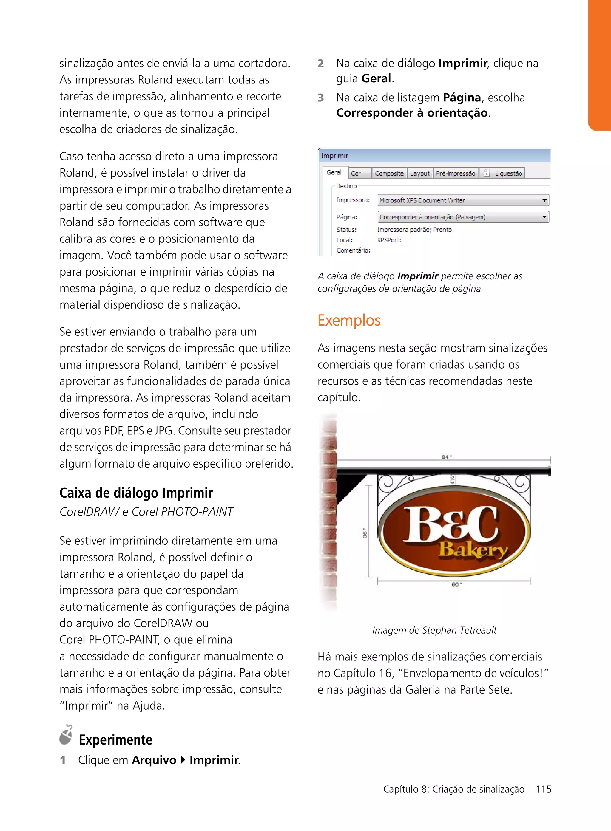 sinalização antes de enviá-la a uma cortadora.    2   Na caixa de diálogo Imprimir, clique na
As impressoras Roland executam todas as               guia Geral.
tarefas de impressão, alinhamento e recorte       3   Na caixa de listagem Página, escolha
internamente, o que as tornou a principal             Corresponder à orientação.
escolha de criadores de sinalização.

Caso tenha acesso direto a uma impressora
Roland, é possível instalar o driver da
impressora e imprimir o trabalho diretamente a
partir de seu computador. As impressoras
Roland são fornecidas com software que
calibra as cores e o posicionamento da
imagem. Você também pode usar o software
para posicionar e imprimir várias cópias na       A caixa de diálogo Imprimir permite escolher as
mesma página, o que reduz o desperdício de        configurações de orientação de página.
material dispendioso de sinalização.
                                                  Exemplos
Se estiver enviando o trabalho para um
prestador de serviços de impressão que utilize    As imagens nesta seção mostram sinalizações
uma impressora Roland, também é possível          comerciais que foram criadas usando os
aproveitar as funcionalidades de parada única     recursos e as técnicas recomendadas neste
da impressora. As impressoras Roland aceitam      capítulo.
diversos formatos de arquivo, incluindo
arquivos PDF, EPS e JPG. Consulte seu prestador
de serviços de impressão para determinar se há
algum formato de arquivo específico preferido.

Caixa de diálogo Imprimir
CorelDRAW e Corel PHOTO-PAINT

Se estiver imprimindo diretamente em uma
impressora Roland, é possível definir o
tamanho e a orientação do papel da
impressora para que correspondam
automaticamente às configurações de página
do arquivo do CorelDRAW ou
                                                              Imagem de Stephan Tetreault
Corel PHOTO-PAINT, o que elimina
a necessidade de configurar manualmente o         Há mais exemplos de sinalizações comerciais
tamanho e a orientação da página. Para obter      no Capítulo 16, “Envelopamento de veículos!”
mais informações sobre impressão, consulte        e nas páginas da Galeria na Parte Sete.
“Imprimir” na Ajuda.

    Experimente
1   Clique em Arquivo     Imprimir.

                                                                 Capítulo 8: Criação de sinalização | 115
 
