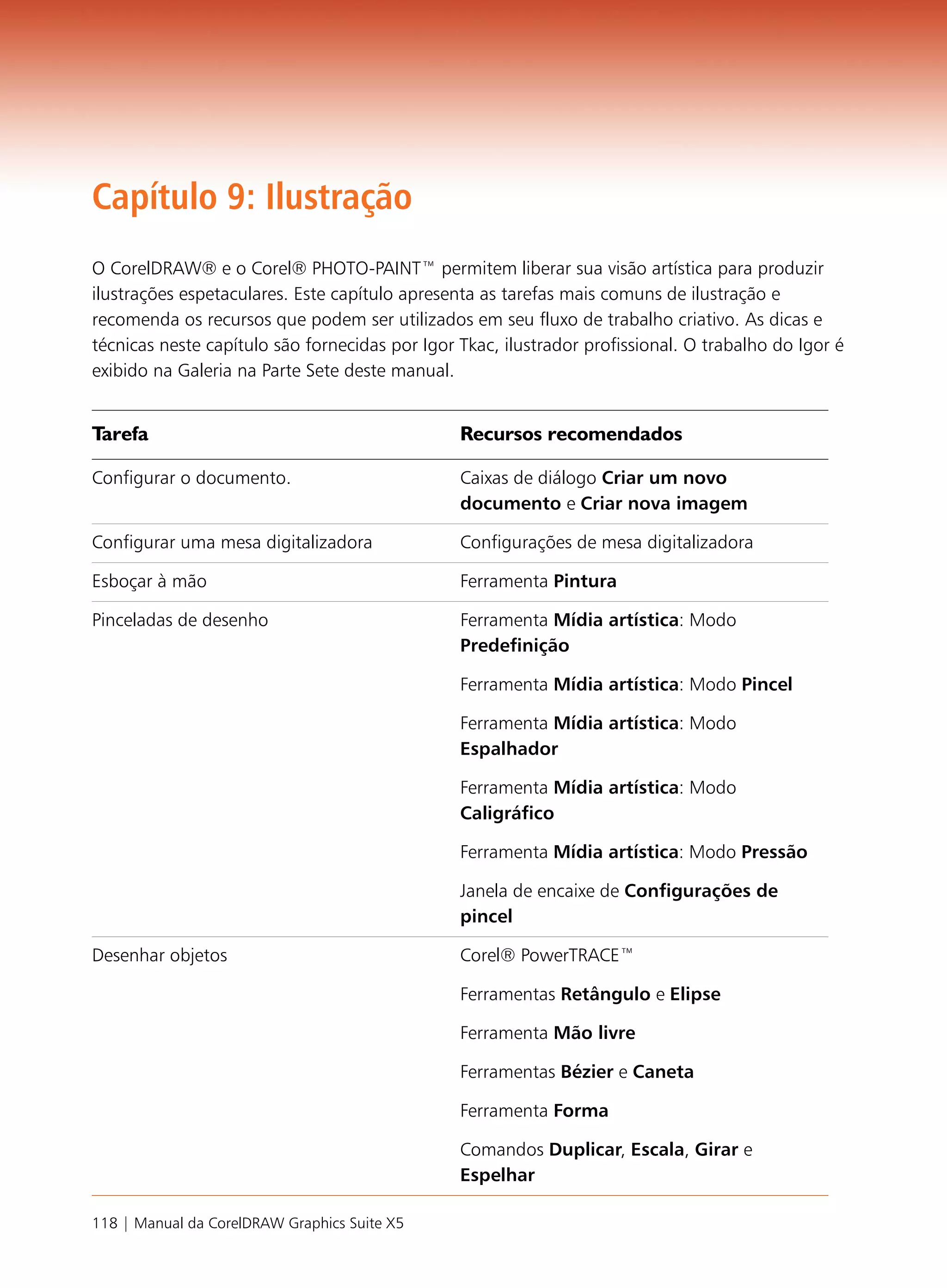 Capítulo 9: Ilustração
O CorelDRAW® e o Corel® PHOTO-PAINT™ permitem liberar sua visão artística para produzir
ilustrações espetaculares. Este capítulo apresenta as tarefas mais comuns de ilustração e
recomenda os recursos que podem ser utilizados em seu fluxo de trabalho criativo. As dicas e
técnicas neste capítulo são fornecidas por Igor Tkac, ilustrador profissional. O trabalho do Igor é
exibido na Galeria na Parte Sete deste manual.


Tarefa                                          Recursos recomendados

Configurar o documento.                         Caixas de diálogo Criar um novo
                                                documento e Criar nova imagem

Configurar uma mesa digitalizadora              Configurações de mesa digitalizadora

Esboçar à mão                                   Ferramenta Pintura

Pinceladas de desenho                           Ferramenta Mídia artística: Modo
                                                Predefinição

                                                Ferramenta Mídia artística: Modo Pincel

                                                Ferramenta Mídia artística: Modo
                                                Espalhador

                                                Ferramenta Mídia artística: Modo
                                                Caligráfico

                                                Ferramenta Mídia artística: Modo Pressão

                                                Janela de encaixe de Configurações de
                                                pincel

Desenhar objetos                                Corel® PowerTRACE™

                                                Ferramentas Retângulo e Elipse

                                                Ferramenta Mão livre

                                                Ferramentas Bézier e Caneta

                                                Ferramenta Forma

                                                Comandos Duplicar, Escala, Girar e
                                                Espelhar

118 | Manual da CorelDRAW Graphics Suite X5
 