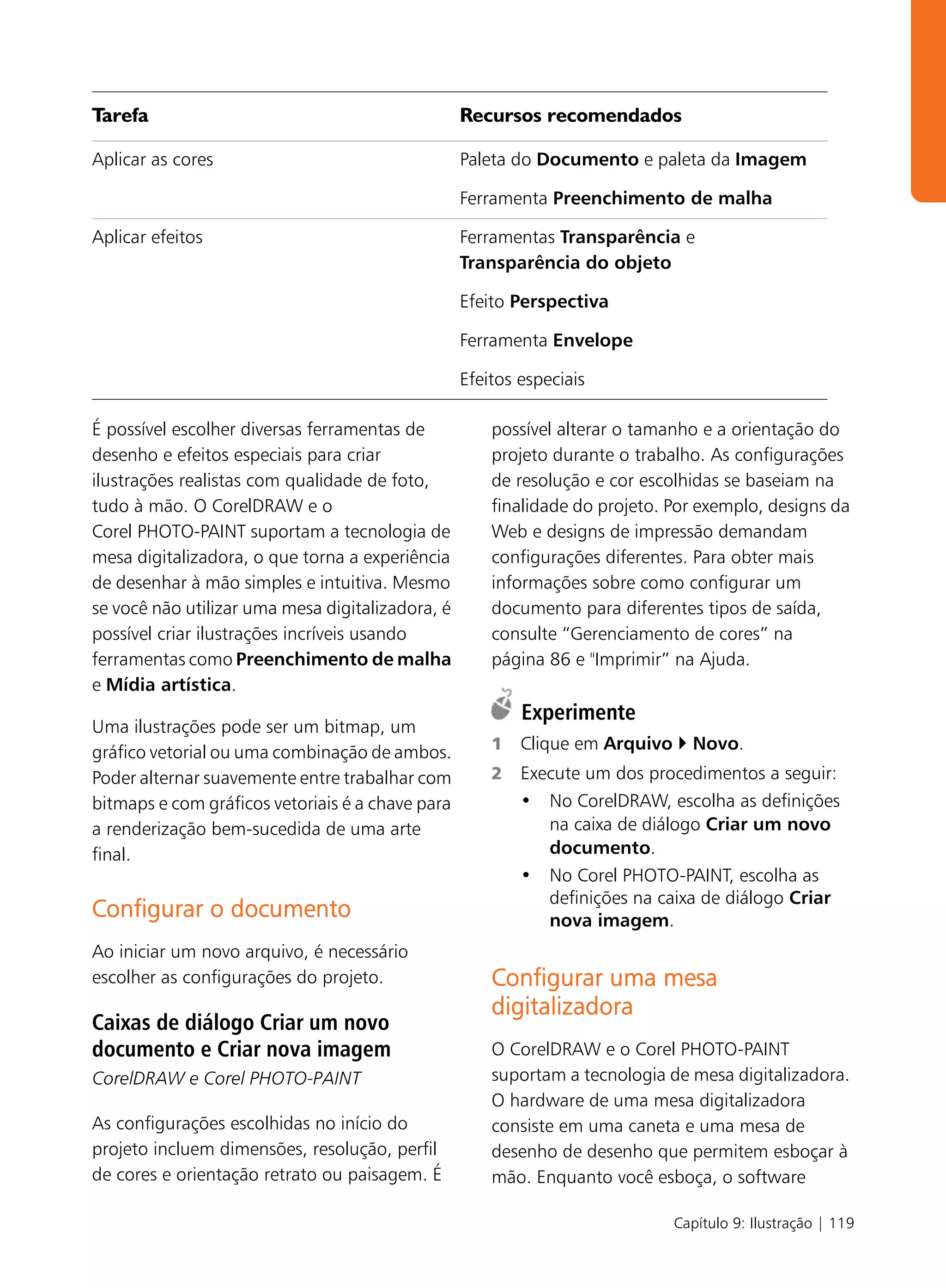 Tarefa                                            Recursos recomendados

Aplicar as cores                                  Paleta do Documento e paleta da Imagem

                                                  Ferramenta Preenchimento de malha

Aplicar efeitos                                   Ferramentas Transparência e
                                                  Transparência do objeto

                                                  Efeito Perspectiva

                                                  Ferramenta Envelope

                                                  Efeitos especiais

É possível escolher diversas ferramentas de           possível alterar o tamanho e a orientação do
desenho e efeitos especiais para criar                projeto durante o trabalho. As configurações
ilustrações realistas com qualidade de foto,          de resolução e cor escolhidas se baseiam na
tudo à mão. O CorelDRAW e o                           finalidade do projeto. Por exemplo, designs da
Corel PHOTO-PAINT suportam a tecnologia de            Web e designs de impressão demandam
mesa digitalizadora, o que torna a experiência        configurações diferentes. Para obter mais
de desenhar à mão simples e intuitiva. Mesmo          informações sobre como configurar um
se você não utilizar uma mesa digitalizadora, é       documento para diferentes tipos de saída,
possível criar ilustrações incríveis usando           consulte “Gerenciamento de cores” na
ferramentas como Preenchimento de malha               página 86 e "Imprimir” na Ajuda.
e Mídia artística.
                                                          Experimente
Uma ilustrações pode ser um bitmap, um
gráfico vetorial ou uma combinação de ambos.          1   Clique em Arquivo     Novo.
Poder alternar suavemente entre trabalhar com         2   Execute um dos procedimentos a seguir:
bitmaps e com gráficos vetoriais é a chave para           • No CorelDRAW, escolha as definições
a renderização bem-sucedida de uma arte                      na caixa de diálogo Criar um novo
final.                                                       documento.
                                                          • No Corel PHOTO-PAINT, escolha as
                                                             definições na caixa de diálogo Criar
Configurar o documento                                       nova imagem.
Ao iniciar um novo arquivo, é necessário
escolher as configurações do projeto.                 Configurar uma mesa
                                                      digitalizadora
Caixas de diálogo Criar um novo
documento e Criar nova imagem                         O CorelDRAW e o Corel PHOTO-PAINT
CorelDRAW e Corel PHOTO-PAINT                         suportam a tecnologia de mesa digitalizadora.
                                                      O hardware de uma mesa digitalizadora
As configurações escolhidas no início do              consiste em uma caneta e uma mesa de
projeto incluem dimensões, resolução, perfil          desenho de desenho que permitem esboçar à
de cores e orientação retrato ou paisagem. É          mão. Enquanto você esboça, o software

                                                                              Capítulo 9: Ilustração | 119
 