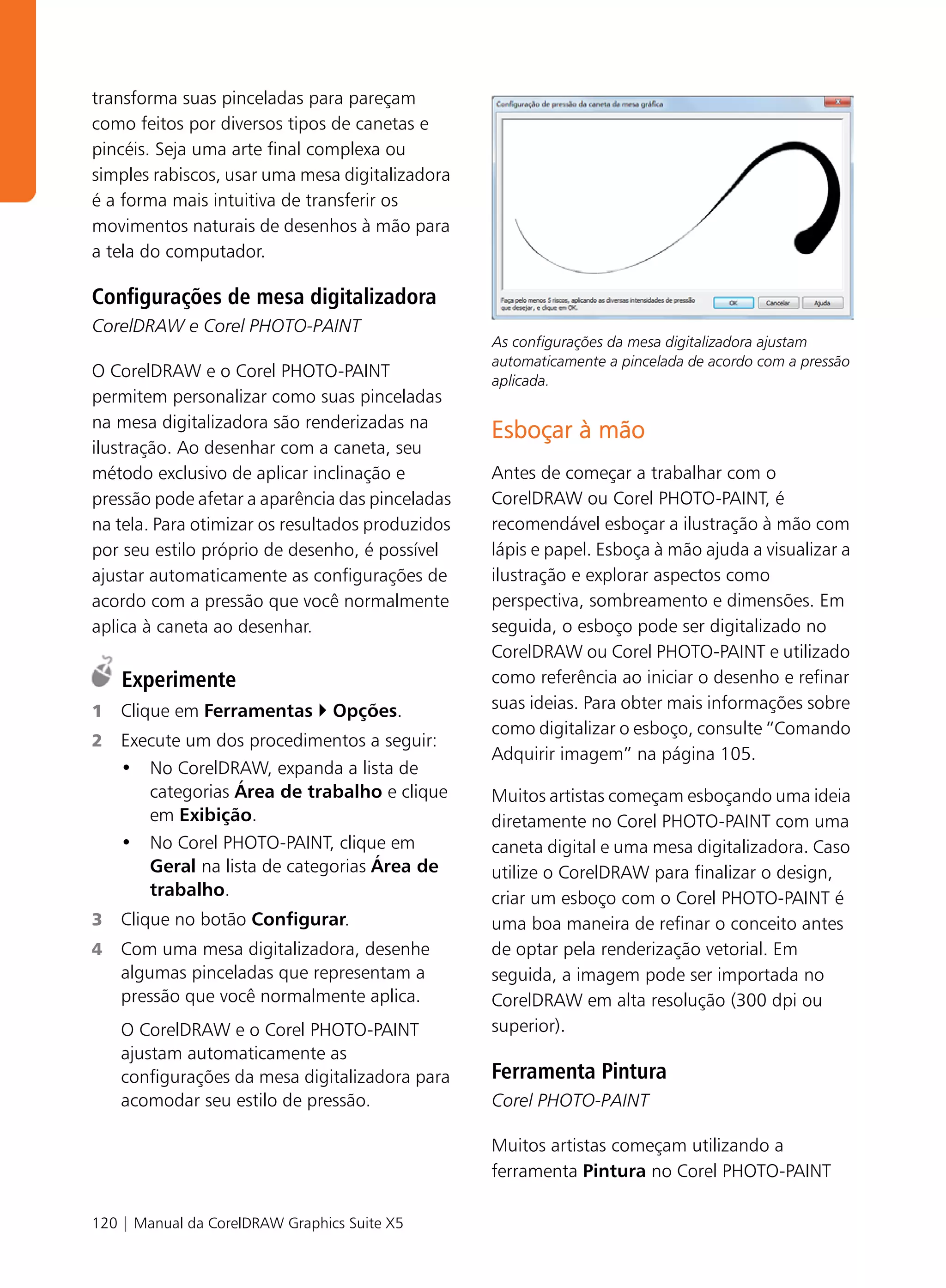 transforma suas pinceladas para pareçam
como feitos por diversos tipos de canetas e
pincéis. Seja uma arte final complexa ou
simples rabiscos, usar uma mesa digitalizadora
é a forma mais intuitiva de transferir os
movimentos naturais de desenhos à mão para
a tela do computador.

Configurações de mesa digitalizadora
CorelDRAW e Corel PHOTO-PAINT
                                                  As configurações da mesa digitalizadora ajustam
                                                  automaticamente a pincelada de acordo com a pressão
O CorelDRAW e o Corel PHOTO-PAINT                 aplicada.
permitem personalizar como suas pinceladas
na mesa digitalizadora são renderizadas na
                                                  Esboçar à mão
ilustração. Ao desenhar com a caneta, seu
método exclusivo de aplicar inclinação e          Antes de começar a trabalhar com o
pressão pode afetar a aparência das pinceladas    CorelDRAW ou Corel PHOTO-PAINT, é
na tela. Para otimizar os resultados produzidos   recomendável esboçar a ilustração à mão com
por seu estilo próprio de desenho, é possível     lápis e papel. Esboça à mão ajuda a visualizar a
ajustar automaticamente as configurações de       ilustração e explorar aspectos como
acordo com a pressão que você normalmente         perspectiva, sombreamento e dimensões. Em
aplica à caneta ao desenhar.                      seguida, o esboço pode ser digitalizado no
                                                  CorelDRAW ou Corel PHOTO-PAINT e utilizado
    Experimente                                   como referência ao iniciar o desenho e refinar
1   Clique em Ferramentas        Opções.          suas ideias. Para obter mais informações sobre
                                                  como digitalizar o esboço, consulte “Comando
2   Execute um dos procedimentos a seguir:
                                                  Adquirir imagem” na página 105.
    • No CorelDRAW, expanda a lista de
       categorias Área de trabalho e clique       Muitos artistas começam esboçando uma ideia
       em Exibição.                               diretamente no Corel PHOTO-PAINT com uma
    • No Corel PHOTO-PAINT, clique em             caneta digital e uma mesa digitalizadora. Caso
       Geral na lista de categorias Área de       utilize o CorelDRAW para finalizar o design,
       trabalho.                                  criar um esboço com o Corel PHOTO-PAINT é
3   Clique no botão Configurar.                   uma boa maneira de refinar o conceito antes
4   Com uma mesa digitalizadora, desenhe          de optar pela renderização vetorial. Em
    algumas pinceladas que representam a          seguida, a imagem pode ser importada no
    pressão que você normalmente aplica.          CorelDRAW em alta resolução (300 dpi ou
    O CorelDRAW e o Corel PHOTO-PAINT             superior).
    ajustam automaticamente as
    configurações da mesa digitalizadora para     Ferramenta Pintura
    acomodar seu estilo de pressão.               Corel PHOTO-PAINT

                                                  Muitos artistas começam utilizando a
                                                  ferramenta Pintura no Corel PHOTO-PAINT

120 | Manual da CorelDRAW Graphics Suite X5
 
