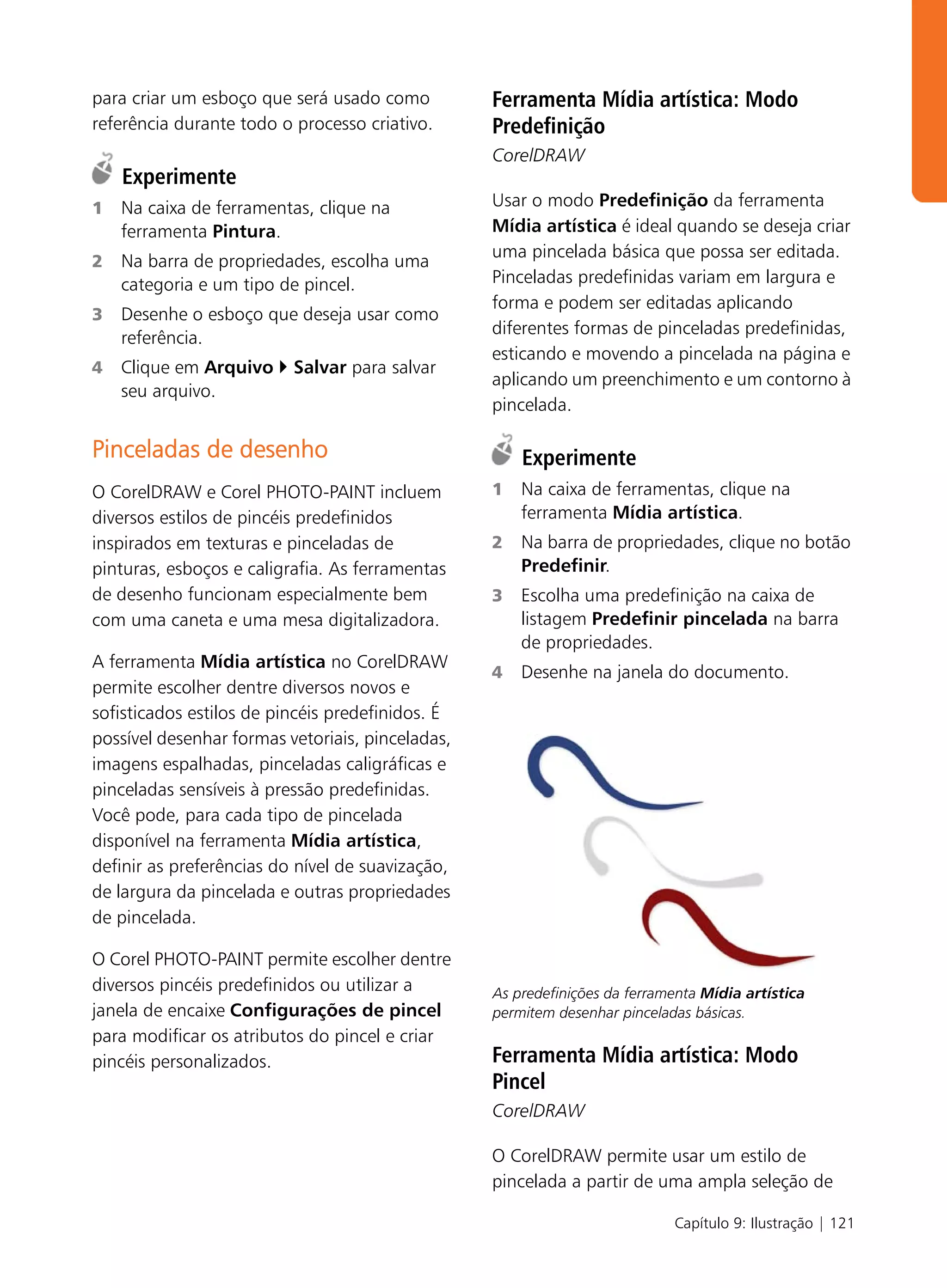 para criar um esboço que será usado como          Ferramenta Mídia artística: Modo
referência durante todo o processo criativo.      Predefinição
                                                  CorelDRAW
    Experimente
1   Na caixa de ferramentas, clique na            Usar o modo Predefinição da ferramenta
    ferramenta Pintura.                           Mídia artística é ideal quando se deseja criar
                                                  uma pincelada básica que possa ser editada.
2   Na barra de propriedades, escolha uma
    categoria e um tipo de pincel.                Pinceladas predefinidas variam em largura e
                                                  forma e podem ser editadas aplicando
3   Desenhe o esboço que deseja usar como
                                                  diferentes formas de pinceladas predefinidas,
    referência.
                                                  esticando e movendo a pincelada na página e
4   Clique em Arquivo     Salvar para salvar
                                                  aplicando um preenchimento e um contorno à
    seu arquivo.
                                                  pincelada.

Pinceladas de desenho                                 Experimente
O CorelDRAW e Corel PHOTO-PAINT incluem           1   Na caixa de ferramentas, clique na
diversos estilos de pincéis predefinidos              ferramenta Mídia artística.
inspirados em texturas e pinceladas de            2   Na barra de propriedades, clique no botão
pinturas, esboços e caligrafia. As ferramentas        Predefinir.
de desenho funcionam especialmente bem            3   Escolha uma predefinição na caixa de
com uma caneta e uma mesa digitalizadora.             listagem Predefinir pincelada na barra
                                                      de propriedades.
A ferramenta Mídia artística no CorelDRAW
                                                  4   Desenhe na janela do documento.
permite escolher dentre diversos novos e
sofisticados estilos de pincéis predefinidos. É
possível desenhar formas vetoriais, pinceladas,
imagens espalhadas, pinceladas caligráficas e
pinceladas sensíveis à pressão predefinidas.
Você pode, para cada tipo de pincelada
disponível na ferramenta Mídia artística,
definir as preferências do nível de suavização,
de largura da pincelada e outras propriedades
de pincelada.

O Corel PHOTO-PAINT permite escolher dentre
diversos pincéis predefinidos ou utilizar a       As predefinições da ferramenta Mídia artística
janela de encaixe Configurações de pincel         permitem desenhar pinceladas básicas.
para modificar os atributos do pincel e criar
pincéis personalizados.                           Ferramenta Mídia artística: Modo
                                                  Pincel
                                                  CorelDRAW

                                                  O CorelDRAW permite usar um estilo de
                                                  pincelada a partir de uma ampla seleção de

                                                                            Capítulo 9: Ilustração | 121
 