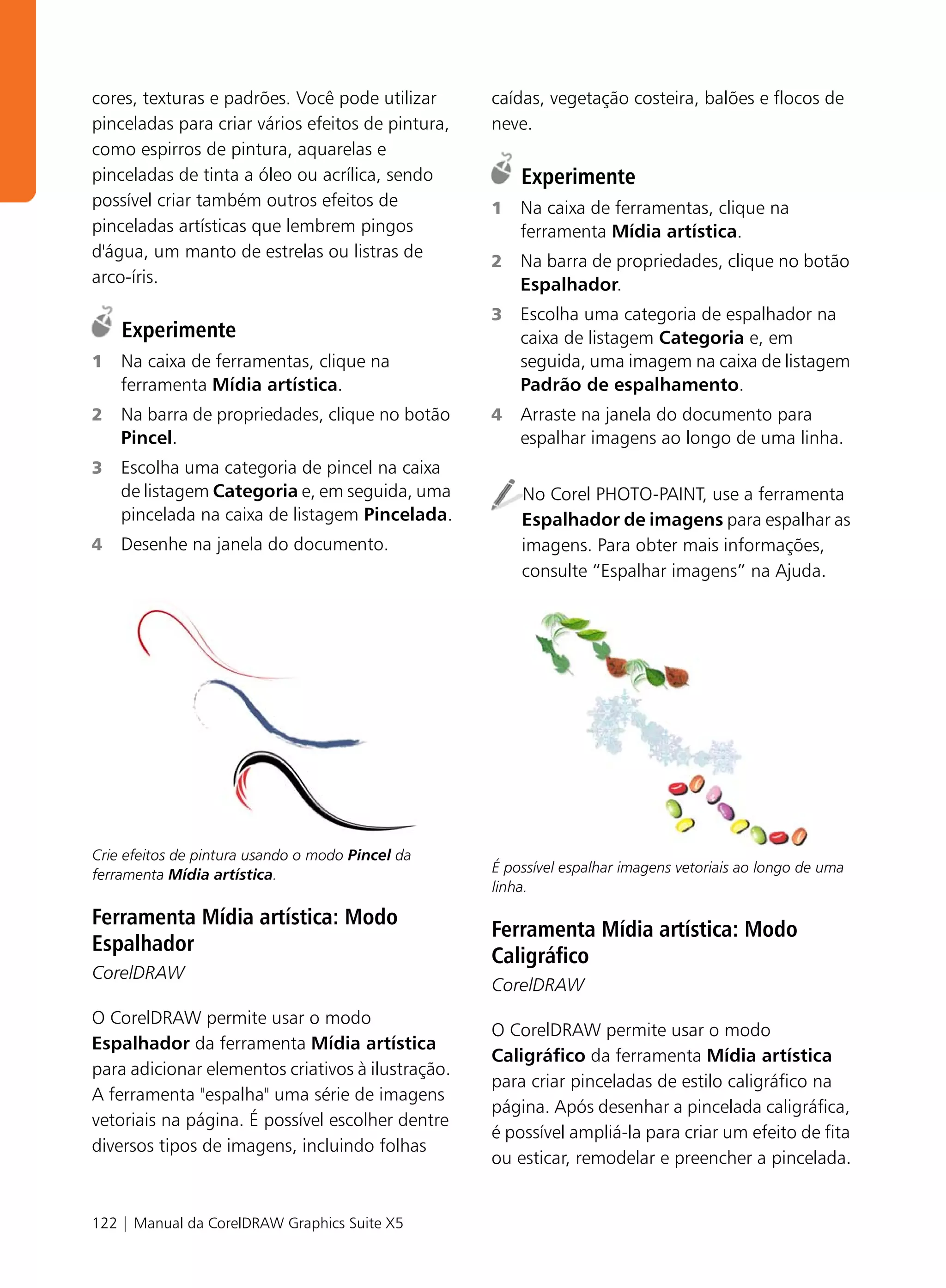 cores, texturas e padrões. Você pode utilizar      caídas, vegetação costeira, balões e flocos de
pinceladas para criar vários efeitos de pintura,   neve.
como espirros de pintura, aquarelas e
pinceladas de tinta a óleo ou acrílica, sendo          Experimente
possível criar também outros efeitos de            1   Na caixa de ferramentas, clique na
pinceladas artísticas que lembrem pingos               ferramenta Mídia artística.
d'água, um manto de estrelas ou listras de
                                                   2   Na barra de propriedades, clique no botão
arco-íris.                                             Espalhador.
                                                   3   Escolha uma categoria de espalhador na
    Experimente                                        caixa de listagem Categoria e, em
1   Na caixa de ferramentas, clique na                 seguida, uma imagem na caixa de listagem
    ferramenta Mídia artística.                        Padrão de espalhamento.
2   Na barra de propriedades, clique no botão      4   Arraste na janela do documento para
    Pincel.                                            espalhar imagens ao longo de uma linha.
3   Escolha uma categoria de pincel na caixa
    de listagem Categoria e, em seguida, uma           No Corel PHOTO-PAINT, use a ferramenta
    pincelada na caixa de listagem Pincelada.          Espalhador de imagens para espalhar as
4   Desenhe na janela do documento.                    imagens. Para obter mais informações,
                                                       consulte “Espalhar imagens” na Ajuda.




Crie efeitos de pintura usando o modo Pincel da
ferramenta Mídia artística.                        É possível espalhar imagens vetoriais ao longo de uma
                                                   linha.

Ferramenta Mídia artística: Modo
                                                   Ferramenta Mídia artística: Modo
Espalhador
                                                   Caligráfico
CorelDRAW
                                                   CorelDRAW
O CorelDRAW permite usar o modo
                                                   O CorelDRAW permite usar o modo
Espalhador da ferramenta Mídia artística
                                                   Caligráfico da ferramenta Mídia artística
para adicionar elementos criativos à ilustração.
                                                   para criar pinceladas de estilo caligráfico na
A ferramenta "espalha" uma série de imagens
                                                   página. Após desenhar a pincelada caligráfica,
vetoriais na página. É possível escolher dentre
                                                   é possível ampliá-la para criar um efeito de fita
diversos tipos de imagens, incluindo folhas
                                                   ou esticar, remodelar e preencher a pincelada.


122 | Manual da CorelDRAW Graphics Suite X5
 