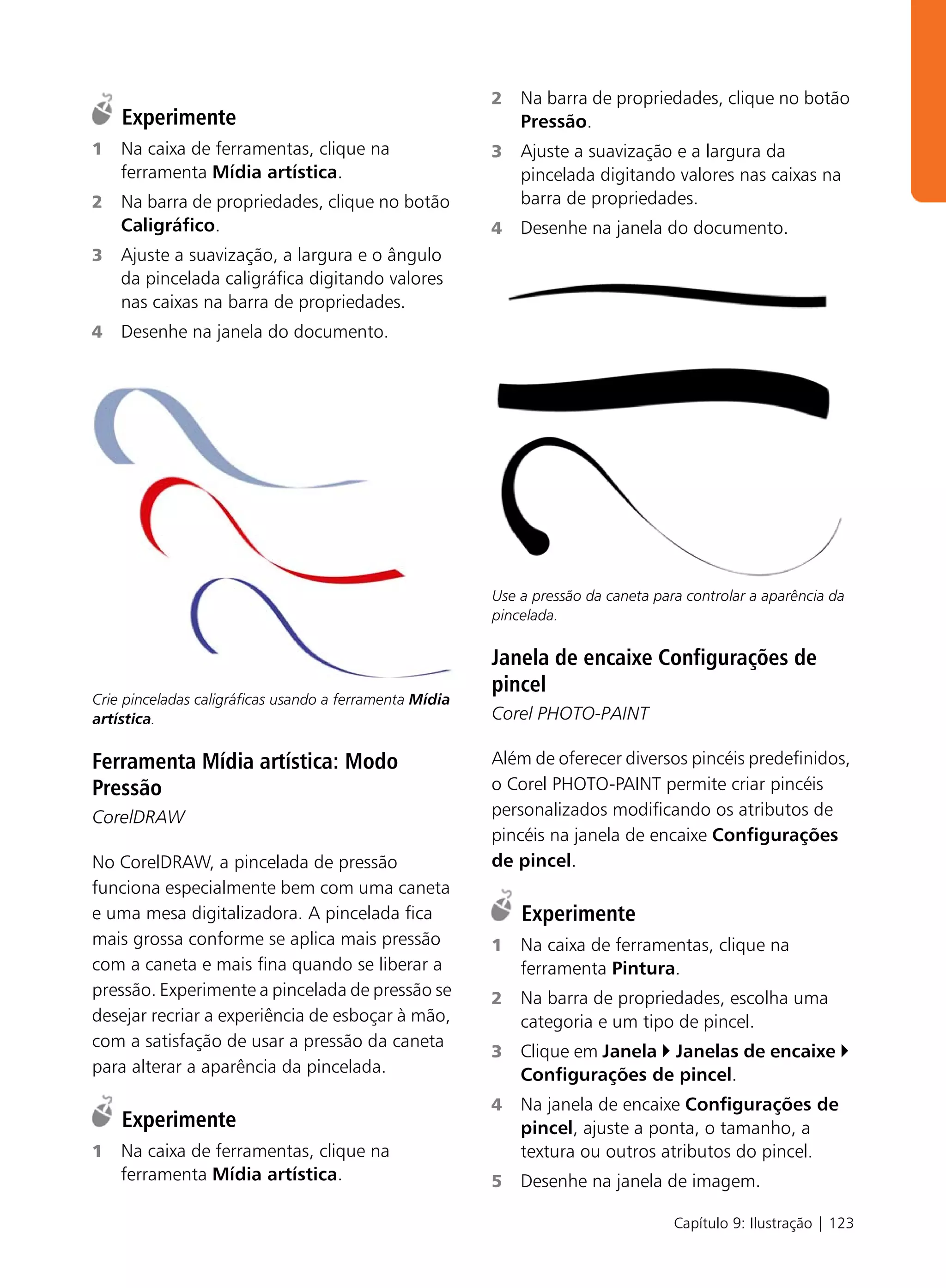 2   Na barra de propriedades, clique no botão
    Experimente                                              Pressão.
1   Na caixa de ferramentas, clique na                   3   Ajuste a suavização e a largura da
    ferramenta Mídia artística.                              pincelada digitando valores nas caixas na
2   Na barra de propriedades, clique no botão                barra de propriedades.
    Caligráfico.                                         4   Desenhe na janela do documento.
3   Ajuste a suavização, a largura e o ângulo
    da pincelada caligráfica digitando valores
    nas caixas na barra de propriedades.
4   Desenhe na janela do documento.




                                                         Use a pressão da caneta para controlar a aparência da
                                                         pincelada.

                                                         Janela de encaixe Configurações de
                                                         pincel
Crie pinceladas caligráficas usando a ferramenta Mídia
artística.                                               Corel PHOTO-PAINT

Ferramenta Mídia artística: Modo                         Além de oferecer diversos pincéis predefinidos,
Pressão                                                  o Corel PHOTO-PAINT permite criar pincéis
CorelDRAW                                                personalizados modificando os atributos de
                                                         pincéis na janela de encaixe Configurações
No CorelDRAW, a pincelada de pressão                     de pincel.
funciona especialmente bem com uma caneta
e uma mesa digitalizadora. A pincelada fica                  Experimente
mais grossa conforme se aplica mais pressão              1   Na caixa de ferramentas, clique na
com a caneta e mais fina quando se liberar a                 ferramenta Pintura.
pressão. Experimente a pincelada de pressão se           2   Na barra de propriedades, escolha uma
desejar recriar a experiência de esboçar à mão,              categoria e um tipo de pincel.
com a satisfação de usar a pressão da caneta
                                                         3   Clique em Janela Janelas de encaixe
para alterar a aparência da pincelada.                       Configurações de pincel.
                                                         4   Na janela de encaixe Configurações de
    Experimente                                              pincel, ajuste a ponta, o tamanho, a
1   Na caixa de ferramentas, clique na                       textura ou outros atributos do pincel.
    ferramenta Mídia artística.                          5   Desenhe na janela de imagem.

                                                                                    Capítulo 9: Ilustração | 123
 