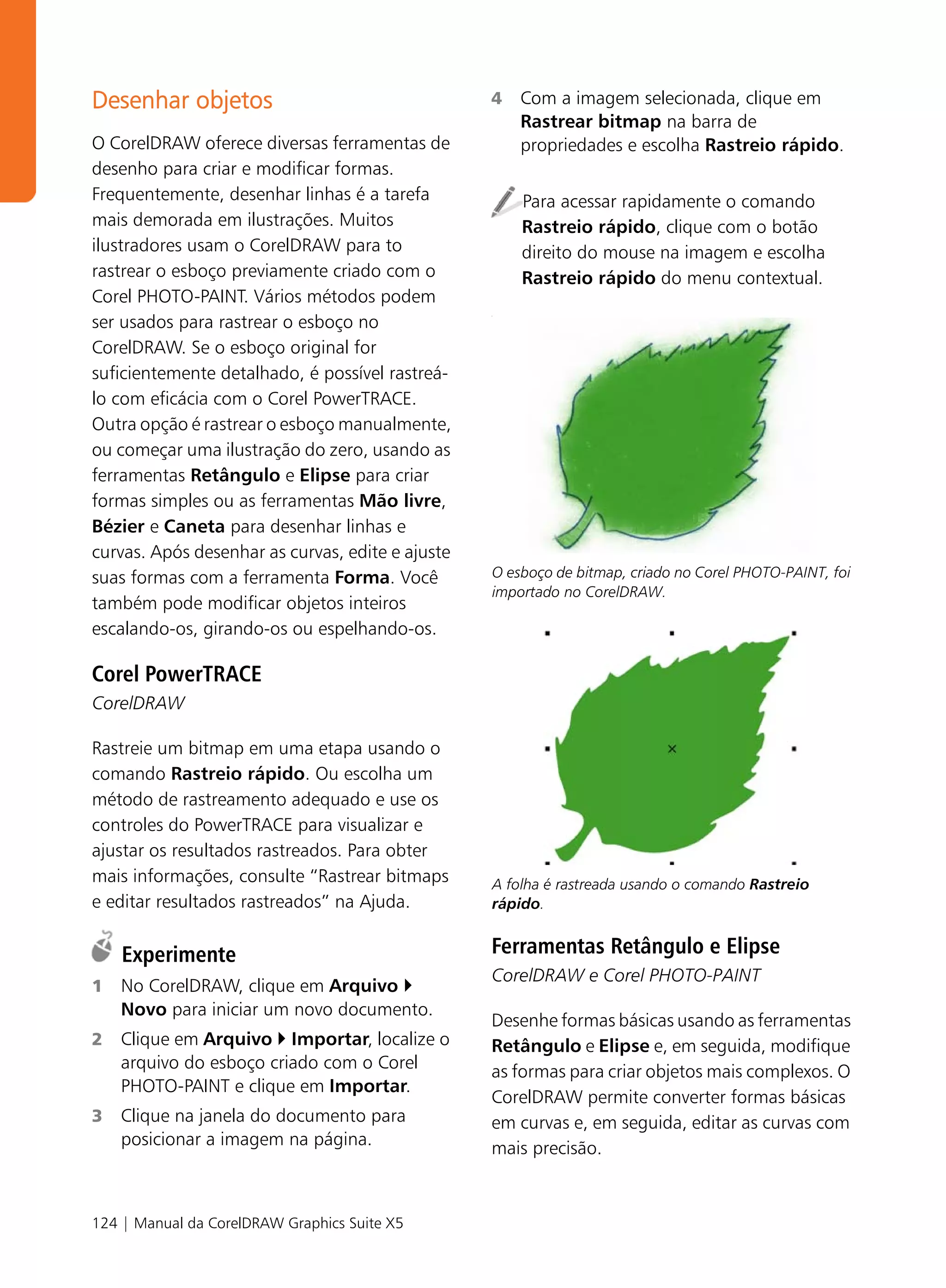 Desenhar objetos                                  4   Com a imagem selecionada, clique em
                                                      Rastrear bitmap na barra de
O CorelDRAW oferece diversas ferramentas de           propriedades e escolha Rastreio rápido.
desenho para criar e modificar formas.
Frequentemente, desenhar linhas é a tarefa            Para acessar rapidamente o comando
mais demorada em ilustrações. Muitos                  Rastreio rápido, clique com o botão
ilustradores usam o CorelDRAW para to                 direito do mouse na imagem e escolha
rastrear o esboço previamente criado com o            Rastreio rápido do menu contextual.
Corel PHOTO-PAINT. Vários métodos podem
ser usados para rastrear o esboço no
                                                  .




CorelDRAW. Se o esboço original for
suficientemente detalhado, é possível rastreá-
lo com eficácia com o Corel PowerTRACE.
Outra opção é rastrear o esboço manualmente,
ou começar uma ilustração do zero, usando as
ferramentas Retângulo e Elipse para criar
formas simples ou as ferramentas Mão livre,
Bézier e Caneta para desenhar linhas e
curvas. Após desenhar as curvas, edite e ajuste
suas formas com a ferramenta Forma. Você          O esboço de bitmap, criado no Corel PHOTO-PAINT, foi
                                                  importado no CorelDRAW.
também pode modificar objetos inteiros
escalando-os, girando-os ou espelhando-os.

Corel PowerTRACE
CorelDRAW

Rastreie um bitmap em uma etapa usando o
comando Rastreio rápido. Ou escolha um
método de rastreamento adequado e use os
controles do PowerTRACE para visualizar e
ajustar os resultados rastreados. Para obter
mais informações, consulte “Rastrear bitmaps      A folha é rastreada usando o comando Rastreio
e editar resultados rastreados” na Ajuda.         rápido.


    Experimente                                   Ferramentas Retângulo e Elipse
                                                  CorelDRAW e Corel PHOTO-PAINT
1   No CorelDRAW, clique em Arquivo
    Novo para iniciar um novo documento.
                                                  Desenhe formas básicas usando as ferramentas
2   Clique em Arquivo Importar, localize o        Retângulo e Elipse e, em seguida, modifique
    arquivo do esboço criado com o Corel          as formas para criar objetos mais complexos. O
    PHOTO-PAINT e clique em Importar.
                                                  CorelDRAW permite converter formas básicas
3   Clique na janela do documento para            em curvas e, em seguida, editar as curvas com
    posicionar a imagem na página.                mais precisão.



124 | Manual da CorelDRAW Graphics Suite X5
 