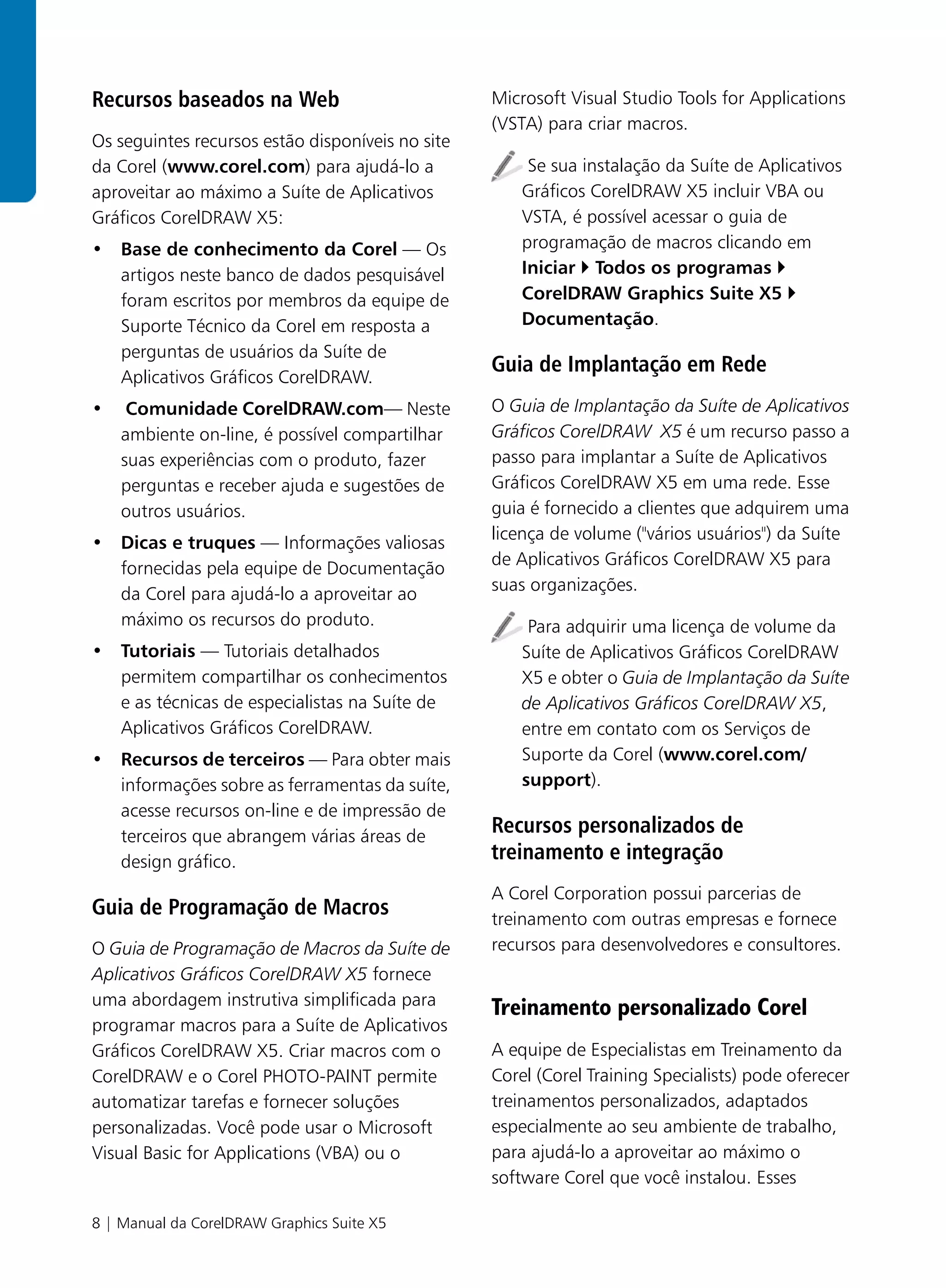 Recursos baseados na Web                          Microsoft Visual Studio Tools for Applications
                                                  (VSTA) para criar macros.
Os seguintes recursos estão disponíveis no site
da Corel (www.corel.com) para ajudá-lo a               Se sua instalação da Suíte de Aplicativos
aproveitar ao máximo a Suíte de Aplicativos           Gráficos CorelDRAW X5 incluir VBA ou
Gráficos CorelDRAW X5:                                VSTA, é possível acessar o guia de
• Base de conhecimento da Corel — Os                  programação de macros clicando em
  artigos neste banco de dados pesquisável            Iniciar Todos os programas
  foram escritos por membros da equipe de             CorelDRAW Graphics Suite X5
  Suporte Técnico da Corel em resposta a              Documentação.
  perguntas de usuários da Suíte de
                                                  Guia de Implantação em Rede
  Aplicativos Gráficos CorelDRAW.
•    Comunidade CorelDRAW.com— Neste              O Guia de Implantação da Suíte de Aplicativos
    ambiente on-line, é possível compartilhar     Gráficos CorelDRAW X5 é um recurso passo a
    suas experiências com o produto, fazer        passo para implantar a Suíte de Aplicativos
    perguntas e receber ajuda e sugestões de      Gráficos CorelDRAW X5 em uma rede. Esse
    outros usuários.                              guia é fornecido a clientes que adquirem uma
                                                  licença de volume ("vários usuários") da Suíte
• Dicas e truques — Informações valiosas
                                                  de Aplicativos Gráficos CorelDRAW X5 para
  fornecidas pela equipe de Documentação
                                                  suas organizações.
  da Corel para ajudá-lo a aproveitar ao
  máximo os recursos do produto.                       Para adquirir uma licença de volume da
• Tutoriais — Tutoriais detalhados                    Suíte de Aplicativos Gráficos CorelDRAW
  permitem compartilhar os conhecimentos              X5 e obter o Guia de Implantação da Suíte
  e as técnicas de especialistas na Suíte de          de Aplicativos Gráficos CorelDRAW X5,
  Aplicativos Gráficos CorelDRAW.                     entre em contato com os Serviços de
• Recursos de terceiros — Para obter mais             Suporte da Corel (www.corel.com/
  informações sobre as ferramentas da suíte,          support).
  acesse recursos on-line e de impressão de
  terceiros que abrangem várias áreas de
                                                  Recursos personalizados de
  design gráfico.                                 treinamento e integração
                                                  A Corel Corporation possui parcerias de
Guia de Programação de Macros                     treinamento com outras empresas e fornece
O Guia de Programação de Macros da Suíte de       recursos para desenvolvedores e consultores.
Aplicativos Gráficos CorelDRAW X5 fornece
uma abordagem instrutiva simplificada para        Treinamento personalizado Corel
programar macros para a Suíte de Aplicativos
Gráficos CorelDRAW X5. Criar macros com o         A equipe de Especialistas em Treinamento da
CorelDRAW e o Corel PHOTO-PAINT permite           Corel (Corel Training Specialists) pode oferecer
automatizar tarefas e fornecer soluções           treinamentos personalizados, adaptados
personalizadas. Você pode usar o Microsoft        especialmente ao seu ambiente de trabalho,
Visual Basic for Applications (VBA) ou o          para ajudá-lo a aproveitar ao máximo o
                                                  software Corel que você instalou. Esses

8 | Manual da CorelDRAW Graphics Suite X5
 