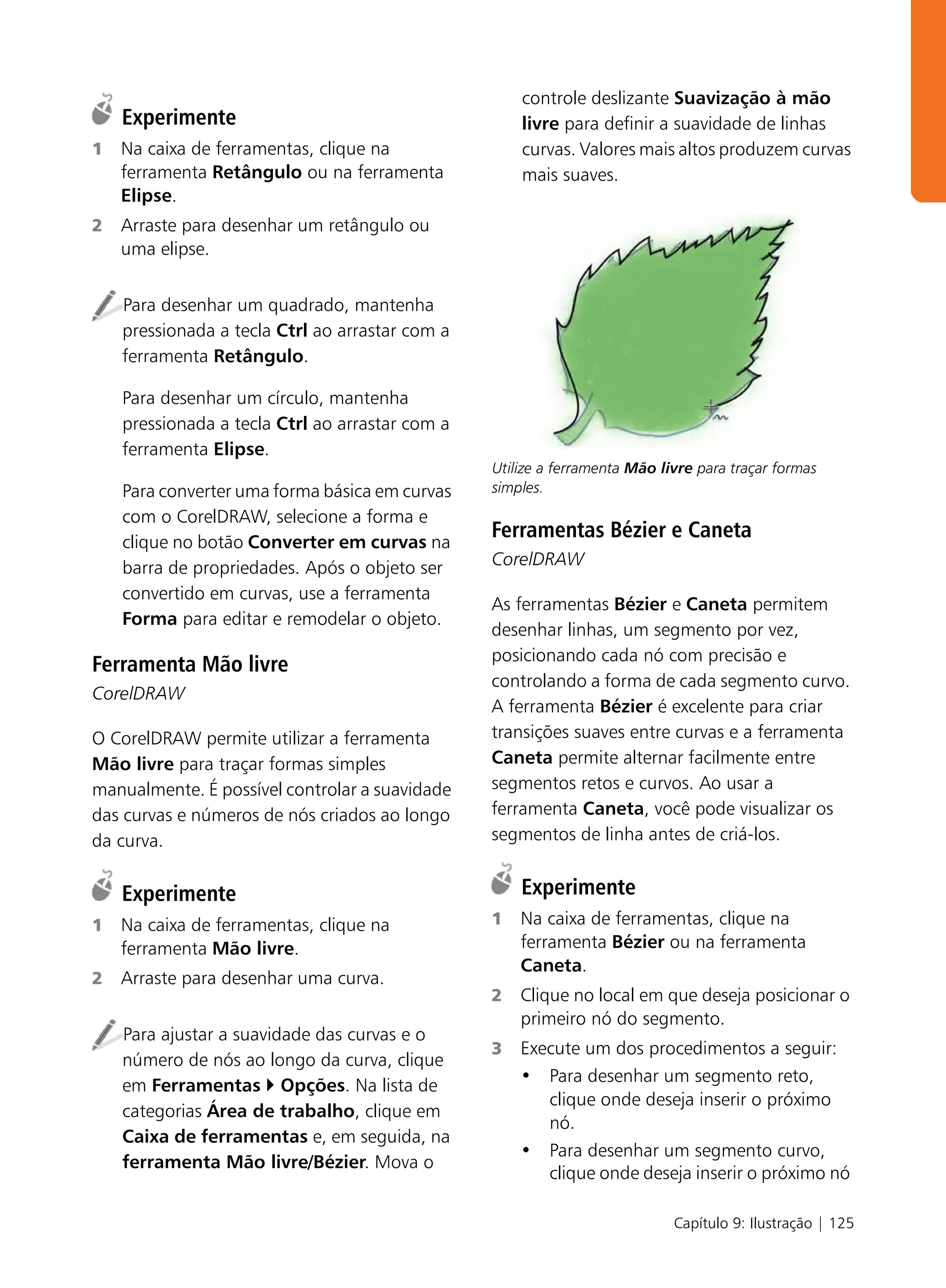 controle deslizante Suavização à mão
    Experimente                                      livre para definir a suavidade de linhas
1   Na caixa de ferramentas, clique na               curvas. Valores mais altos produzem curvas
    ferramenta Retângulo ou na ferramenta            mais suaves.
    Elipse.
2   Arraste para desenhar um retângulo ou
    uma elipse.


    Para desenhar um quadrado, mantenha
    pressionada a tecla Ctrl ao arrastar com a
    ferramenta Retângulo.

    Para desenhar um círculo, mantenha
    pressionada a tecla Ctrl ao arrastar com a
    ferramenta Elipse.
                                                 Utilize a ferramenta Mão livre para traçar formas
    Para converter uma forma básica em curvas    simples.
    com o CorelDRAW, selecione a forma e
    clique no botão Converter em curvas na
                                                 Ferramentas Bézier e Caneta
    barra de propriedades. Após o objeto ser     CorelDRAW
    convertido em curvas, use a ferramenta
                                                 As ferramentas Bézier e Caneta permitem
    Forma para editar e remodelar o objeto.
                                                 desenhar linhas, um segmento por vez,
                                                 posicionando cada nó com precisão e
Ferramenta Mão livre
                                                 controlando a forma de cada segmento curvo.
CorelDRAW
                                                 A ferramenta Bézier é excelente para criar
O CorelDRAW permite utilizar a ferramenta        transições suaves entre curvas e a ferramenta
Mão livre para traçar formas simples             Caneta permite alternar facilmente entre
manualmente. É possível controlar a suavidade    segmentos retos e curvos. Ao usar a
das curvas e números de nós criados ao longo     ferramenta Caneta, você pode visualizar os
da curva.                                        segmentos de linha antes de criá-los.


    Experimente                                      Experimente
1   Na caixa de ferramentas, clique na           1   Na caixa de ferramentas, clique na
    ferramenta Mão livre.                            ferramenta Bézier ou na ferramenta
                                                     Caneta.
2   Arraste para desenhar uma curva.
                                                 2   Clique no local em que deseja posicionar o
                                                     primeiro nó do segmento.
    Para ajustar a suavidade das curvas e o
                                                 3   Execute um dos procedimentos a seguir:
    número de nós ao longo da curva, clique
                                                     • Para desenhar um segmento reto,
    em Ferramentas Opções. Na lista de
                                                        clique onde deseja inserir o próximo
    categorias Área de trabalho, clique em
                                                        nó.
    Caixa de ferramentas e, em seguida, na
                                                     • Para desenhar um segmento curvo,
    ferramenta Mão livre/Bézier. Mova o
                                                        clique onde deseja inserir o próximo nó

                                                                            Capítulo 9: Ilustração | 125
 