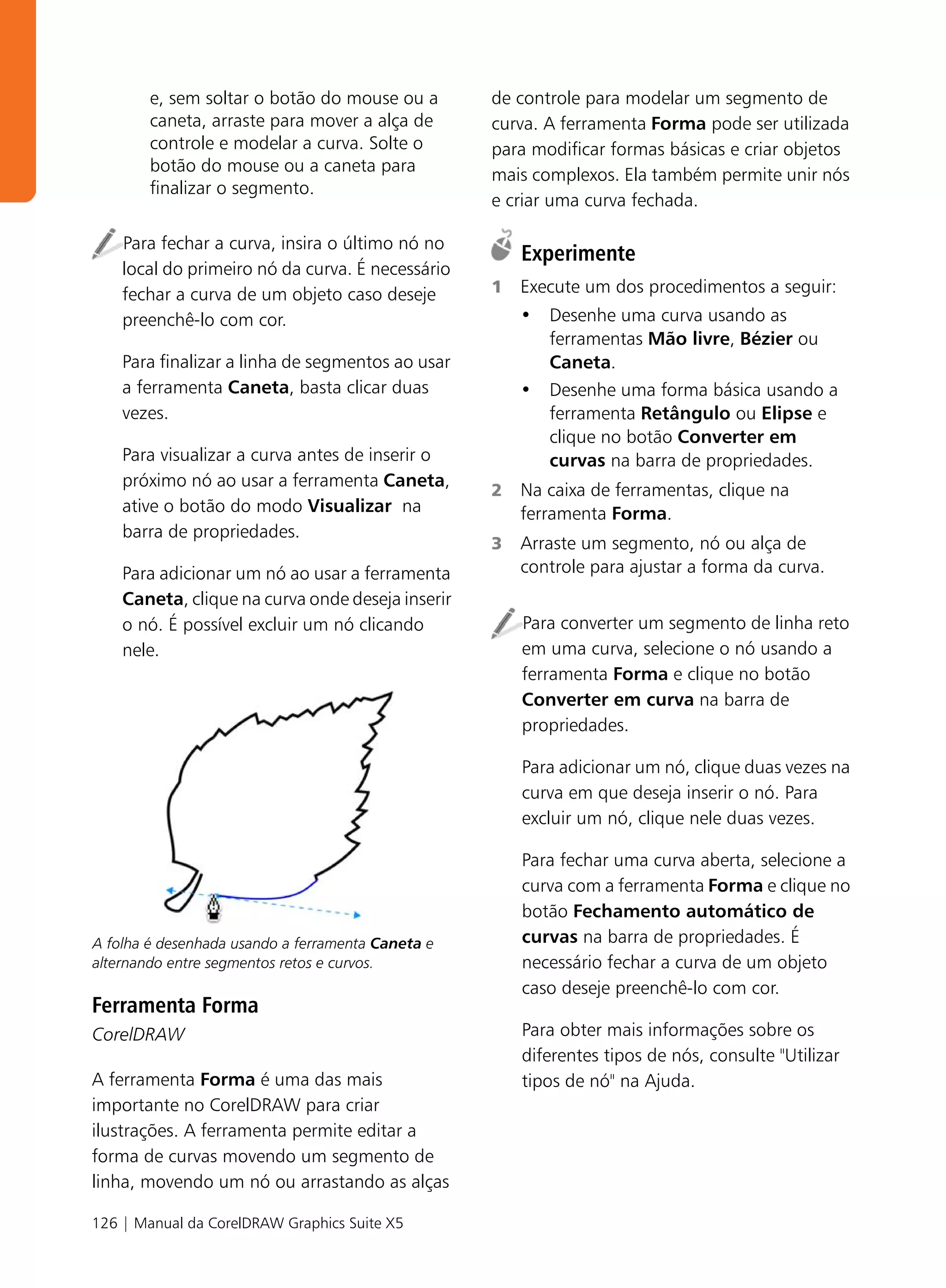e, sem soltar o botão do mouse ou a        de controle para modelar um segmento de
        caneta, arraste para mover a alça de       curva. A ferramenta Forma pode ser utilizada
        controle e modelar a curva. Solte o        para modificar formas básicas e criar objetos
        botão do mouse ou a caneta para
                                                   mais complexos. Ela também permite unir nós
        finalizar o segmento.
                                                   e criar uma curva fechada.

    Para fechar a curva, insira o último nó no
                                                       Experimente
    local do primeiro nó da curva. É necessário
    fechar a curva de um objeto caso deseje        1   Execute um dos procedimentos a seguir:
    preenchê-lo com cor.                               • Desenhe uma curva usando as
                                                         ferramentas Mão livre, Bézier ou
    Para finalizar a linha de segmentos ao usar          Caneta.
    a ferramenta Caneta, basta clicar duas             • Desenhe uma forma básica usando a
    vezes.                                               ferramenta Retângulo ou Elipse e
                                                         clique no botão Converter em
    Para visualizar a curva antes de inserir o           curvas na barra de propriedades.
    próximo nó ao usar a ferramenta Caneta,
                                                   2   Na caixa de ferramentas, clique na
    ative o botão do modo Visualizar na                ferramenta Forma.
    barra de propriedades.
                                                   3   Arraste um segmento, nó ou alça de
    Para adicionar um nó ao usar a ferramenta          controle para ajustar a forma da curva.
    Caneta, clique na curva onde deseja inserir
    o nó. É possível excluir um nó clicando            Para converter um segmento de linha reto
    nele.                                              em uma curva, selecione o nó usando a
                                                       ferramenta Forma e clique no botão
                                                       Converter em curva na barra de
                                                       propriedades.

                                                       Para adicionar um nó, clique duas vezes na
                                                       curva em que deseja inserir o nó. Para
                                                       excluir um nó, clique nele duas vezes.

                                                       Para fechar uma curva aberta, selecione a
                                                       curva com a ferramenta Forma e clique no
                                                       botão Fechamento automático de
A folha é desenhada usando a ferramenta Caneta e       curvas na barra de propriedades. É
alternando entre segmentos retos e curvos.             necessário fechar a curva de um objeto
                                                       caso deseje preenchê-lo com cor.
Ferramenta Forma
CorelDRAW                                              Para obter mais informações sobre os
                                                       diferentes tipos de nós, consulte "Utilizar
A ferramenta Forma é uma das mais                      tipos de nó" na Ajuda.
importante no CorelDRAW para criar
ilustrações. A ferramenta permite editar a
forma de curvas movendo um segmento de
linha, movendo um nó ou arrastando as alças

126 | Manual da CorelDRAW Graphics Suite X5
 