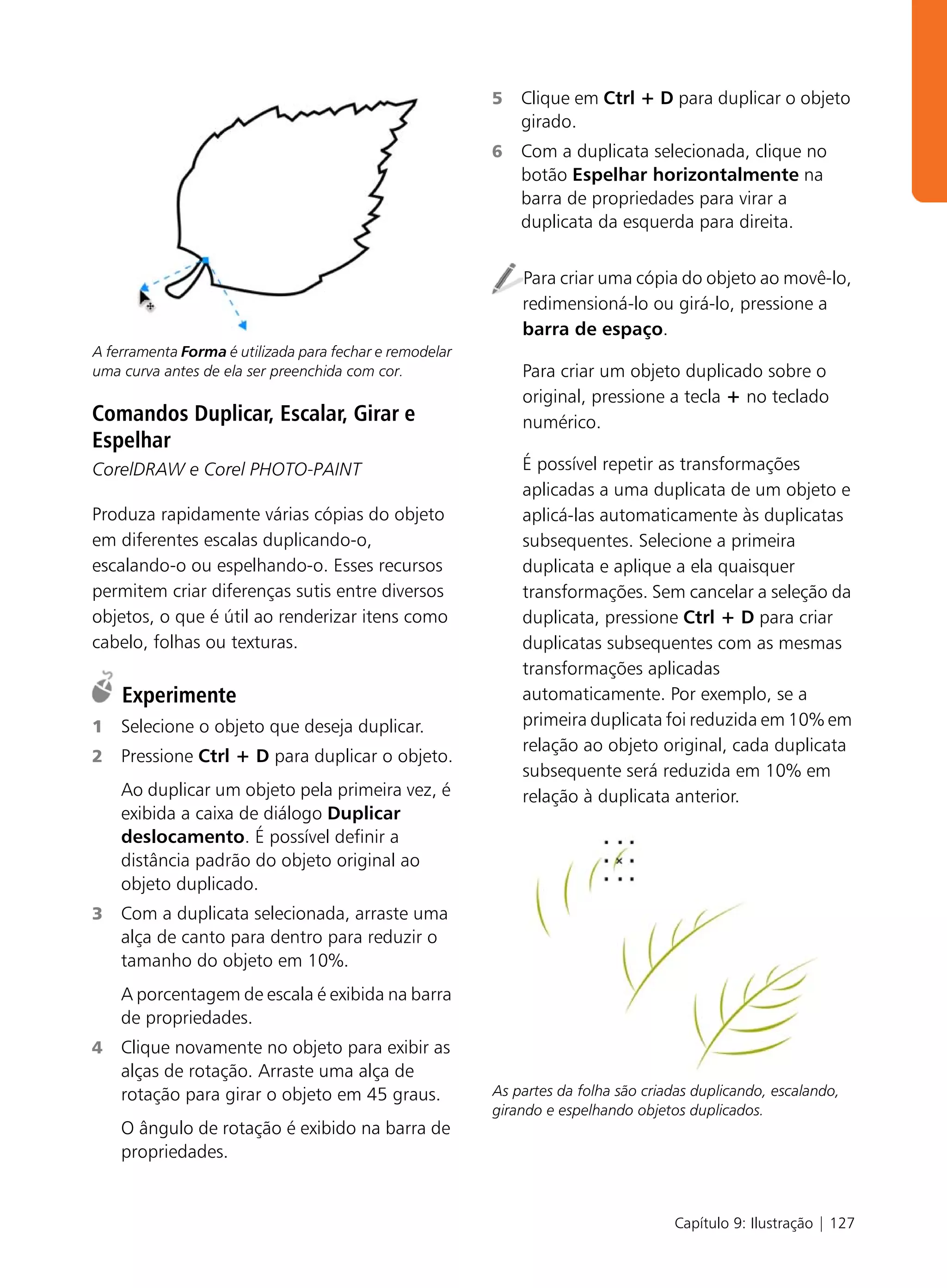 5   Clique em Ctrl + D para duplicar o objeto
                                                             girado.
                                                         6   Com a duplicata selecionada, clique no
                                                             botão Espelhar horizontalmente na
                                                             barra de propriedades para virar a
                                                             duplicata da esquerda para direita.


                                                             Para criar uma cópia do objeto ao movê-lo,
                                                             redimensioná-lo ou girá-lo, pressione a
                                                             barra de espaço.
A ferramenta Forma é utilizada para fechar e remodelar
uma curva antes de ela ser preenchida com cor.               Para criar um objeto duplicado sobre o
                                                             original, pressione a tecla + no teclado
Comandos Duplicar, Escalar, Girar e                          numérico.
Espelhar
CorelDRAW e Corel PHOTO-PAINT                                É possível repetir as transformações
                                                             aplicadas a uma duplicata de um objeto e
Produza rapidamente várias cópias do objeto                  aplicá-las automaticamente às duplicatas
em diferentes escalas duplicando-o,                          subsequentes. Selecione a primeira
escalando-o ou espelhando-o. Esses recursos                  duplicata e aplique a ela quaisquer
permitem criar diferenças sutis entre diversos               transformações. Sem cancelar a seleção da
objetos, o que é útil ao renderizar itens como               duplicata, pressione Ctrl + D para criar
cabelo, folhas ou texturas.                                  duplicatas subsequentes com as mesmas
                                                             transformações aplicadas
    Experimente                                              automaticamente. Por exemplo, se a
1   Selecione o objeto que deseja duplicar.                  primeira duplicata foi reduzida em 10% em
                                                             relação ao objeto original, cada duplicata
2   Pressione Ctrl + D para duplicar o objeto.
                                                             subsequente será reduzida em 10% em
    Ao duplicar um objeto pela primeira vez, é               relação à duplicata anterior.
    exibida a caixa de diálogo Duplicar
    deslocamento. É possível definir a
    distância padrão do objeto original ao
    objeto duplicado.
3   Com a duplicata selecionada, arraste uma
    alça de canto para dentro para reduzir o
    tamanho do objeto em 10%.
    A porcentagem de escala é exibida na barra
    de propriedades.
4   Clique novamente no objeto para exibir as
    alças de rotação. Arraste uma alça de
    rotação para girar o objeto em 45 graus.             As partes da folha são criadas duplicando, escalando,
                                                         girando e espelhando objetos duplicados.
    O ângulo de rotação é exibido na barra de
    propriedades.


                                                                                    Capítulo 9: Ilustração | 127
 