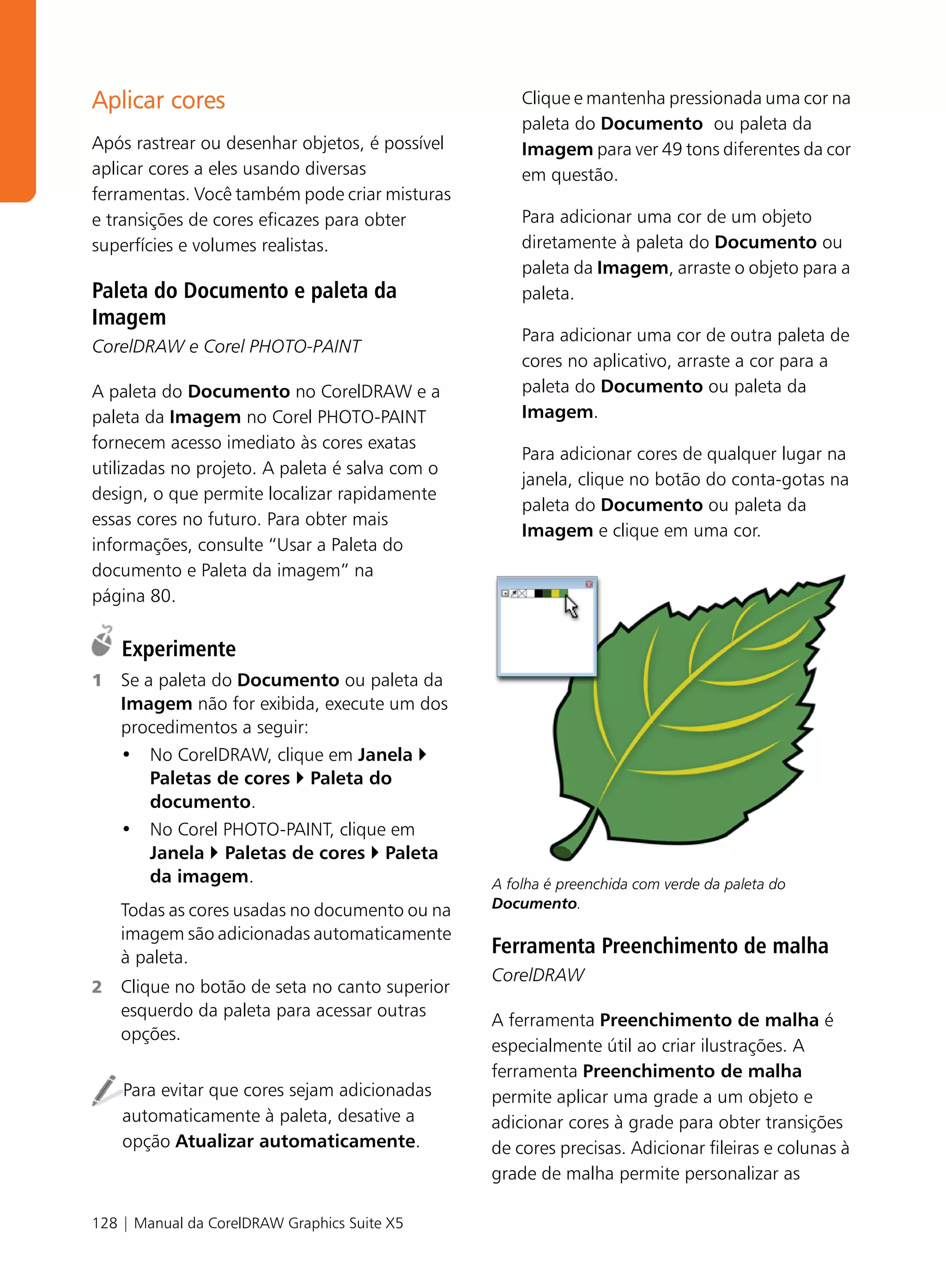 Aplicar cores                                       Clique e mantenha pressionada uma cor na
                                                    paleta do Documento ou paleta da
Após rastrear ou desenhar objetos, é possível       Imagem para ver 49 tons diferentes da cor
aplicar cores a eles usando diversas                em questão.
ferramentas. Você também pode criar misturas
e transições de cores eficazes para obter           Para adicionar uma cor de um objeto
superfícies e volumes realistas.                    diretamente à paleta do Documento ou
                                                    paleta da Imagem, arraste o objeto para a
Paleta do Documento e paleta da                     paleta.
Imagem
                                                    Para adicionar uma cor de outra paleta de
CorelDRAW e Corel PHOTO-PAINT
                                                    cores no aplicativo, arraste a cor para a
A paleta do Documento no CorelDRAW e a              paleta do Documento ou paleta da
paleta da Imagem no Corel PHOTO-PAINT               Imagem.
fornecem acesso imediato às cores exatas
                                                    Para adicionar cores de qualquer lugar na
utilizadas no projeto. A paleta é salva com o
                                                    janela, clique no botão do conta-gotas na
design, o que permite localizar rapidamente
                                                    paleta do Documento ou paleta da
essas cores no futuro. Para obter mais
                                                    Imagem e clique em uma cor.
informações, consulte “Usar a Paleta do
documento e Paleta da imagem” na
página 80.

    Experimente
1   Se a paleta do Documento ou paleta da
    Imagem não for exibida, execute um dos
    procedimentos a seguir:
    • No CorelDRAW, clique em Janela
        Paletas de cores Paleta do
        documento.
    • No Corel PHOTO-PAINT, clique em
        Janela Paletas de cores Paleta
        da imagem.                              A folha é preenchida com verde da paleta do
    Todas as cores usadas no documento ou na    Documento.

    imagem são adicionadas automaticamente
    à paleta.
                                                Ferramenta Preenchimento de malha
                                                CorelDRAW
2   Clique no botão de seta no canto superior
    esquerdo da paleta para acessar outras
                                                A ferramenta Preenchimento de malha é
    opções.
                                                especialmente útil ao criar ilustrações. A
                                                ferramenta Preenchimento de malha
    Para evitar que cores sejam adicionadas     permite aplicar uma grade a um objeto e
    automaticamente à paleta, desative a        adicionar cores à grade para obter transições
    opção Atualizar automaticamente.            de cores precisas. Adicionar fileiras e colunas à
                                                grade de malha permite personalizar as

128 | Manual da CorelDRAW Graphics Suite X5
 