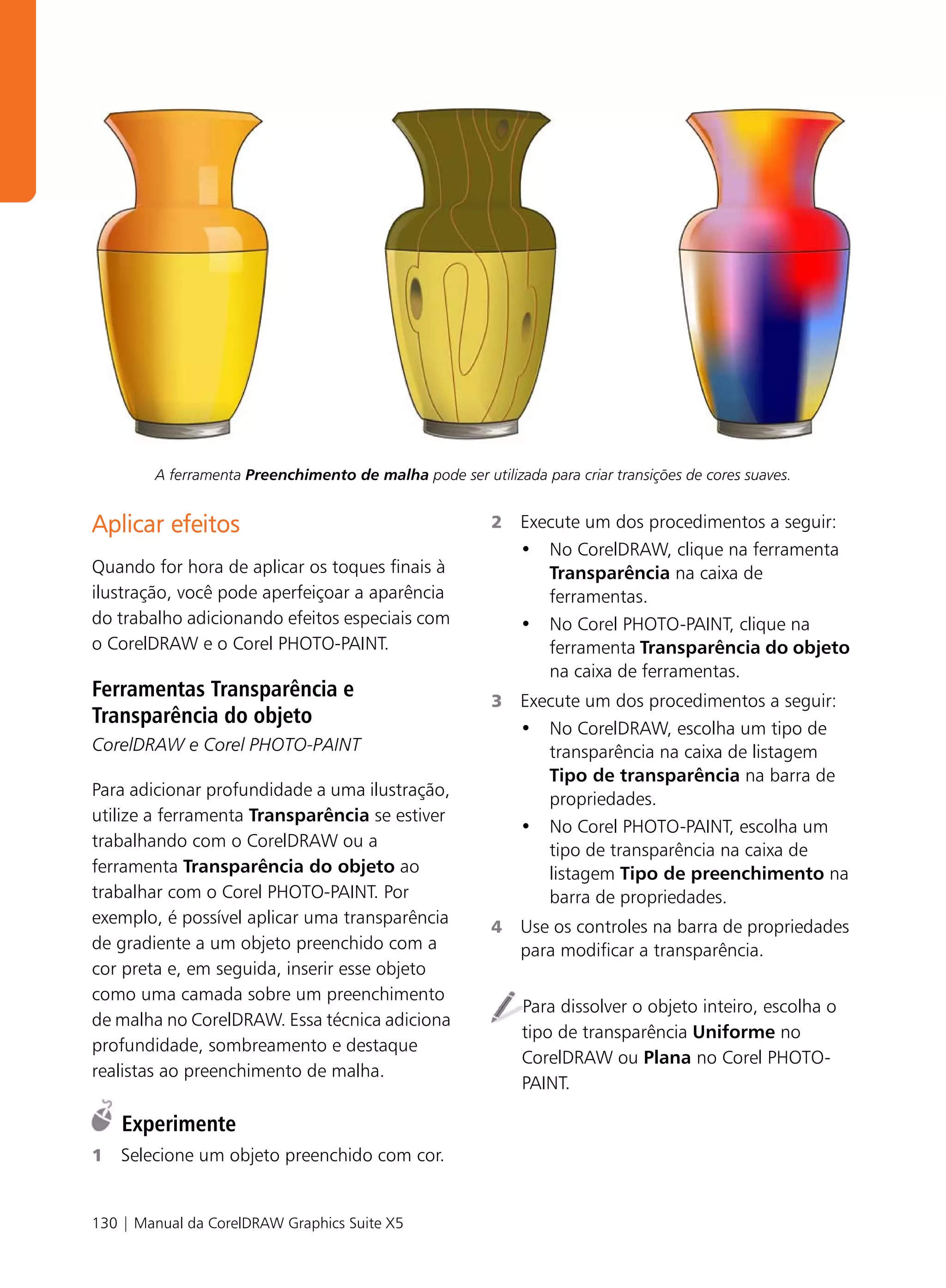 A ferramenta Preenchimento de malha pode ser utilizada para criar transições de cores suaves.


Aplicar efeitos                                          2   Execute um dos procedimentos a seguir:
                                                             • No CorelDRAW, clique na ferramenta
Quando for hora de aplicar os toques finais à                   Transparência na caixa de
ilustração, você pode aperfeiçoar a aparência                   ferramentas.
do trabalho adicionando efeitos especiais com                • No Corel PHOTO-PAINT, clique na
o CorelDRAW e o Corel PHOTO-PAINT.                              ferramenta Transparência do objeto
                                                                na caixa de ferramentas.
Ferramentas Transparência e                              3   Execute um dos procedimentos a seguir:
Transparência do objeto
                                                             • No CorelDRAW, escolha um tipo de
CorelDRAW e Corel PHOTO-PAINT                                   transparência na caixa de listagem
                                                                Tipo de transparência na barra de
Para adicionar profundidade a uma ilustração,                   propriedades.
utilize a ferramenta Transparência se estiver
                                                             • No Corel PHOTO-PAINT, escolha um
trabalhando com o CorelDRAW ou a                                tipo de transparência na caixa de
ferramenta Transparência do objeto ao                           listagem Tipo de preenchimento na
trabalhar com o Corel PHOTO-PAINT. Por                          barra de propriedades.
exemplo, é possível aplicar uma transparência            4   Use os controles na barra de propriedades
de gradiente a um objeto preenchido com a                    para modificar a transparência.
cor preta e, em seguida, inserir esse objeto
como uma camada sobre um preenchimento
                                                             Para dissolver o objeto inteiro, escolha o
de malha no CorelDRAW. Essa técnica adiciona
                                                             tipo de transparência Uniforme no
profundidade, sombreamento e destaque
                                                             CorelDRAW ou Plana no Corel PHOTO-
realistas ao preenchimento de malha.
                                                             PAINT.

    Experimente
1   Selecione um objeto preenchido com cor.


130 | Manual da CorelDRAW Graphics Suite X5
 