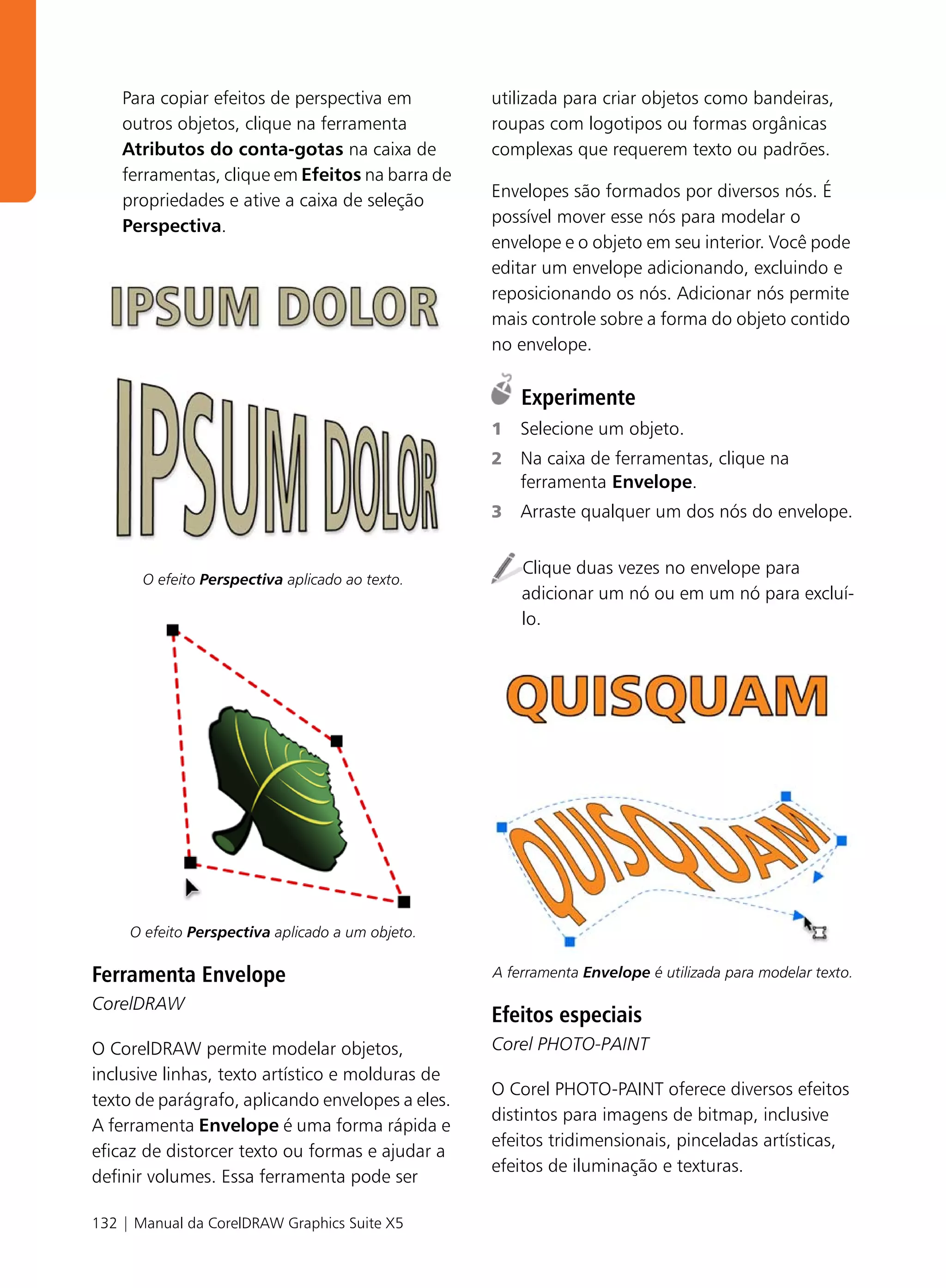 Para copiar efeitos de perspectiva em         utilizada para criar objetos como bandeiras,
    outros objetos, clique na ferramenta          roupas com logotipos ou formas orgânicas
    Atributos do conta-gotas na caixa de          complexas que requerem texto ou padrões.
    ferramentas, clique em Efeitos na barra de
                                                  Envelopes são formados por diversos nós. É
    propriedades e ative a caixa de seleção
                                                  possível mover esse nós para modelar o
    Perspectiva.
                                                  envelope e o objeto em seu interior. Você pode
                                                  editar um envelope adicionando, excluindo e
                                                  reposicionando os nós. Adicionar nós permite
                                                  mais controle sobre a forma do objeto contido
                                                  no envelope.

                                                      Experimente
                                                  1   Selecione um objeto.
                                                  2   Na caixa de ferramentas, clique na
                                                      ferramenta Envelope.
                                                  3   Arraste qualquer um dos nós do envelope.


                                                      Clique duas vezes no envelope para
       O efeito Perspectiva aplicado ao texto.
                                                      adicionar um nó ou em um nó para excluí-
                                                      lo.




     O efeito Perspectiva aplicado a um objeto.

Ferramenta Envelope                               A ferramenta Envelope é utilizada para modelar texto.

CorelDRAW
                                                  Efeitos especiais
O CorelDRAW permite modelar objetos,              Corel PHOTO-PAINT
inclusive linhas, texto artístico e molduras de
                                                  O Corel PHOTO-PAINT oferece diversos efeitos
texto de parágrafo, aplicando envelopes a eles.
                                                  distintos para imagens de bitmap, inclusive
A ferramenta Envelope é uma forma rápida e
                                                  efeitos tridimensionais, pinceladas artísticas,
eficaz de distorcer texto ou formas e ajudar a
                                                  efeitos de iluminação e texturas.
definir volumes. Essa ferramenta pode ser

132 | Manual da CorelDRAW Graphics Suite X5
 
