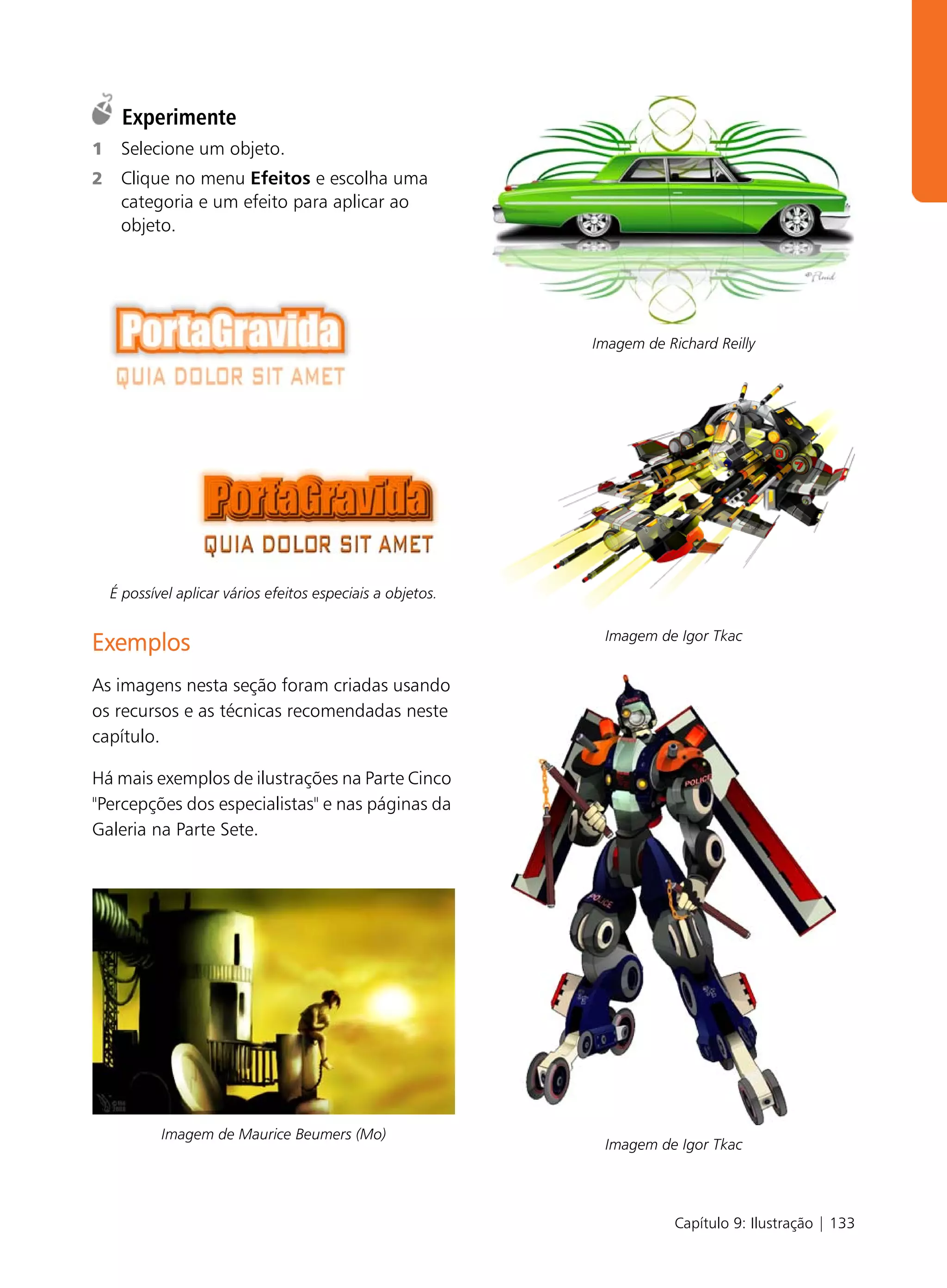 Experimente
1    Selecione um objeto.
2    Clique no menu Efeitos e escolha uma
     categoria e um efeito para aplicar ao
     objeto.




                                                             Imagem de Richard Reilly




    É possível aplicar vários efeitos especiais a objetos.

                                                              Imagem de Igor Tkac
Exemplos
As imagens nesta seção foram criadas usando
os recursos e as técnicas recomendadas neste
capítulo.

Há mais exemplos de ilustrações na Parte Cinco
"Percepções dos especialistas" e nas páginas da
Galeria na Parte Sete.




            Imagem de Maurice Beumers (Mo)
                                                              Imagem de Igor Tkac




                                                                         Capítulo 9: Ilustração | 133
 