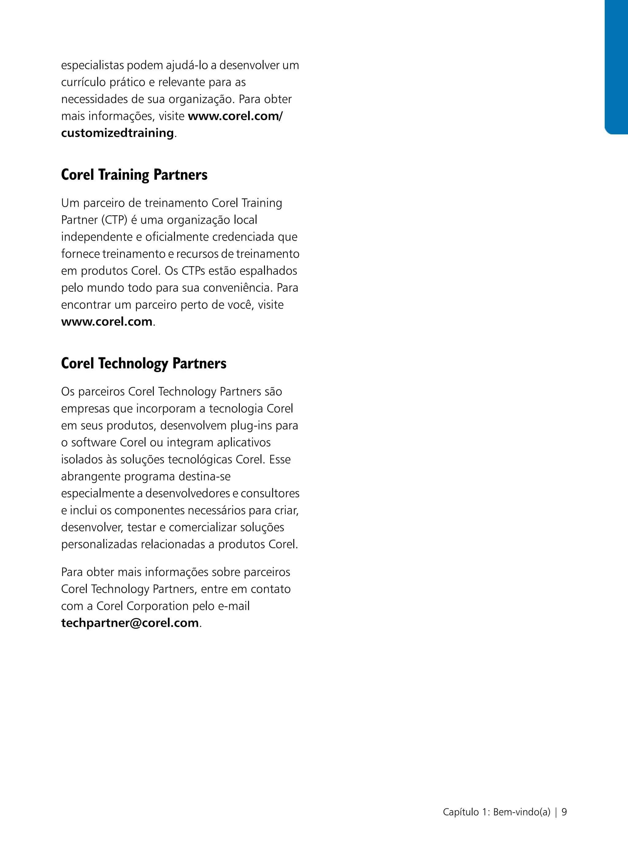 especialistas podem ajudá-lo a desenvolver um
currículo prático e relevante para as
necessidades de sua organização. Para obter
mais informações, visite www.corel.com/
customizedtraining.


Corel Training Partners
Um parceiro de treinamento Corel Training
Partner (CTP) é uma organização local
independente e oficialmente credenciada que
fornece treinamento e recursos de treinamento
em produtos Corel. Os CTPs estão espalhados
pelo mundo todo para sua conveniência. Para
encontrar um parceiro perto de você, visite
www.corel.com.


Corel Technology Partners
Os parceiros Corel Technology Partners são
empresas que incorporam a tecnologia Corel
em seus produtos, desenvolvem plug-ins para
o software Corel ou integram aplicativos
isolados às soluções tecnológicas Corel. Esse
abrangente programa destina-se
especialmente a desenvolvedores e consultores
e inclui os componentes necessários para criar,
desenvolver, testar e comercializar soluções
personalizadas relacionadas a produtos Corel.

Para obter mais informações sobre parceiros
Corel Technology Partners, entre em contato
com a Corel Corporation pelo e-mail
techpartner@corel.com.




                                                  Capítulo 1: Bem-vindo(a) | 9
 