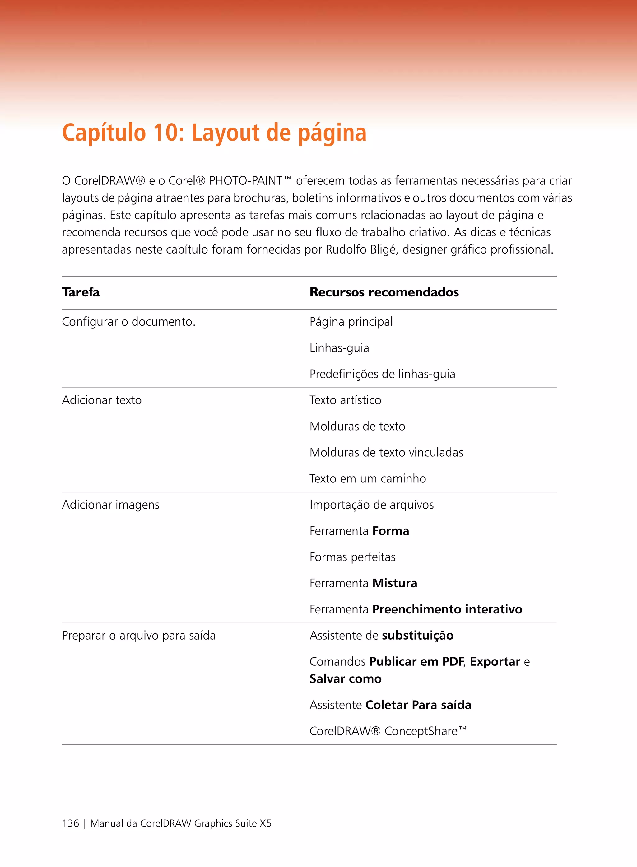 Capítulo 10: Layout de página
O CorelDRAW® e o Corel® PHOTO-PAINT™ oferecem todas as ferramentas necessárias para criar
layouts de página atraentes para brochuras, boletins informativos e outros documentos com várias
páginas. Este capítulo apresenta as tarefas mais comuns relacionadas ao layout de página e
recomenda recursos que você pode usar no seu fluxo de trabalho criativo. As dicas e técnicas
apresentadas neste capítulo foram fornecidas por Rudolfo Bligé, designer gráfico profissional.


Tarefa                                        Recursos recomendados

Configurar o documento.                       Página principal

                                              Linhas-guia

                                              Predefinições de linhas-guia

Adicionar texto                               Texto artístico

                                              Molduras de texto

                                              Molduras de texto vinculadas

                                              Texto em um caminho

Adicionar imagens                             Importação de arquivos

                                              Ferramenta Forma

                                              Formas perfeitas

                                              Ferramenta Mistura

                                              Ferramenta Preenchimento interativo

Preparar o arquivo para saída                 Assistente de substituição

                                              Comandos Publicar em PDF, Exportar e
                                              Salvar como

                                              Assistente Coletar Para saída

                                              CorelDRAW® ConceptShare™




136 | Manual da CorelDRAW Graphics Suite X5
 