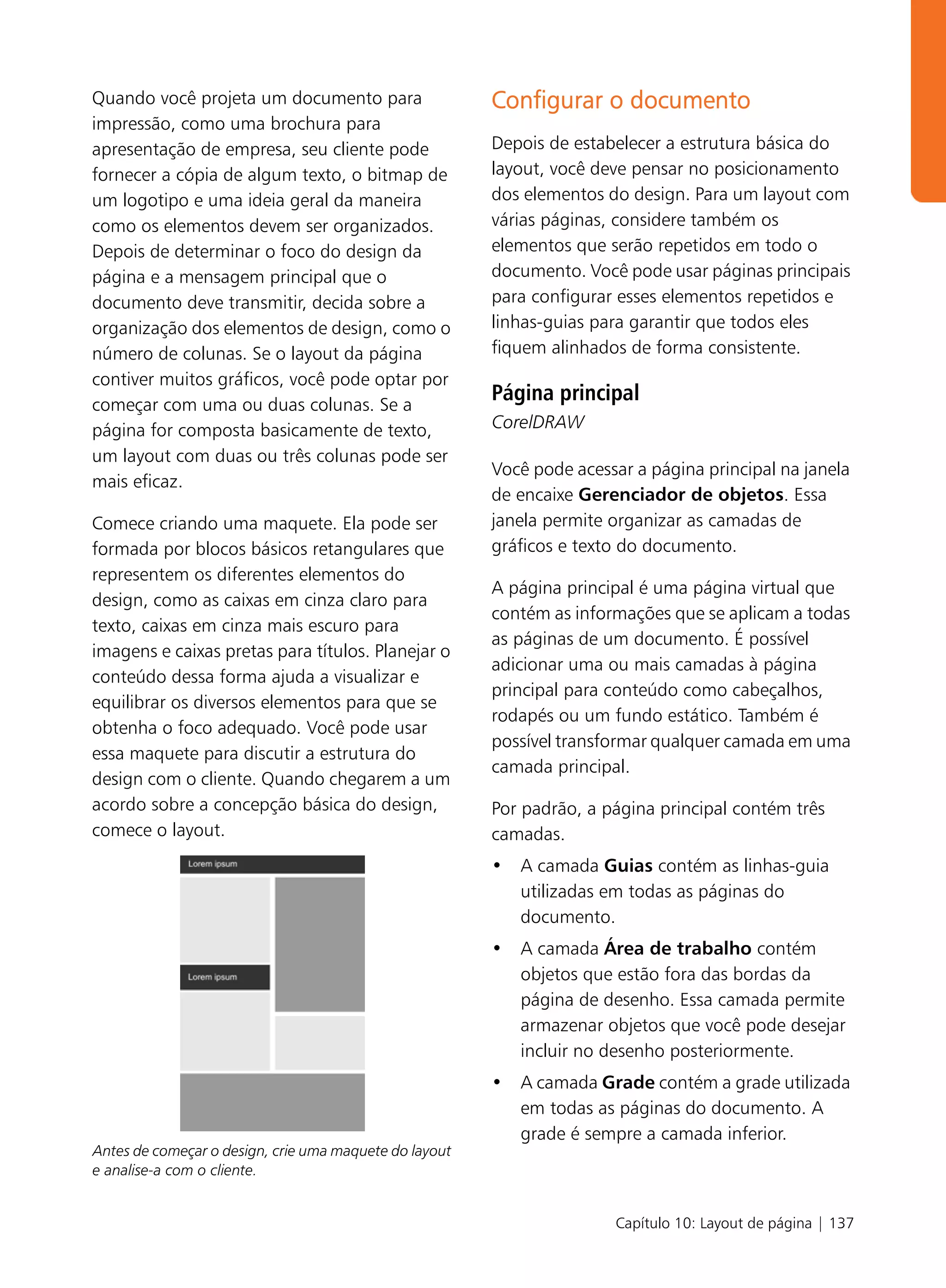 Quando você projeta um documento para                   Configurar o documento
impressão, como uma brochura para
apresentação de empresa, seu cliente pode               Depois de estabelecer a estrutura básica do
fornecer a cópia de algum texto, o bitmap de            layout, você deve pensar no posicionamento
um logotipo e uma ideia geral da maneira                dos elementos do design. Para um layout com
como os elementos devem ser organizados.                várias páginas, considere também os
Depois de determinar o foco do design da                elementos que serão repetidos em todo o
página e a mensagem principal que o                     documento. Você pode usar páginas principais
documento deve transmitir, decida sobre a               para configurar esses elementos repetidos e
organização dos elementos de design, como o             linhas-guias para garantir que todos eles
número de colunas. Se o layout da página                fiquem alinhados de forma consistente.
contiver muitos gráficos, você pode optar por
começar com uma ou duas colunas. Se a
                                                        Página principal
página for composta basicamente de texto,               CorelDRAW
um layout com duas ou três colunas pode ser
                                                        Você pode acessar a página principal na janela
mais eficaz.
                                                        de encaixe Gerenciador de objetos. Essa
Comece criando uma maquete. Ela pode ser                janela permite organizar as camadas de
formada por blocos básicos retangulares que             gráficos e texto do documento.
representem os diferentes elementos do
                                                        A página principal é uma página virtual que
design, como as caixas em cinza claro para
                                                        contém as informações que se aplicam a todas
texto, caixas em cinza mais escuro para
                                                        as páginas de um documento. É possível
imagens e caixas pretas para títulos. Planejar o
                                                        adicionar uma ou mais camadas à página
conteúdo dessa forma ajuda a visualizar e
                                                        principal para conteúdo como cabeçalhos,
equilibrar os diversos elementos para que se
                                                        rodapés ou um fundo estático. Também é
obtenha o foco adequado. Você pode usar
                                                        possível transformar qualquer camada em uma
essa maquete para discutir a estrutura do
                                                        camada principal.
design com o cliente. Quando chegarem a um
acordo sobre a concepção básica do design,              Por padrão, a página principal contém três
comece o layout.                                        camadas.
                                                        • A camada Guias contém as linhas-guia
                                                          utilizadas em todas as páginas do
                                                          documento.
                                                        • A camada Área de trabalho contém
                                                          objetos que estão fora das bordas da
                                                          página de desenho. Essa camada permite
                                                          armazenar objetos que você pode desejar
                                                          incluir no desenho posteriormente.
                                                        • A camada Grade contém a grade utilizada
                                                          em todas as páginas do documento. A
                                                          grade é sempre a camada inferior.
Antes de começar o design, crie uma maquete do layout
e analise-a com o cliente.


                                                                       Capítulo 10: Layout de página | 137
 