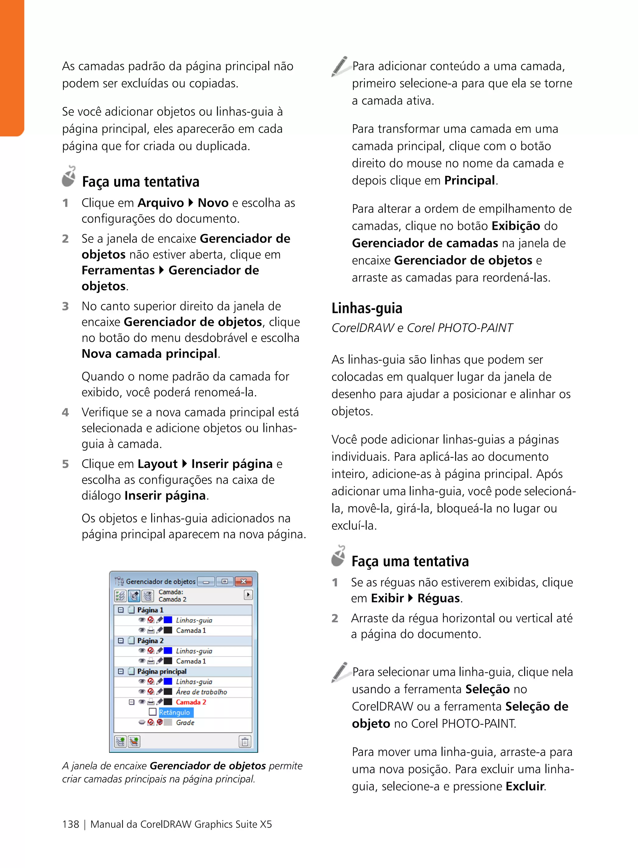 As camadas padrão da página principal não                Para adicionar conteúdo a uma camada,
podem ser excluídas ou copiadas.                         primeiro selecione-a para que ela se torne
                                                         a camada ativa.
Se você adicionar objetos ou linhas-guia à
página principal, eles aparecerão em cada                Para transformar uma camada em uma
página que for criada ou duplicada.                      camada principal, clique com o botão
                                                         direito do mouse no nome da camada e
    Faça uma tentativa                                   depois clique em Principal.
1   Clique em Arquivo Novo e escolha as                  Para alterar a ordem de empilhamento de
    configurações do documento.
                                                         camadas, clique no botão Exibição do
2   Se a janela de encaixe Gerenciador de                Gerenciador de camadas na janela de
    objetos não estiver aberta, clique em                encaixe Gerenciador de objetos e
    Ferramentas Gerenciador de
                                                         arraste as camadas para reordená-las.
    objetos.
3   No canto superior direito da janela de           Linhas-guia
    encaixe Gerenciador de objetos, clique           CorelDRAW e Corel PHOTO-PAINT
    no botão do menu desdobrável e escolha
    Nova camada principal.                           As linhas-guia são linhas que podem ser
    Quando o nome padrão da camada for               colocadas em qualquer lugar da janela de
    exibido, você poderá renomeá-la.                 desenho para ajudar a posicionar e alinhar os
4   Verifique se a nova camada principal está        objetos.
    selecionada e adicione objetos ou linhas-
    guia à camada.                                   Você pode adicionar linhas-guias a páginas
                                                     individuais. Para aplicá-las ao documento
5   Clique em Layout Inserir página e
    escolha as configurações na caixa de             inteiro, adicione-as à página principal. Após
    diálogo Inserir página.                          adicionar uma linha-guia, você pode selecioná-
                                                     la, movê-la, girá-la, bloqueá-la no lugar ou
    Os objetos e linhas-guia adicionados na
                                                     excluí-la.
    página principal aparecem na nova página.

                                                         Faça uma tentativa
                                                     1   Se as réguas não estiverem exibidas, clique
                                                         em Exibir Réguas.
                                                     2   Arraste da régua horizontal ou vertical até
                                                         a página do documento.


                                                         Para selecionar uma linha-guia, clique nela
                                                         usando a ferramenta Seleção no
                                                         CorelDRAW ou a ferramenta Seleção de
                                                         objeto no Corel PHOTO-PAINT.

                                                         Para mover uma linha-guia, arraste-a para
A janela de encaixe Gerenciador de objetos permite       uma nova posição. Para excluir uma linha-
criar camadas principais na página principal.
                                                         guia, selecione-a e pressione Excluir.


138 | Manual da CorelDRAW Graphics Suite X5
 