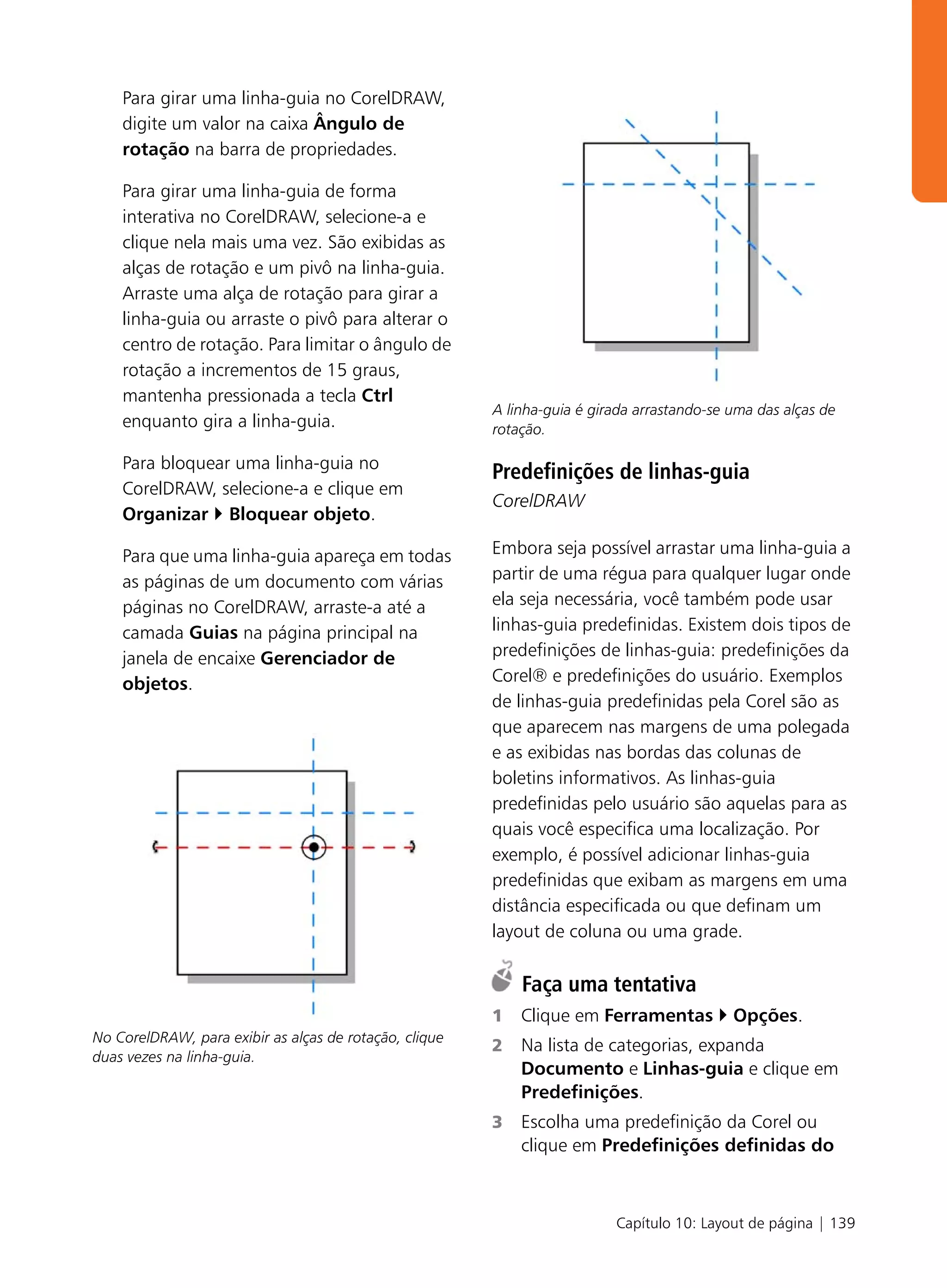 Para girar uma linha-guia no CorelDRAW,
    digite um valor na caixa Ângulo de
    rotação na barra de propriedades.

    Para girar uma linha-guia de forma
    interativa no CorelDRAW, selecione-a e
    clique nela mais uma vez. São exibidas as
    alças de rotação e um pivô na linha-guia.
    Arraste uma alça de rotação para girar a
    linha-guia ou arraste o pivô para alterar o
    centro de rotação. Para limitar o ângulo de
    rotação a incrementos de 15 graus,
    mantenha pressionada a tecla Ctrl
                                                        A linha-guia é girada arrastando-se uma das alças de
    enquanto gira a linha-guia.                         rotação.

    Para bloquear uma linha-guia no
                                                        Predefinições de linhas-guia
    CorelDRAW, selecione-a e clique em
                                                        CorelDRAW
    Organizar Bloquear objeto.

    Para que uma linha-guia apareça em todas            Embora seja possível arrastar uma linha-guia a
    as páginas de um documento com várias               partir de uma régua para qualquer lugar onde
    páginas no CorelDRAW, arraste-a até a               ela seja necessária, você também pode usar
    camada Guias na página principal na                 linhas-guia predefinidas. Existem dois tipos de
    janela de encaixe Gerenciador de                    predefinições de linhas-guia: predefinições da
    objetos.                                            Corel® e predefinições do usuário. Exemplos
                                                        de linhas-guia predefinidas pela Corel são as
                                                        que aparecem nas margens de uma polegada
                                                        e as exibidas nas bordas das colunas de
                                                        boletins informativos. As linhas-guia
                                                        predefinidas pelo usuário são aquelas para as
                                                        quais você especifica uma localização. Por
                                                        exemplo, é possível adicionar linhas-guia
                                                        predefinidas que exibam as margens em uma
                                                        distância especificada ou que definam um
                                                        layout de coluna ou uma grade.

                                                            Faça uma tentativa
                                                        1   Clique em Ferramentas           Opções.
No CorelDRAW, para exibir as alças de rotação, clique
                                                        2   Na lista de categorias, expanda
duas vezes na linha-guia.
                                                            Documento e Linhas-guia e clique em
                                                            Predefinições.
                                                        3   Escolha uma predefinição da Corel ou
                                                            clique em Predefinições definidas do



                                                                          Capítulo 10: Layout de página | 139
 