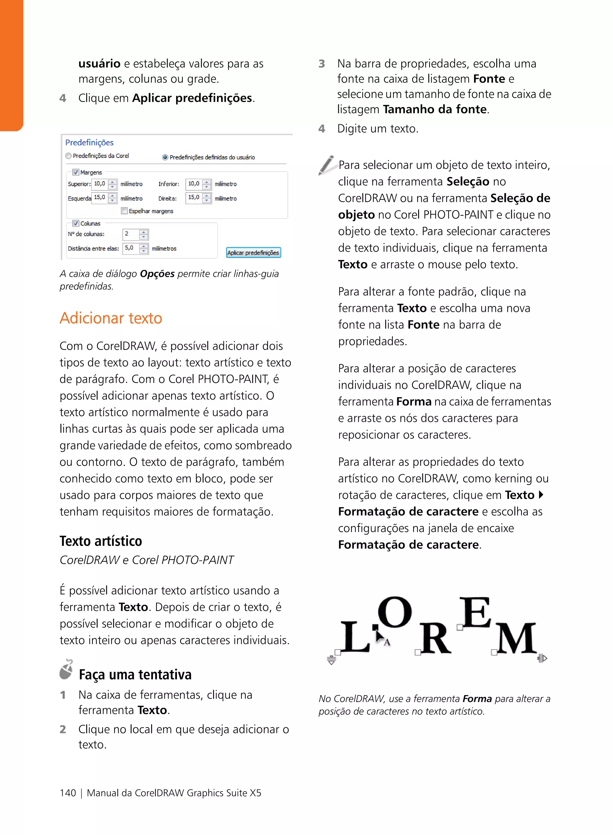 usuário e estabeleça valores para as              3   Na barra de propriedades, escolha uma
    margens, colunas ou grade.                            fonte na caixa de listagem Fonte e
4   Clique em Aplicar predefinições.                      selecione um tamanho de fonte na caixa de
                                                          listagem Tamanho da fonte.
                                                      4   Digite um texto.


                                                          Para selecionar um objeto de texto inteiro,
                                                          clique na ferramenta Seleção no
                                                          CorelDRAW ou na ferramenta Seleção de
                                                          objeto no Corel PHOTO-PAINT e clique no
                                                          objeto de texto. Para selecionar caracteres
                                                          de texto individuais, clique na ferramenta
                                                          Texto e arraste o mouse pelo texto.
A caixa de diálogo Opções permite criar linhas-guia
predefinidas.
                                                          Para alterar a fonte padrão, clique na
                                                          ferramenta Texto e escolha uma nova
Adicionar texto                                           fonte na lista Fonte na barra de
Com o CorelDRAW, é possível adicionar dois                propriedades.
tipos de texto ao layout: texto artístico e texto         Para alterar a posição de caracteres
de parágrafo. Com o Corel PHOTO-PAINT, é                  individuais no CorelDRAW, clique na
possível adicionar apenas texto artístico. O              ferramenta Forma na caixa de ferramentas
texto artístico normalmente é usado para                  e arraste os nós dos caracteres para
linhas curtas às quais pode ser aplicada uma              reposicionar os caracteres.
grande variedade de efeitos, como sombreado
ou contorno. O texto de parágrafo, também                 Para alterar as propriedades do texto
conhecido como texto em bloco, pode ser                   artístico no CorelDRAW, como kerning ou
usado para corpos maiores de texto que                    rotação de caracteres, clique em Texto
tenham requisitos maiores de formatação.                  Formatação de caractere e escolha as
                                                          configurações na janela de encaixe
Texto artístico                                           Formatação de caractere.
CorelDRAW e Corel PHOTO-PAINT

É possível adicionar texto artístico usando a
ferramenta Texto. Depois de criar o texto, é
possível selecionar e modificar o objeto de
texto inteiro ou apenas caracteres individuais.

    Faça uma tentativa
1   Na caixa de ferramentas, clique na                No CorelDRAW, use a ferramenta Forma para alterar a
    ferramenta Texto.                                 posição de caracteres no texto artístico.
2   Clique no local em que deseja adicionar o
    texto.



140 | Manual da CorelDRAW Graphics Suite X5
 