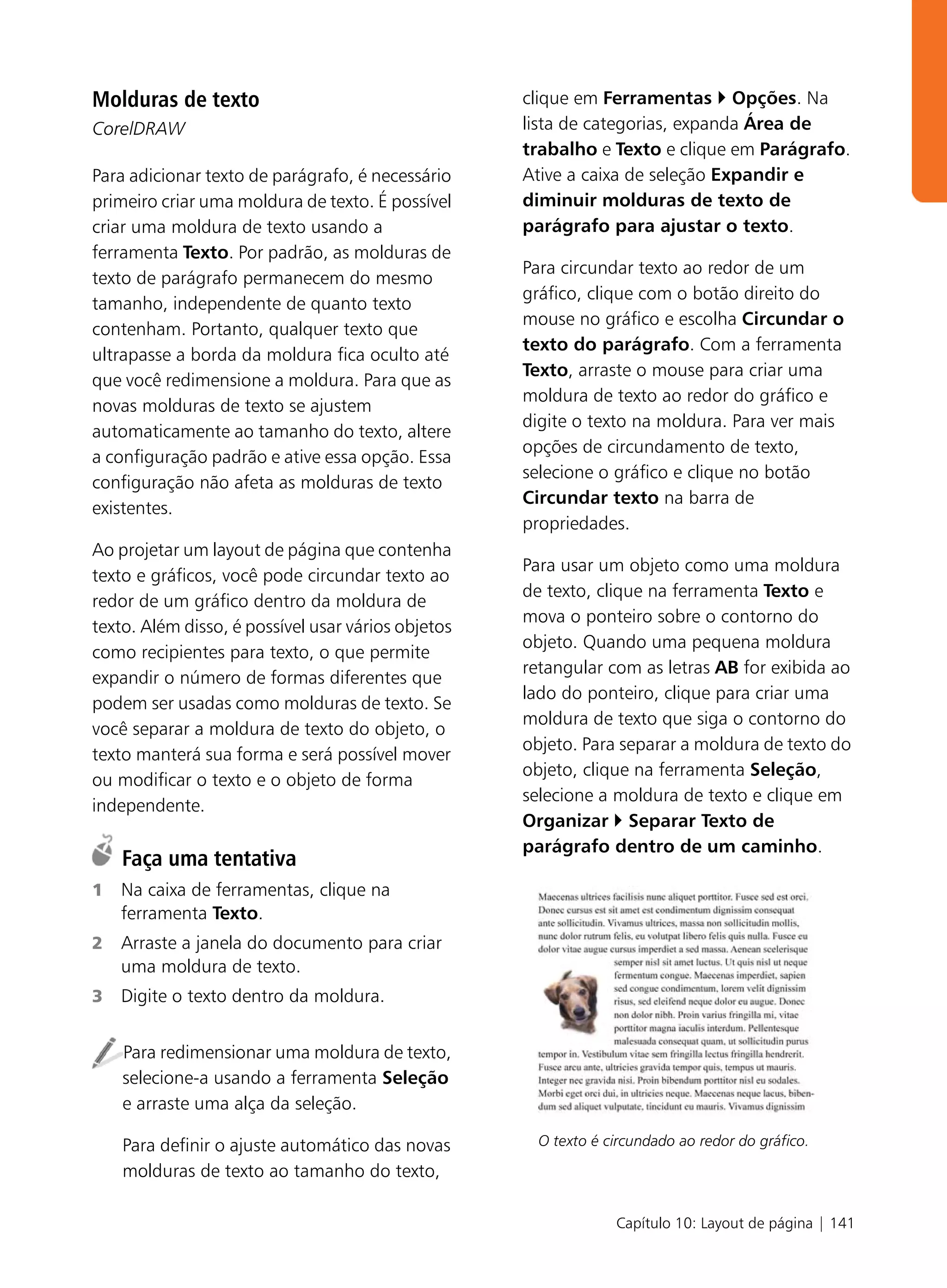 Molduras de texto                                   clique em Ferramentas Opções. Na
CorelDRAW                                           lista de categorias, expanda Área de
                                                    trabalho e Texto e clique em Parágrafo.
Para adicionar texto de parágrafo, é necessário     Ative a caixa de seleção Expandir e
primeiro criar uma moldura de texto. É possível     diminuir molduras de texto de
criar uma moldura de texto usando a                 parágrafo para ajustar o texto.
ferramenta Texto. Por padrão, as molduras de
                                                    Para circundar texto ao redor de um
texto de parágrafo permanecem do mesmo
                                                    gráfico, clique com o botão direito do
tamanho, independente de quanto texto
                                                    mouse no gráfico e escolha Circundar o
contenham. Portanto, qualquer texto que
                                                    texto do parágrafo. Com a ferramenta
ultrapasse a borda da moldura fica oculto até
                                                    Texto, arraste o mouse para criar uma
que você redimensione a moldura. Para que as
                                                    moldura de texto ao redor do gráfico e
novas molduras de texto se ajustem
                                                    digite o texto na moldura. Para ver mais
automaticamente ao tamanho do texto, altere
                                                    opções de circundamento de texto,
a configuração padrão e ative essa opção. Essa
                                                    selecione o gráfico e clique no botão
configuração não afeta as molduras de texto
                                                    Circundar texto na barra de
existentes.
                                                    propriedades.
Ao projetar um layout de página que contenha
                                                    Para usar um objeto como uma moldura
texto e gráficos, você pode circundar texto ao
                                                    de texto, clique na ferramenta Texto e
redor de um gráfico dentro da moldura de
                                                    mova o ponteiro sobre o contorno do
texto. Além disso, é possível usar vários objetos
                                                    objeto. Quando uma pequena moldura
como recipientes para texto, o que permite
                                                    retangular com as letras AB for exibida ao
expandir o número de formas diferentes que
                                                    lado do ponteiro, clique para criar uma
podem ser usadas como molduras de texto. Se
                                                    moldura de texto que siga o contorno do
você separar a moldura de texto do objeto, o
                                                    objeto. Para separar a moldura de texto do
texto manterá sua forma e será possível mover
                                                    objeto, clique na ferramenta Seleção,
ou modificar o texto e o objeto de forma
                                                    selecione a moldura de texto e clique em
independente.
                                                    Organizar Separar Texto de
                                                    parágrafo dentro de um caminho.
    Faça uma tentativa
1   Na caixa de ferramentas, clique na
    ferramenta Texto.
2   Arraste a janela do documento para criar
    uma moldura de texto.
3   Digite o texto dentro da moldura.


    Para redimensionar uma moldura de texto,
    selecione-a usando a ferramenta Seleção
    e arraste uma alça da seleção.

    Para definir o ajuste automático das novas        O texto é circundado ao redor do gráfico.

    molduras de texto ao tamanho do texto,

                                                                 Capítulo 10: Layout de página | 141
 