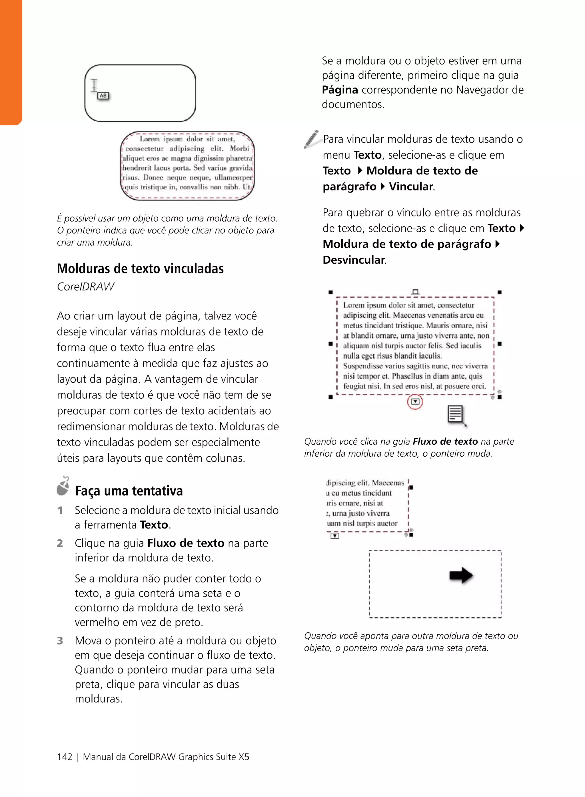 Se a moldura ou o objeto estiver em uma
                                                            página diferente, primeiro clique na guia
                                                            Página correspondente no Navegador de
                                                            documentos.


                                                            Para vincular molduras de texto usando o
                                                            menu Texto, selecione-as e clique em
                                                            Texto Moldura de texto de
                                                            parágrafo Vincular.

É possível usar um objeto como uma moldura de texto.
                                                            Para quebrar o vínculo entre as molduras
O ponteiro indica que você pode clicar no objeto para       de texto, selecione-as e clique em Texto
criar uma moldura.                                          Moldura de texto de parágrafo
                                                            Desvincular.
Molduras de texto vinculadas
CorelDRAW

Ao criar um layout de página, talvez você
deseje vincular várias molduras de texto de
forma que o texto flua entre elas
continuamente à medida que faz ajustes ao
layout da página. A vantagem de vincular
molduras de texto é que você não tem de se
preocupar com cortes de texto acidentais ao
redimensionar molduras de texto. Molduras de
texto vinculadas podem ser especialmente                Quando você clica na guia Fluxo de texto na parte
                                                        inferior da moldura de texto, o ponteiro muda.
úteis para layouts que contêm colunas.

    Faça uma tentativa
1   Selecione a moldura de texto inicial usando
    a ferramenta Texto.
2   Clique na guia Fluxo de texto na parte
    inferior da moldura de texto.
    Se a moldura não puder conter todo o
    texto, a guia conterá uma seta e o
    contorno da moldura de texto será
    vermelho em vez de preto.
                                                        Quando você aponta para outra moldura de texto ou
3   Mova o ponteiro até a moldura ou objeto
                                                        objeto, o ponteiro muda para uma seta preta.
    em que deseja continuar o fluxo de texto.
    Quando o ponteiro mudar para uma seta
    preta, clique para vincular as duas
    molduras.




142 | Manual da CorelDRAW Graphics Suite X5
 