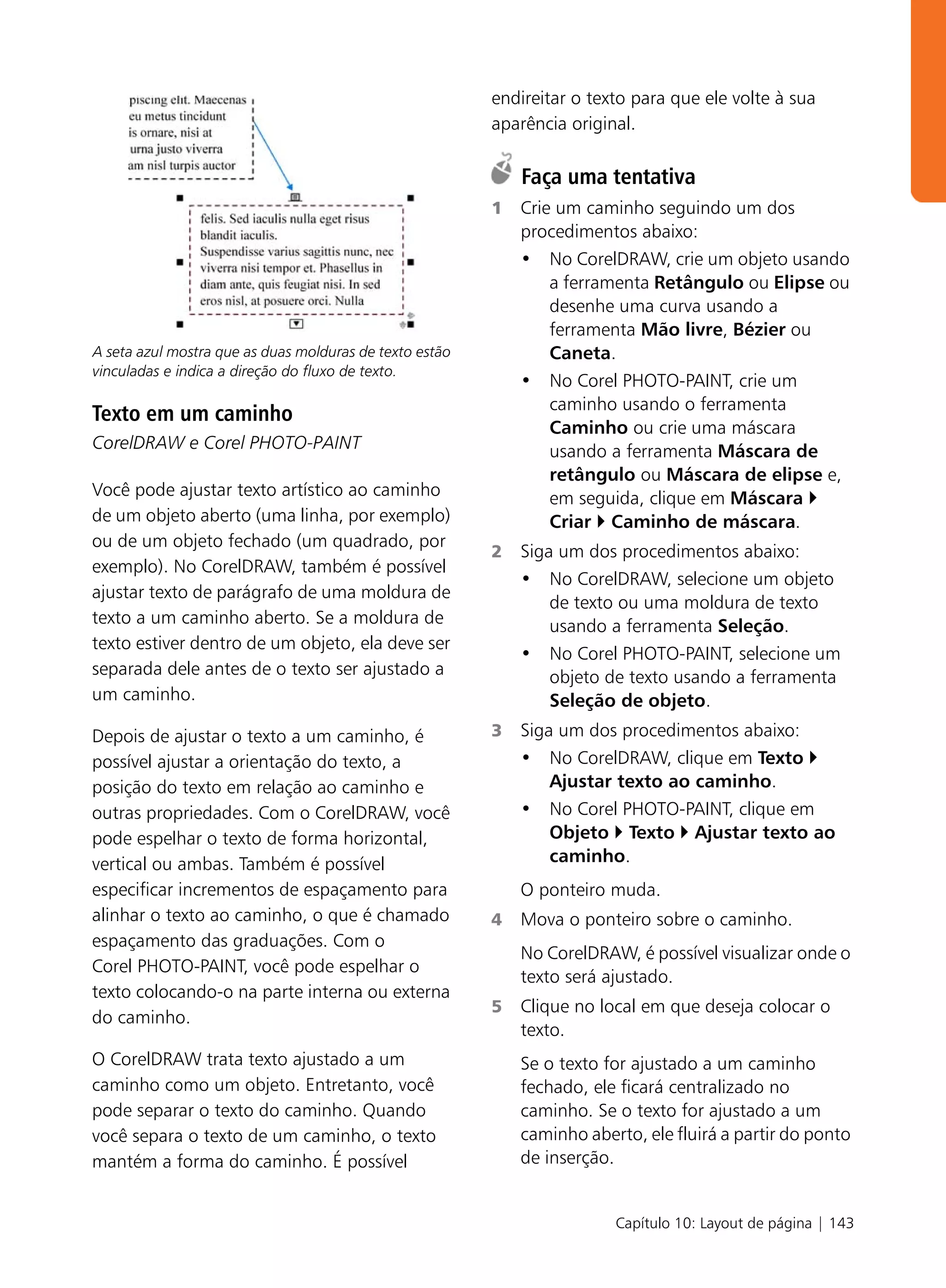endireitar o texto para que ele volte à sua
                                                         aparência original.

                                                             Faça uma tentativa
                                                         1   Crie um caminho seguindo um dos
                                                             procedimentos abaixo:
                                                             • No CorelDRAW, crie um objeto usando
                                                                 a ferramenta Retângulo ou Elipse ou
                                                                 desenhe uma curva usando a
                                                                 ferramenta Mão livre, Bézier ou
A seta azul mostra que as duas molduras de texto estão           Caneta.
vinculadas e indica a direção do fluxo de texto.
                                                             • No Corel PHOTO-PAINT, crie um
                                                                 caminho usando o ferramenta
Texto em um caminho
                                                                 Caminho ou crie uma máscara
CorelDRAW e Corel PHOTO-PAINT                                    usando a ferramenta Máscara de
                                                                 retângulo ou Máscara de elipse e,
Você pode ajustar texto artístico ao caminho                     em seguida, clique em Máscara
de um objeto aberto (uma linha, por exemplo)                     Criar Caminho de máscara.
ou de um objeto fechado (um quadrado, por
                                                         2   Siga um dos procedimentos abaixo:
exemplo). No CorelDRAW, também é possível
                                                             • No CorelDRAW, selecione um objeto
ajustar texto de parágrafo de uma moldura de
                                                                 de texto ou uma moldura de texto
texto a um caminho aberto. Se a moldura de                       usando a ferramenta Seleção.
texto estiver dentro de um objeto, ela deve ser
                                                             • No Corel PHOTO-PAINT, selecione um
separada dele antes de o texto ser ajustado a                    objeto de texto usando a ferramenta
um caminho.                                                      Seleção de objeto.
Depois de ajustar o texto a um caminho, é                3   Siga um dos procedimentos abaixo:
possível ajustar a orientação do texto, a                    • No CorelDRAW, clique em Texto
posição do texto em relação ao caminho e                         Ajustar texto ao caminho.
outras propriedades. Com o CorelDRAW, você                   • No Corel PHOTO-PAINT, clique em
pode espelhar o texto de forma horizontal,                       Objeto Texto Ajustar texto ao
vertical ou ambas. Também é possível                             caminho.
especificar incrementos de espaçamento para                  O ponteiro muda.
alinhar o texto ao caminho, o que é chamado              4   Mova o ponteiro sobre o caminho.
espaçamento das graduações. Com o
                                                             No CorelDRAW, é possível visualizar onde o
Corel PHOTO-PAINT, você pode espelhar o
                                                             texto será ajustado.
texto colocando-o na parte interna ou externa
                                                         5   Clique no local em que deseja colocar o
do caminho.
                                                             texto.
O CorelDRAW trata texto ajustado a um                        Se o texto for ajustado a um caminho
caminho como um objeto. Entretanto, você                     fechado, ele ficará centralizado no
pode separar o texto do caminho. Quando                      caminho. Se o texto for ajustado a um
você separa o texto de um caminho, o texto                   caminho aberto, ele fluirá a partir do ponto
mantém a forma do caminho. É possível                        de inserção.


                                                                         Capítulo 10: Layout de página | 143
 