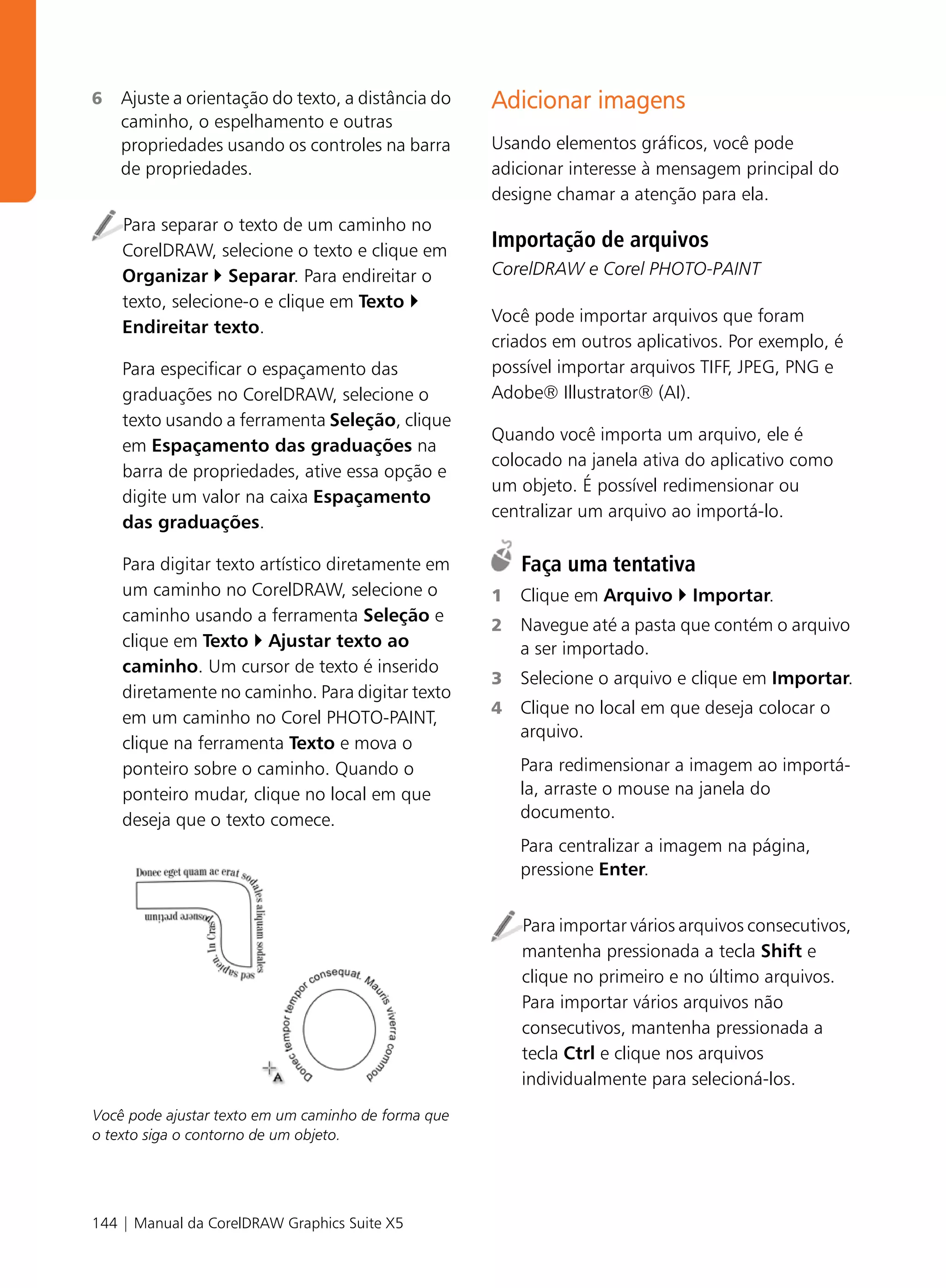 6   Ajuste a orientação do texto, a distância do     Adicionar imagens
    caminho, o espelhamento e outras
    propriedades usando os controles na barra        Usando elementos gráficos, você pode
    de propriedades.                                 adicionar interesse à mensagem principal do
                                                     designe chamar a atenção para ela.
    Para separar o texto de um caminho no
    CorelDRAW, selecione o texto e clique em
                                                     Importação de arquivos
    Organizar Separar. Para endireitar o             CorelDRAW e Corel PHOTO-PAINT
    texto, selecione-o e clique em Texto
                                                     Você pode importar arquivos que foram
    Endireitar texto.
                                                     criados em outros aplicativos. Por exemplo, é
    Para especificar o espaçamento das               possível importar arquivos TIFF, JPEG, PNG e
    graduações no CorelDRAW, selecione o             Adobe® Illustrator® (AI).
    texto usando a ferramenta Seleção, clique
                                                     Quando você importa um arquivo, ele é
    em Espaçamento das graduações na
                                                     colocado na janela ativa do aplicativo como
    barra de propriedades, ative essa opção e
                                                     um objeto. É possível redimensionar ou
    digite um valor na caixa Espaçamento
                                                     centralizar um arquivo ao importá-lo.
    das graduações.

    Para digitar texto artístico diretamente em          Faça uma tentativa
    um caminho no CorelDRAW, selecione o             1   Clique em Arquivo     Importar.
    caminho usando a ferramenta Seleção e
                                                     2   Navegue até a pasta que contém o arquivo
    clique em Texto Ajustar texto ao                     a ser importado.
    caminho. Um cursor de texto é inserido
                                                     3   Selecione o arquivo e clique em Importar.
    diretamente no caminho. Para digitar texto
                                                     4   Clique no local em que deseja colocar o
    em um caminho no Corel PHOTO-PAINT,
                                                         arquivo.
    clique na ferramenta Texto e mova o
    ponteiro sobre o caminho. Quando o                   Para redimensionar a imagem ao importá-
    ponteiro mudar, clique no local em que               la, arraste o mouse na janela do
    deseja que o texto comece.                           documento.
                                                         Para centralizar a imagem na página,
                                                         pressione Enter.


                                                         Para importar vários arquivos consecutivos,
                                                         mantenha pressionada a tecla Shift e
                                                         clique no primeiro e no último arquivos.
                                                         Para importar vários arquivos não
                                                         consecutivos, mantenha pressionada a
                                                         tecla Ctrl e clique nos arquivos
                                                         individualmente para selecioná-los.
Você pode ajustar texto em um caminho de forma que
o texto siga o contorno de um objeto.




144 | Manual da CorelDRAW Graphics Suite X5
 