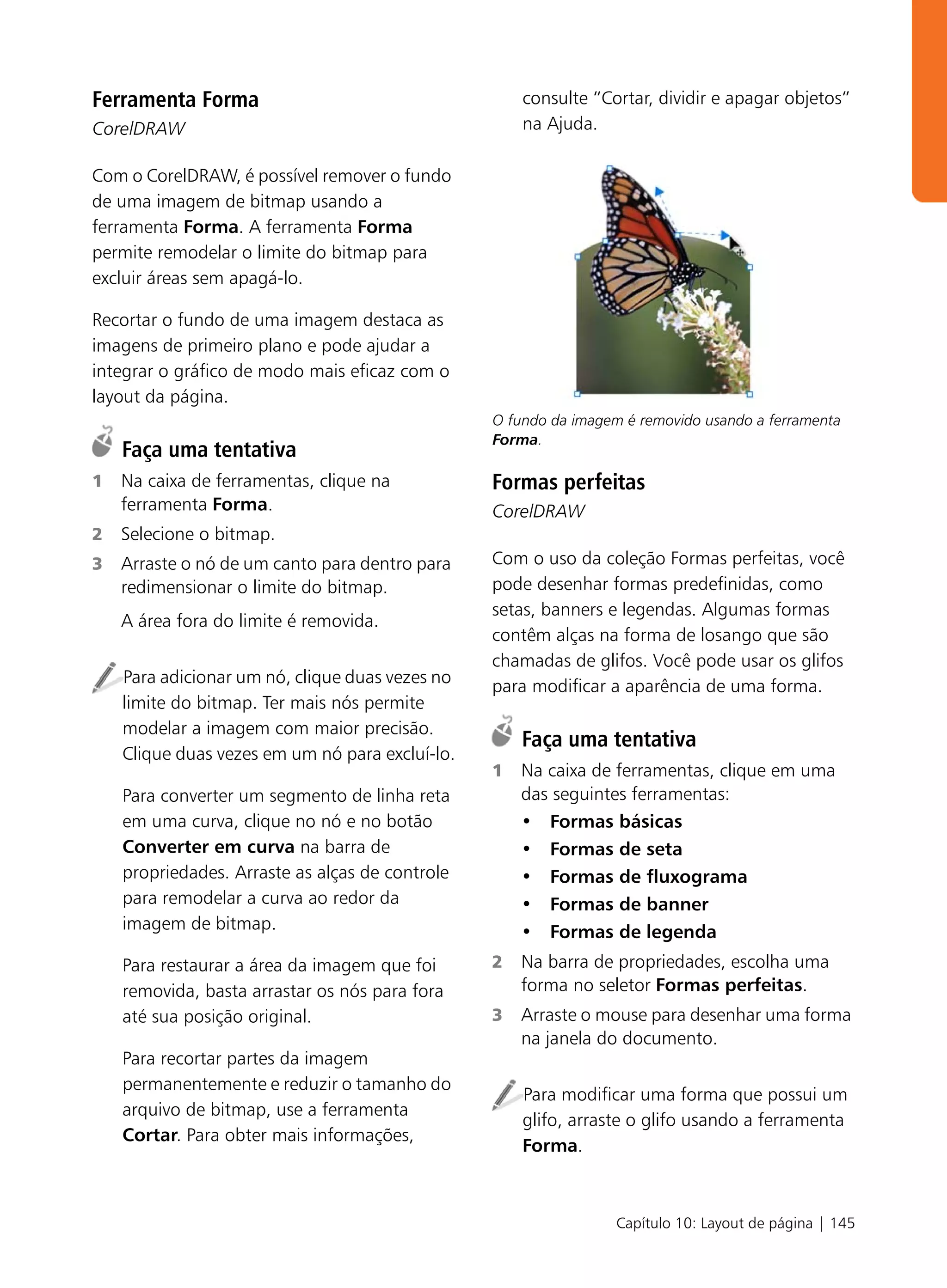 Ferramenta Forma                                     consulte “Cortar, dividir e apagar objetos”
CorelDRAW                                            na Ajuda.

Com o CorelDRAW, é possível remover o fundo
de uma imagem de bitmap usando a
ferramenta Forma. A ferramenta Forma
permite remodelar o limite do bitmap para
excluir áreas sem apagá-lo.

Recortar o fundo de uma imagem destaca as
imagens de primeiro plano e pode ajudar a
integrar o gráfico de modo mais eficaz com o
layout da página.
                                                 O fundo da imagem é removido usando a ferramenta
                                                 Forma.
    Faça uma tentativa
1   Na caixa de ferramentas, clique na           Formas perfeitas
    ferramenta Forma.                            CorelDRAW
2   Selecione o bitmap.
3   Arraste o nó de um canto para dentro para    Com o uso da coleção Formas perfeitas, você
    redimensionar o limite do bitmap.            pode desenhar formas predefinidas, como
                                                 setas, banners e legendas. Algumas formas
    A área fora do limite é removida.
                                                 contêm alças na forma de losango que são
                                                 chamadas de glifos. Você pode usar os glifos
    Para adicionar um nó, clique duas vezes no   para modificar a aparência de uma forma.
    limite do bitmap. Ter mais nós permite
    modelar a imagem com maior precisão.
                                                     Faça uma tentativa
    Clique duas vezes em um nó para excluí-lo.
                                                 1   Na caixa de ferramentas, clique em uma
    Para converter um segmento de linha reta         das seguintes ferramentas:
    em uma curva, clique no nó e no botão            • Formas básicas
    Converter em curva na barra de                   • Formas de seta
    propriedades. Arraste as alças de controle       • Formas de fluxograma
    para remodelar a curva ao redor da               • Formas de banner
    imagem de bitmap.                                • Formas de legenda
    Para restaurar a área da imagem que foi      2   Na barra de propriedades, escolha uma
    removida, basta arrastar os nós para fora        forma no seletor Formas perfeitas.
    até sua posição original.                    3   Arraste o mouse para desenhar uma forma
                                                     na janela do documento.
    Para recortar partes da imagem
    permanentemente e reduzir o tamanho do
                                                     Para modificar uma forma que possui um
    arquivo de bitmap, use a ferramenta
                                                     glifo, arraste o glifo usando a ferramenta
    Cortar. Para obter mais informações,
                                                     Forma.



                                                                  Capítulo 10: Layout de página | 145
 