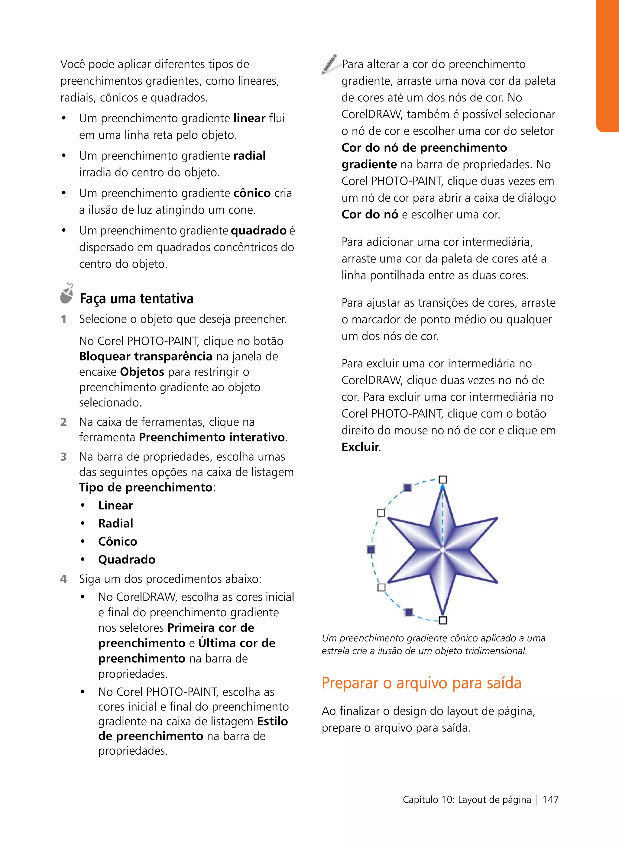 Você pode aplicar diferentes tipos de                Para alterar a cor do preenchimento
preenchimentos gradientes, como lineares,            gradiente, arraste uma nova cor da paleta
radiais, cônicos e quadrados.                        de cores até um dos nós de cor. No
• Um preenchimento gradiente linear flui             CorelDRAW, também é possível selecionar
  em uma linha reta pelo objeto.                     o nó de cor e escolher uma cor do seletor
                                                     Cor do nó de preenchimento
• Um preenchimento gradiente radial
                                                     gradiente na barra de propriedades. No
  irradia do centro do objeto.
                                                     Corel PHOTO-PAINT, clique duas vezes em
• Um preenchimento gradiente cônico cria             um nó de cor para abrir a caixa de diálogo
  a ilusão de luz atingindo um cone.                 Cor do nó e escolher uma cor.
• Um preenchimento gradiente quadrado é
  dispersado em quadrados concêntricos do            Para adicionar uma cor intermediária,
  centro do objeto.                                  arraste uma cor da paleta de cores até a
                                                     linha pontilhada entre as duas cores.

    Faça uma tentativa                               Para ajustar as transições de cores, arraste
1   Selecione o objeto que deseja preencher.         o marcador de ponto médio ou qualquer
    No Corel PHOTO-PAINT, clique no botão            um dos nós de cor.
    Bloquear transparência na janela de
                                                     Para excluir uma cor intermediária no
    encaixe Objetos para restringir o
                                                     CorelDRAW, clique duas vezes no nó de
    preenchimento gradiente ao objeto
    selecionado.                                     cor. Para excluir uma cor intermediária no
                                                     Corel PHOTO-PAINT, clique com o botão
2   Na caixa de ferramentas, clique na
                                                     direito do mouse no nó de cor e clique em
    ferramenta Preenchimento interativo.
                                                     Excluir.
3   Na barra de propriedades, escolha umas
    das seguintes opções na caixa de listagem
    Tipo de preenchimento:
    • Linear
    • Radial
    • Cônico
    • Quadrado
4   Siga um dos procedimentos abaixo:
    • No CorelDRAW, escolha as cores inicial
        e final do preenchimento gradiente
        nos seletores Primeira cor de
                                                 Um preenchimento gradiente cônico aplicado a uma
        preenchimento e Última cor de
                                                 estrela cria a ilusão de um objeto tridimensional.
        preenchimento na barra de
        propriedades.
    • No Corel PHOTO-PAINT, escolha as
                                                 Preparar o arquivo para saída
        cores inicial e final do preenchimento   Ao finalizar o design do layout de página,
        gradiente na caixa de listagem Estilo
                                                 prepare o arquivo para saída.
        de preenchimento na barra de
        propriedades.



                                                                   Capítulo 10: Layout de página | 147
 