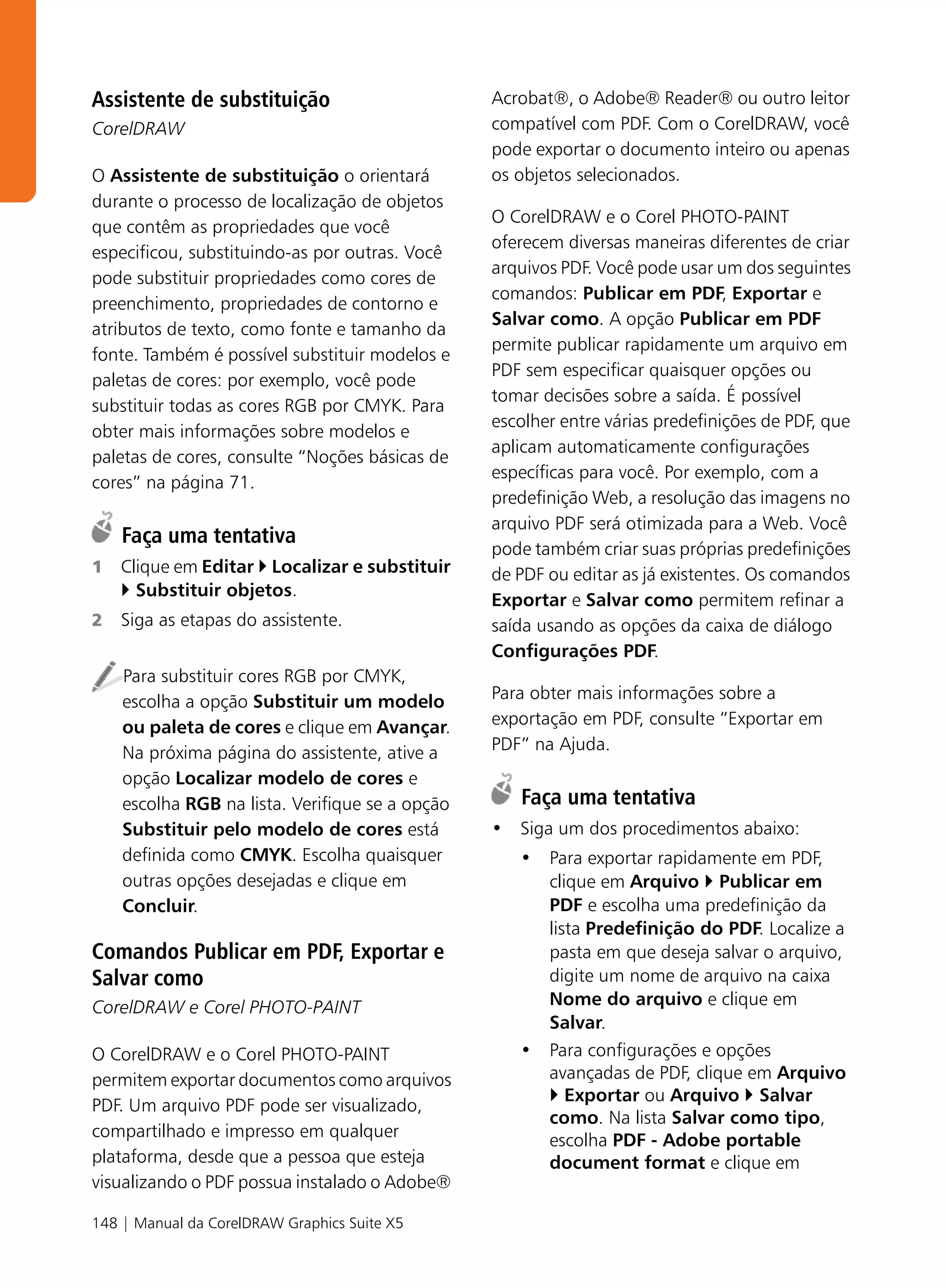 Assistente de substituição                       Acrobat®, o Adobe® Reader® ou outro leitor
CorelDRAW                                        compatível com PDF. Com o CorelDRAW, você
                                                 pode exportar o documento inteiro ou apenas
O Assistente de substituição o orientará         os objetos selecionados.
durante o processo de localização de objetos
                                                 O CorelDRAW e o Corel PHOTO-PAINT
que contêm as propriedades que você
                                                 oferecem diversas maneiras diferentes de criar
especificou, substituindo-as por outras. Você
                                                 arquivos PDF. Você pode usar um dos seguintes
pode substituir propriedades como cores de
                                                 comandos: Publicar em PDF, Exportar e
preenchimento, propriedades de contorno e
                                                 Salvar como. A opção Publicar em PDF
atributos de texto, como fonte e tamanho da
                                                 permite publicar rapidamente um arquivo em
fonte. Também é possível substituir modelos e
                                                 PDF sem especificar quaisquer opções ou
paletas de cores: por exemplo, você pode
                                                 tomar decisões sobre a saída. É possível
substituir todas as cores RGB por CMYK. Para
                                                 escolher entre várias predefinições de PDF, que
obter mais informações sobre modelos e
                                                 aplicam automaticamente configurações
paletas de cores, consulte “Noções básicas de
                                                 específicas para você. Por exemplo, com a
cores” na página 71.
                                                 predefinição Web, a resolução das imagens no
                                                 arquivo PDF será otimizada para a Web. Você
    Faça uma tentativa
                                                 pode também criar suas próprias predefinições
1   Clique em Editar Localizar e substituir      de PDF ou editar as já existentes. Os comandos
      Substituir objetos.
                                                 Exportar e Salvar como permitem refinar a
2   Siga as etapas do assistente.                saída usando as opções da caixa de diálogo
                                                 Configurações PDF.
    Para substituir cores RGB por CMYK,
    escolha a opção Substituir um modelo         Para obter mais informações sobre a
    ou paleta de cores e clique em Avançar.      exportação em PDF, consulte “Exportar em
    Na próxima página do assistente, ative a     PDF” na Ajuda.
    opção Localizar modelo de cores e
    escolha RGB na lista. Verifique se a opção      Faça uma tentativa
    Substituir pelo modelo de cores está         • Siga um dos procedimentos abaixo:
    definida como CMYK. Escolha quaisquer           • Para exportar rapidamente em PDF,
    outras opções desejadas e clique em               clique em Arquivo Publicar em
    Concluir.                                         PDF e escolha uma predefinição da
                                                      lista Predefinição do PDF. Localize a
Comandos Publicar em PDF, Exportar e                  pasta em que deseja salvar o arquivo,
Salvar como                                           digite um nome de arquivo na caixa
CorelDRAW e Corel PHOTO-PAINT                         Nome do arquivo e clique em
                                                      Salvar.
O CorelDRAW e o Corel PHOTO-PAINT                   • Para configurações e opções
permitem exportar documentos como arquivos            avançadas de PDF, clique em Arquivo
                                                         Exportar ou Arquivo Salvar
PDF. Um arquivo PDF pode ser visualizado,
                                                      como. Na lista Salvar como tipo,
compartilhado e impresso em qualquer
                                                      escolha PDF - Adobe portable
plataforma, desde que a pessoa que esteja             document format e clique em
visualizando o PDF possua instalado o Adobe®

148 | Manual da CorelDRAW Graphics Suite X5
 