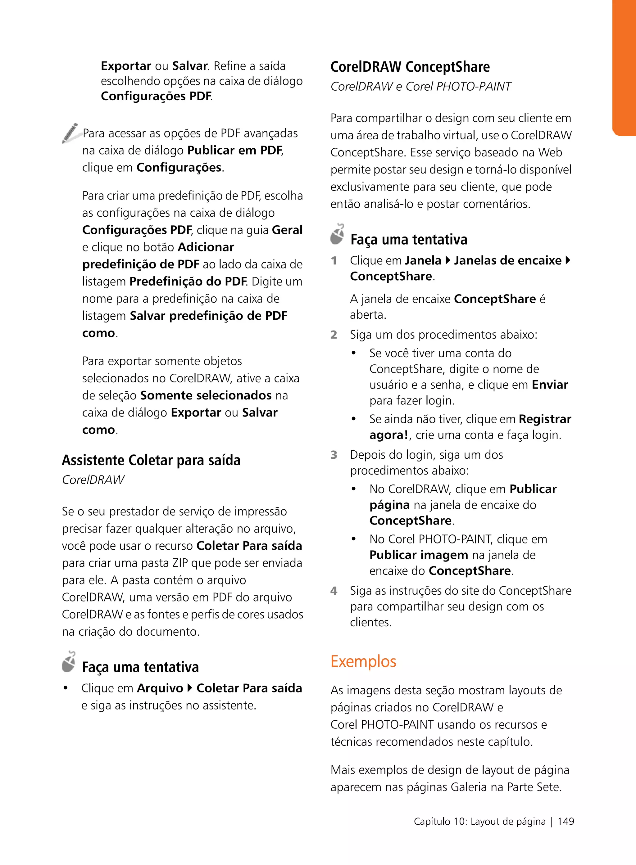 Exportar ou Salvar. Refine a saída        CorelDRAW ConceptShare
       escolhendo opções na caixa de diálogo     CorelDRAW e Corel PHOTO-PAINT
       Configurações PDF.
                                                 Para compartilhar o design com seu cliente em
   Para acessar as opções de PDF avançadas       uma área de trabalho virtual, use o CorelDRAW
   na caixa de diálogo Publicar em PDF,          ConceptShare. Esse serviço baseado na Web
   clique em Configurações.                      permite postar seu design e torná-lo disponível
                                                 exclusivamente para seu cliente, que pode
   Para criar uma predefinição de PDF, escolha
                                                 então analisá-lo e postar comentários.
   as configurações na caixa de diálogo
   Configurações PDF, clique na guia Geral
   e clique no botão Adicionar
                                                     Faça uma tentativa
   predefinição de PDF ao lado da caixa de       1   Clique em Janela    Janelas de encaixe
   listagem Predefinição do PDF. Digite um           ConceptShare.
   nome para a predefinição na caixa de              A janela de encaixe ConceptShare é
   listagem Salvar predefinição de PDF               aberta.
   como.                                         2   Siga um dos procedimentos abaixo:
                                                     • Se você tiver uma conta do
   Para exportar somente objetos
                                                         ConceptShare, digite o nome de
   selecionados no CorelDRAW, ative a caixa
                                                         usuário e a senha, e clique em Enviar
   de seleção Somente selecionados na                    para fazer login.
   caixa de diálogo Exportar ou Salvar
                                                     • Se ainda não tiver, clique em Registrar
   como.                                                 agora!, crie uma conta e faça login.
                                                 3   Depois do login, siga um dos
Assistente Coletar para saída
                                                     procedimentos abaixo:
CorelDRAW
                                                     • No CorelDRAW, clique em Publicar
                                                        página na janela de encaixe do
Se o seu prestador de serviço de impressão
                                                        ConceptShare.
precisar fazer qualquer alteração no arquivo,
                                                     • No Corel PHOTO-PAINT, clique em
você pode usar o recurso Coletar Para saída
                                                        Publicar imagem na janela de
para criar uma pasta ZIP que pode ser enviada
                                                        encaixe do ConceptShare.
para ele. A pasta contém o arquivo
                                                 4   Siga as instruções do site do ConceptShare
CorelDRAW, uma versão em PDF do arquivo
                                                     para compartilhar seu design com os
CorelDRAW e as fontes e perfis de cores usados
                                                     clientes.
na criação do documento.

   Faça uma tentativa                            Exemplos
• Clique em Arquivo Coletar Para saída           As imagens desta seção mostram layouts de
  e siga as instruções no assistente.            páginas criados no CorelDRAW e
                                                 Corel PHOTO-PAINT usando os recursos e
                                                 técnicas recomendados neste capítulo.

                                                 Mais exemplos de design de layout de página
                                                 aparecem nas páginas Galeria na Parte Sete.

                                                                 Capítulo 10: Layout de página | 149
 