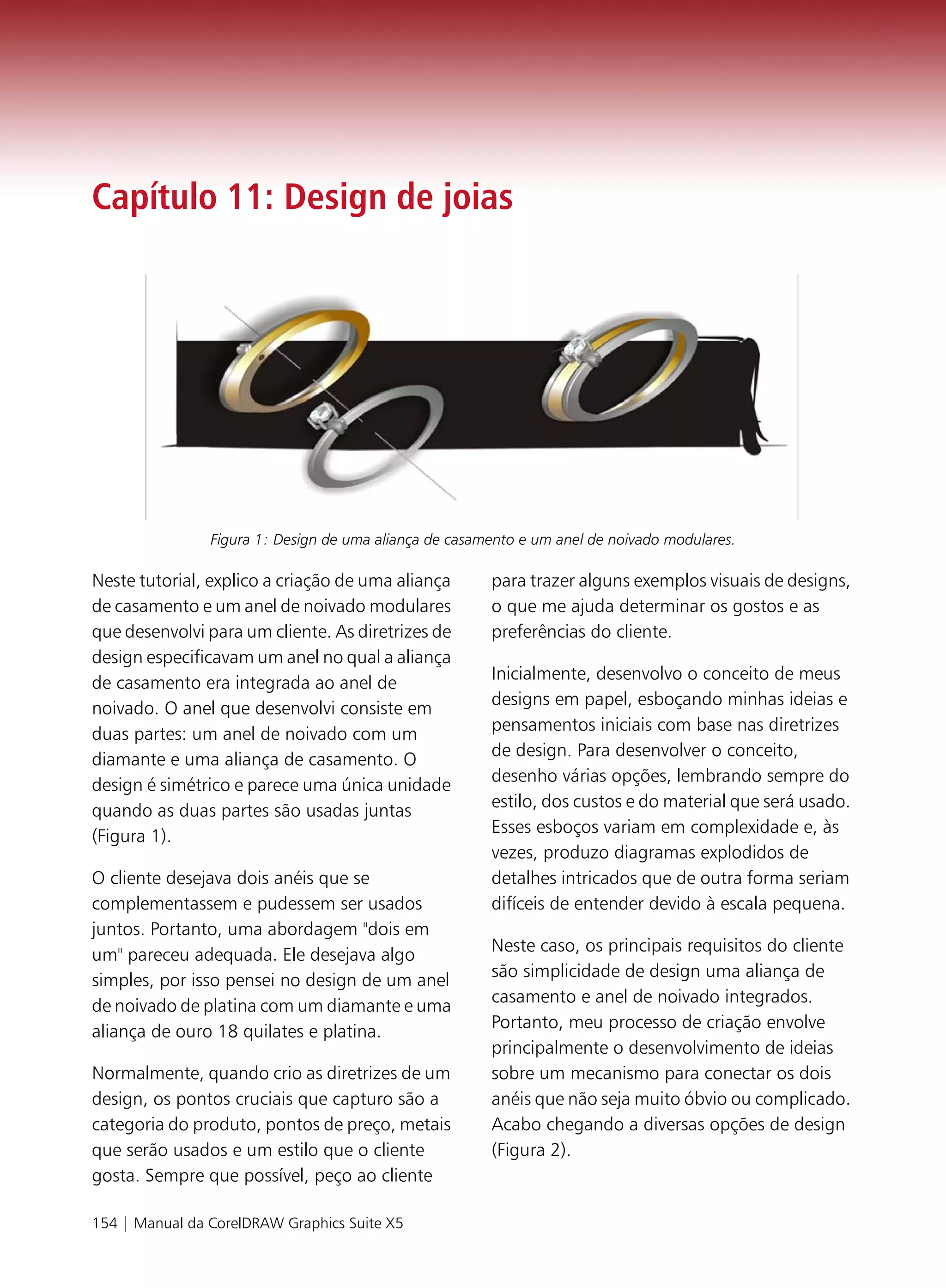 Capítulo 11: Design de joias




                Figura 1: Design de uma aliança de casamento e um anel de noivado modulares.

Neste tutorial, explico a criação de uma aliança        para trazer alguns exemplos visuais de designs,
de casamento e um anel de noivado modulares             o que me ajuda determinar os gostos e as
que desenvolvi para um cliente. As diretrizes de        preferências do cliente.
design especificavam um anel no qual a aliança
de casamento era integrada ao anel de                   Inicialmente, desenvolvo o conceito de meus
noivado. O anel que desenvolvi consiste em              designs em papel, esboçando minhas ideias e
duas partes: um anel de noivado com um                  pensamentos iniciais com base nas diretrizes
diamante e uma aliança de casamento. O                  de design. Para desenvolver o conceito,
design é simétrico e parece uma única unidade           desenho várias opções, lembrando sempre do
quando as duas partes são usadas juntas                 estilo, dos custos e do material que será usado.
(Figura 1).                                             Esses esboços variam em complexidade e, às
                                                        vezes, produzo diagramas explodidos de
O cliente desejava dois anéis que se                    detalhes intricados que de outra forma seriam
complementassem e pudessem ser usados                   difíceis de entender devido à escala pequena.
juntos. Portanto, uma abordagem "dois em
um" pareceu adequada. Ele desejava algo                 Neste caso, os principais requisitos do cliente
simples, por isso pensei no design de um anel           são simplicidade de design uma aliança de
de noivado de platina com um diamante e uma             casamento e anel de noivado integrados.
aliança de ouro 18 quilates e platina.                  Portanto, meu processo de criação envolve
                                                        principalmente o desenvolvimento de ideias
Normalmente, quando crio as diretrizes de um            sobre um mecanismo para conectar os dois
design, os pontos cruciais que capturo são a            anéis que não seja muito óbvio ou complicado.
categoria do produto, pontos de preço, metais           Acabo chegando a diversas opções de design
que serão usados e um estilo que o cliente              (Figura 2).
gosta. Sempre que possível, peço ao cliente

154 | Manual da CorelDRAW Graphics Suite X5
 