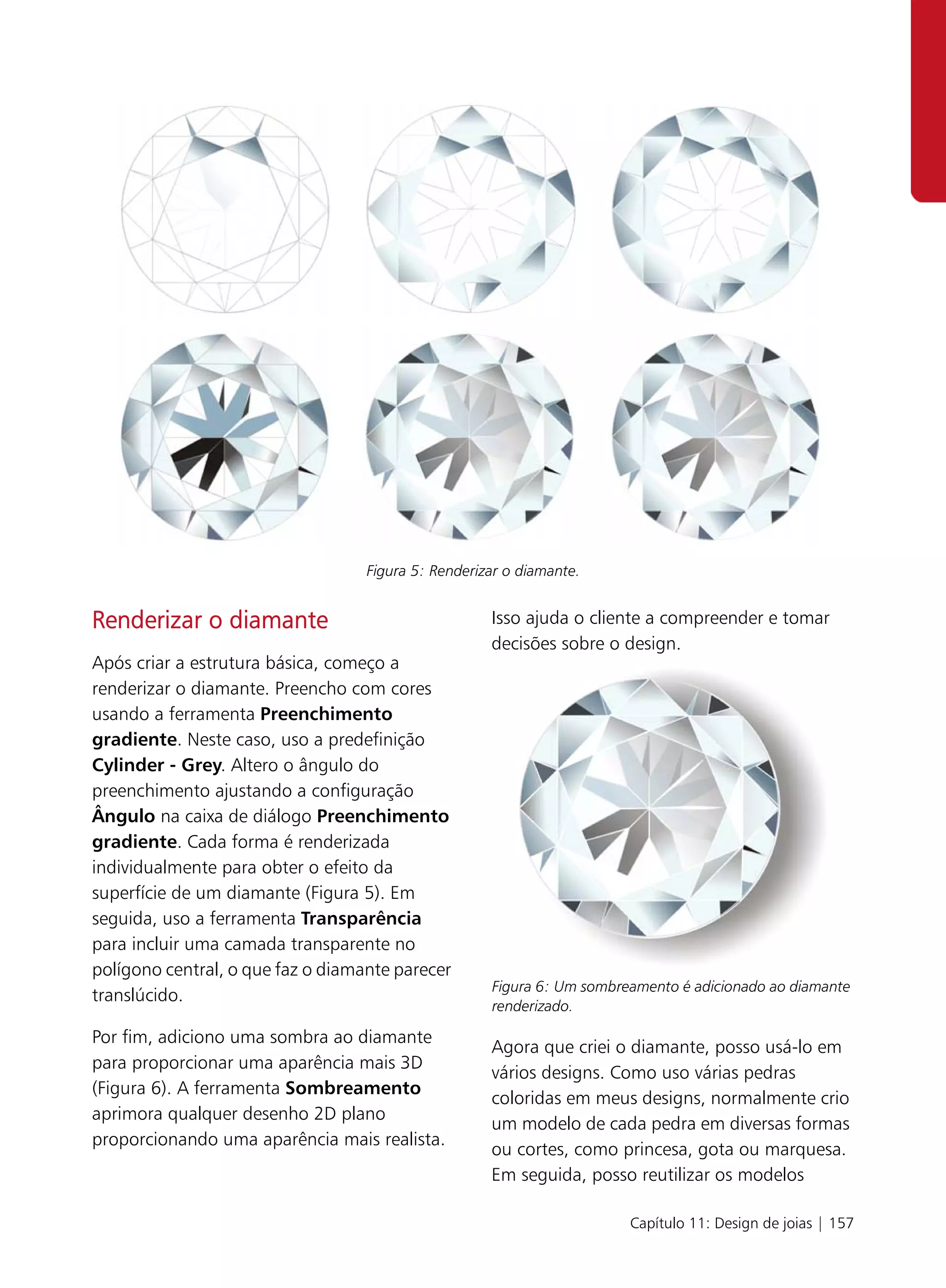 Figura 5: Renderizar o diamante.


Renderizar o diamante                                Isso ajuda o cliente a compreender e tomar
                                                     decisões sobre o design.
Após criar a estrutura básica, começo a
renderizar o diamante. Preencho com cores
usando a ferramenta Preenchimento
gradiente. Neste caso, uso a predefinição
Cylinder - Grey. Altero o ângulo do
preenchimento ajustando a configuração
Ângulo na caixa de diálogo Preenchimento
gradiente. Cada forma é renderizada
individualmente para obter o efeito da
superfície de um diamante (Figura 5). Em
seguida, uso a ferramenta Transparência
para incluir uma camada transparente no
polígono central, o que faz o diamante parecer
                                                     Figura 6: Um sombreamento é adicionado ao diamante
translúcido.
                                                     renderizado.

Por fim, adiciono uma sombra ao diamante
                                                     Agora que criei o diamante, posso usá-lo em
para proporcionar uma aparência mais 3D
                                                     vários designs. Como uso várias pedras
(Figura 6). A ferramenta Sombreamento
                                                     coloridas em meus designs, normalmente crio
aprimora qualquer desenho 2D plano
                                                     um modelo de cada pedra em diversas formas
proporcionando uma aparência mais realista.
                                                     ou cortes, como princesa, gota ou marquesa.
                                                     Em seguida, posso reutilizar os modelos

                                                                        Capítulo 11: Design de joias | 157
 