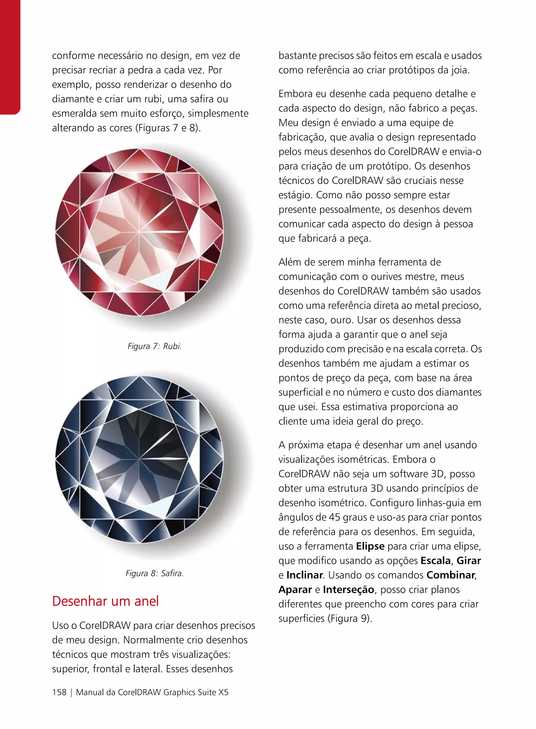 conforme necessário no design, em vez de       bastante precisos são feitos em escala e usados
precisar recriar a pedra a cada vez. Por       como referência ao criar protótipos da joia.
exemplo, posso renderizar o desenho do
diamante e criar um rubi, uma safira ou        Embora eu desenhe cada pequeno detalhe e
esmeralda sem muito esforço, simplesmente      cada aspecto do design, não fabrico a peças.
alterando as cores (Figuras 7 e 8).            Meu design é enviado a uma equipe de
                                               fabricação, que avalia o design representado
                                               pelos meus desenhos do CorelDRAW e envia-o
                                               para criação de um protótipo. Os desenhos
                                               técnicos do CorelDRAW são cruciais nesse
                                               estágio. Como não posso sempre estar
                                               presente pessoalmente, os desenhos devem
                                               comunicar cada aspecto do design à pessoa
                                               que fabricará a peça.

                                               Além de serem minha ferramenta de
                                               comunicação com o ourives mestre, meus
                                               desenhos do CorelDRAW também são usados
                                               como uma referência direta ao metal precioso,
                                               neste caso, ouro. Usar os desenhos dessa
                                               forma ajuda a garantir que o anel seja
                  Figura 7: Rubi.              produzido com precisão e na escala correta. Os
                                               desenhos também me ajudam a estimar os
                                               pontos de preço da peça, com base na área
                                               superficial e no número e custo dos diamantes
                                               que usei. Essa estimativa proporciona ao
                                               cliente uma ideia geral do preço.

                                               A próxima etapa é desenhar um anel usando
                                               visualizações isométricas. Embora o
                                               CorelDRAW não seja um software 3D, posso
                                               obter uma estrutura 3D usando princípios de
                                               desenho isométrico. Configuro linhas-guia em
                                               ângulos de 45 graus e uso-as para criar pontos
                                               de referência para os desenhos. Em seguida,
                                               uso a ferramenta Elipse para criar uma elipse,
                                               que modifico usando as opções Escala, Girar
                 Figura 8: Safira.             e Inclinar. Usando os comandos Combinar,
                                               Aparar e Interseção, posso criar planos
Desenhar um anel                               diferentes que preencho com cores para criar
                                               superfícies (Figura 9).
Uso o CorelDRAW para criar desenhos precisos
de meu design. Normalmente crio desenhos
técnicos que mostram três visualizações:
superior, frontal e lateral. Esses desenhos

158 | Manual da CorelDRAW Graphics Suite X5
 