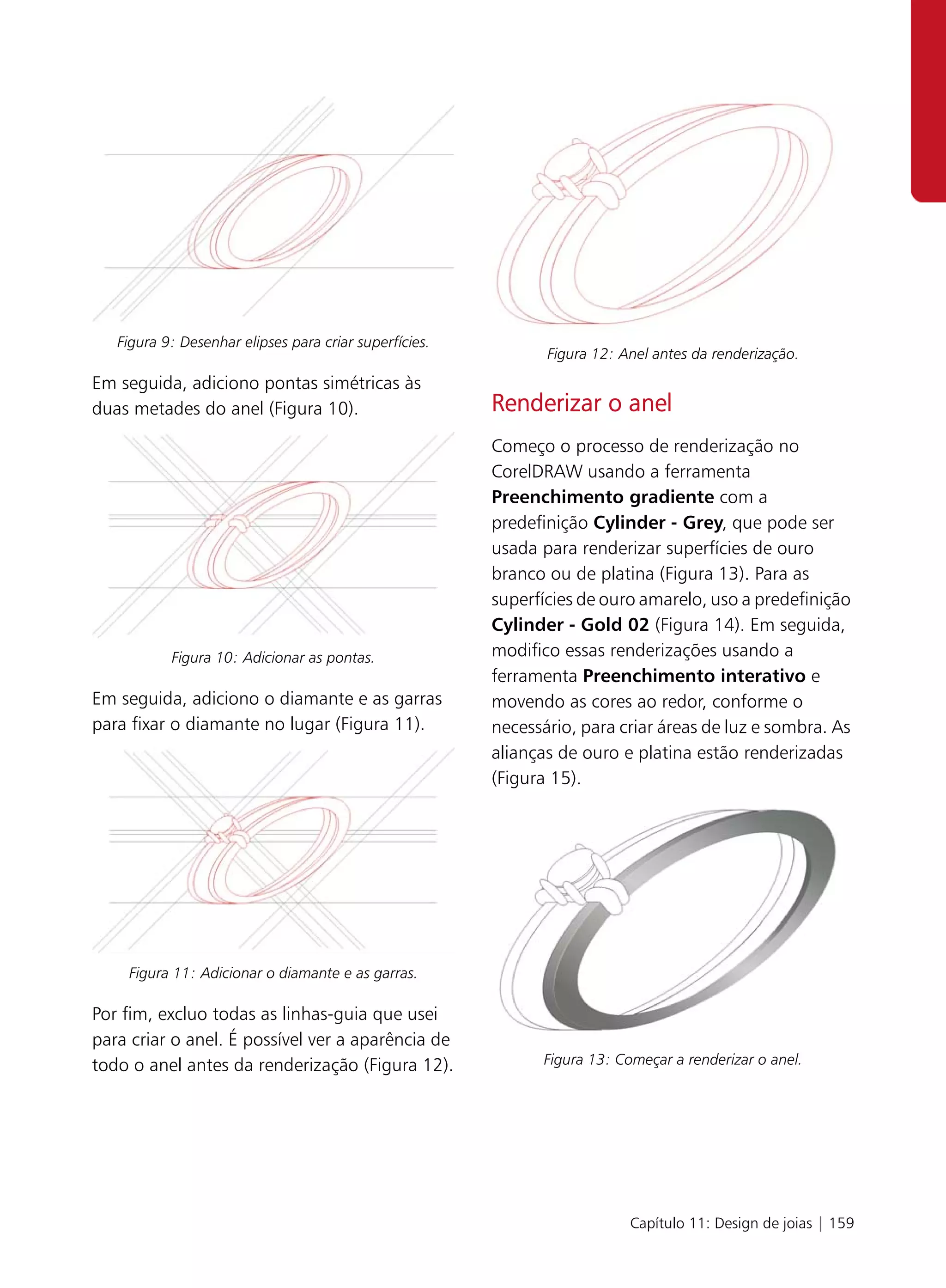 Figura 9: Desenhar elipses para criar superfícies.
                                                               Figura 12: Anel antes da renderização.
Em seguida, adiciono pontas simétricas às
duas metades do anel (Figura 10).                       Renderizar o anel
                                                        Começo o processo de renderização no
                                                        CorelDRAW usando a ferramenta
                                                        Preenchimento gradiente com a
                                                        predefinição Cylinder - Grey, que pode ser
                                                        usada para renderizar superfícies de ouro
                                                        branco ou de platina (Figura 13). Para as
                                                        superfícies de ouro amarelo, uso a predefinição
                                                        Cylinder - Gold 02 (Figura 14). Em seguida,
           Figura 10: Adicionar as pontas.              modifico essas renderizações usando a
                                                        ferramenta Preenchimento interativo e
Em seguida, adiciono o diamante e as garras             movendo as cores ao redor, conforme o
para fixar o diamante no lugar (Figura 11).             necessário, para criar áreas de luz e sombra. As
                                                        alianças de ouro e platina estão renderizadas
                                                        (Figura 15).




    Figura 11: Adicionar o diamante e as garras.

Por fim, excluo todas as linhas-guia que usei
para criar o anel. É possível ver a aparência de
todo o anel antes da renderização (Figura 12).                 Figura 13: Começar a renderizar o anel.




                                                                           Capítulo 11: Design de joias | 159
 