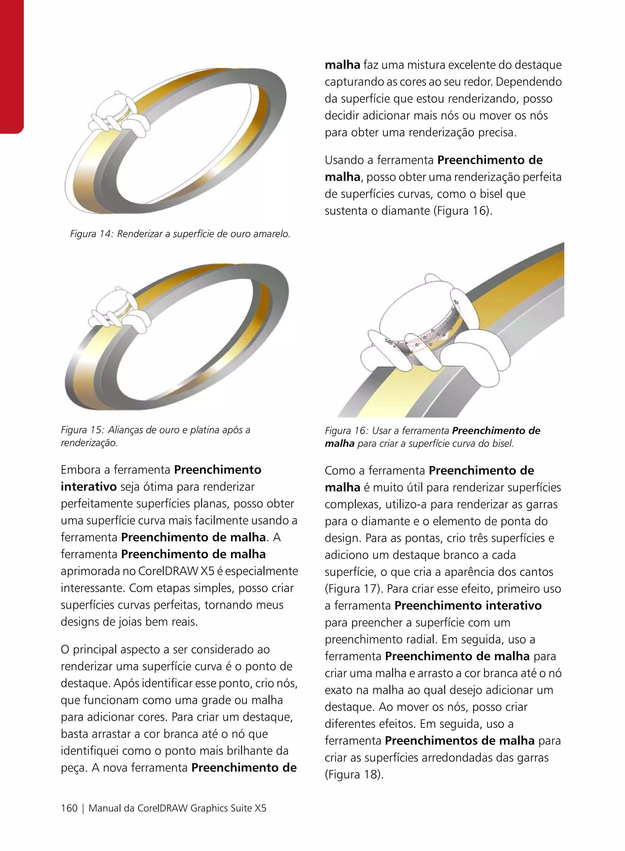 malha faz uma mistura excelente do destaque
                                                        capturando as cores ao seu redor. Dependendo
                                                        da superfície que estou renderizando, posso
                                                        decidir adicionar mais nós ou mover os nós
                                                        para obter uma renderização precisa.

                                                        Usando a ferramenta Preenchimento de
                                                        malha, posso obter uma renderização perfeita
                                                        de superfícies curvas, como o bisel que
                                                        sustenta o diamante (Figura 16).
  Figura 14: Renderizar a superfície de ouro amarelo.




Figura 15: Alianças de ouro e platina após a            Figura 16: Usar a ferramenta Preenchimento de
renderização.                                           malha para criar a superfície curva do bisel.

Embora a ferramenta Preenchimento                       Como a ferramenta Preenchimento de
interativo seja ótima para renderizar                   malha é muito útil para renderizar superfícies
perfeitamente superfícies planas, posso obter           complexas, utilizo-a para renderizar as garras
uma superfície curva mais facilmente usando a           para o diamante e o elemento de ponta do
ferramenta Preenchimento de malha. A                    design. Para as pontas, crio três superfícies e
ferramenta Preenchimento de malha                       adiciono um destaque branco a cada
aprimorada no CorelDRAW X5 é especialmente              superfície, o que cria a aparência dos cantos
interessante. Com etapas simples, posso criar           (Figura 17). Para criar esse efeito, primeiro uso
superfícies curvas perfeitas, tornando meus             a ferramenta Preenchimento interativo
designs de joias bem reais.                             para preencher a superfície com um
                                                        preenchimento radial. Em seguida, uso a
O principal aspecto a ser considerado ao
                                                        ferramenta Preenchimento de malha para
renderizar uma superfície curva é o ponto de
                                                        criar uma malha e arrasto a cor branca até o nó
destaque. Após identificar esse ponto, crio nós,
                                                        exato na malha ao qual desejo adicionar um
que funcionam como uma grade ou malha
                                                        destaque. Ao mover os nós, posso criar
para adicionar cores. Para criar um destaque,
                                                        diferentes efeitos. Em seguida, uso a
basta arrastar a cor branca até o nó que
                                                        ferramenta Preenchimentos de malha para
identifiquei como o ponto mais brilhante da
                                                        criar as superfícies arredondadas das garras
peça. A nova ferramenta Preenchimento de
                                                        (Figura 18).

160 | Manual da CorelDRAW Graphics Suite X5
 