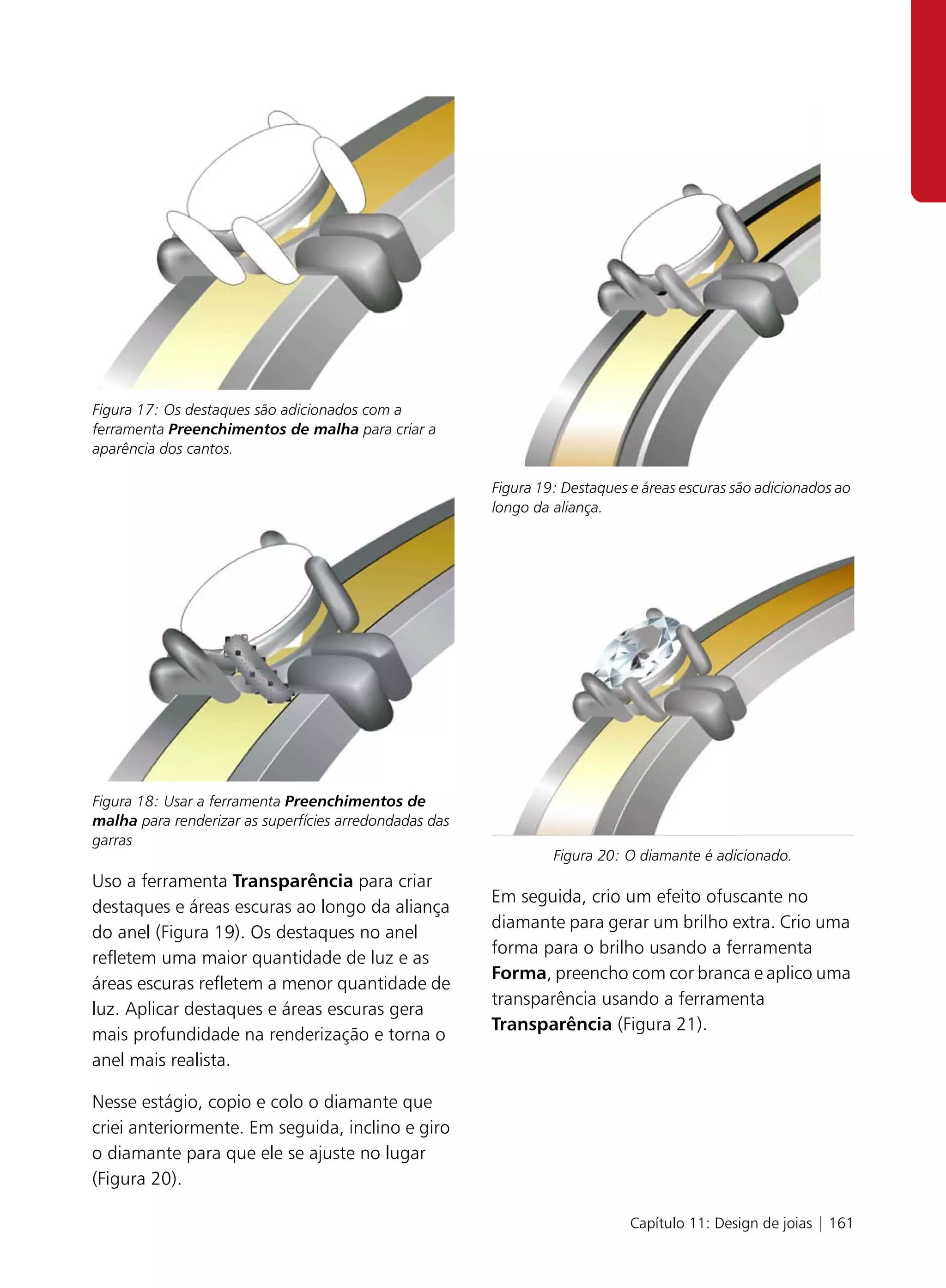 Figura 17: Os destaques são adicionados com a
ferramenta Preenchimentos de malha para criar a
aparência dos cantos.

                                                        Figura 19: Destaques e áreas escuras são adicionados ao
                                                        longo da aliança.




Figura 18: Usar a ferramenta Preenchimentos de
malha para renderizar as superfícies arredondadas das
garras
                                                                 Figura 20: O diamante é adicionado.
Uso a ferramenta Transparência para criar
                                                        Em seguida, crio um efeito ofuscante no
destaques e áreas escuras ao longo da aliança
                                                        diamante para gerar um brilho extra. Crio uma
do anel (Figura 19). Os destaques no anel
                                                        forma para o brilho usando a ferramenta
refletem uma maior quantidade de luz e as
                                                        Forma, preencho com cor branca e aplico uma
áreas escuras refletem a menor quantidade de
                                                        transparência usando a ferramenta
luz. Aplicar destaques e áreas escuras gera
                                                        Transparência (Figura 21).
mais profundidade na renderização e torna o
anel mais realista.

Nesse estágio, copio e colo o diamante que
criei anteriormente. Em seguida, inclino e giro
o diamante para que ele se ajuste no lugar
(Figura 20).

                                                                             Capítulo 11: Design de joias | 161
 