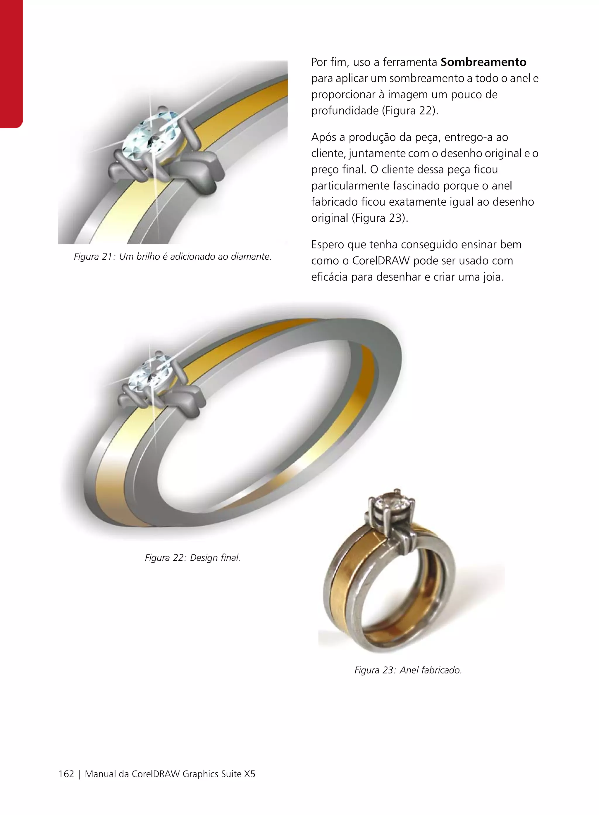 Por fim, uso a ferramenta Sombreamento
                                                    para aplicar um sombreamento a todo o anel e
                                                    proporcionar à imagem um pouco de
                                                    profundidade (Figura 22).

                                                    Após a produção da peça, entrego-a ao
                                                    cliente, juntamente com o desenho original e o
                                                    preço final. O cliente dessa peça ficou
                                                    particularmente fascinado porque o anel
                                                    fabricado ficou exatamente igual ao desenho
                                                    original (Figura 23).

                                                    Espero que tenha conseguido ensinar bem
   Figura 21: Um brilho é adicionado ao diamante.   como o CorelDRAW pode ser usado com
                                                    eficácia para desenhar e criar uma joia.




                   Figura 22: Design final.




                                                            Figura 23: Anel fabricado.




162 | Manual da CorelDRAW Graphics Suite X5
 