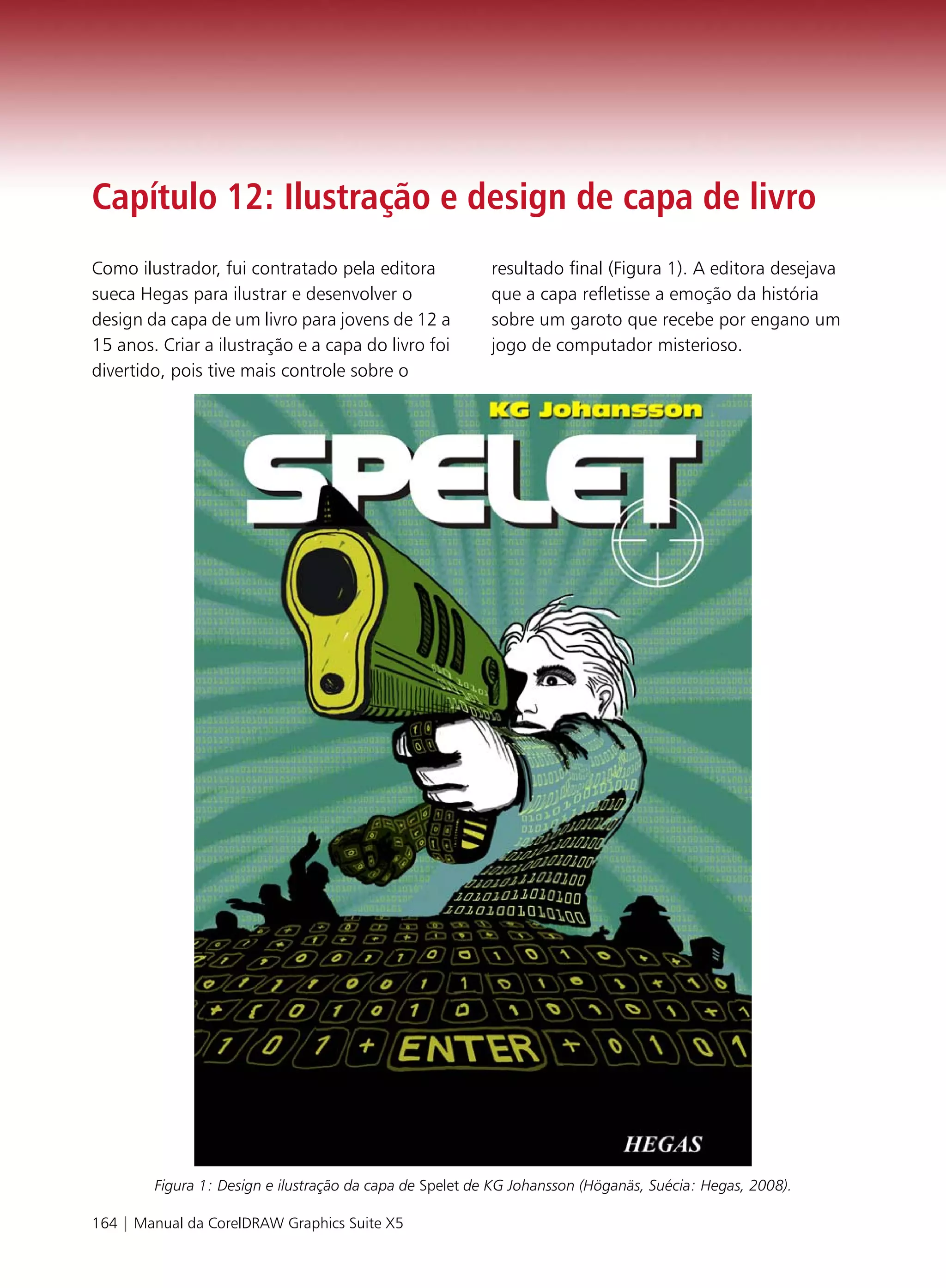 Capítulo 12: Ilustração e design de capa de livro
Como ilustrador, fui contratado pela editora              resultado final (Figura 1). A editora desejava
sueca Hegas para ilustrar e desenvolver o                 que a capa refletisse a emoção da história
design da capa de um livro para jovens de 12 a            sobre um garoto que recebe por engano um
15 anos. Criar a ilustração e a capa do livro foi         jogo de computador misterioso.
divertido, pois tive mais controle sobre o




        Figura 1: Design e ilustração da capa de Spelet de KG Johansson (Höganäs, Suécia: Hegas, 2008).

164 | Manual da CorelDRAW Graphics Suite X5
 