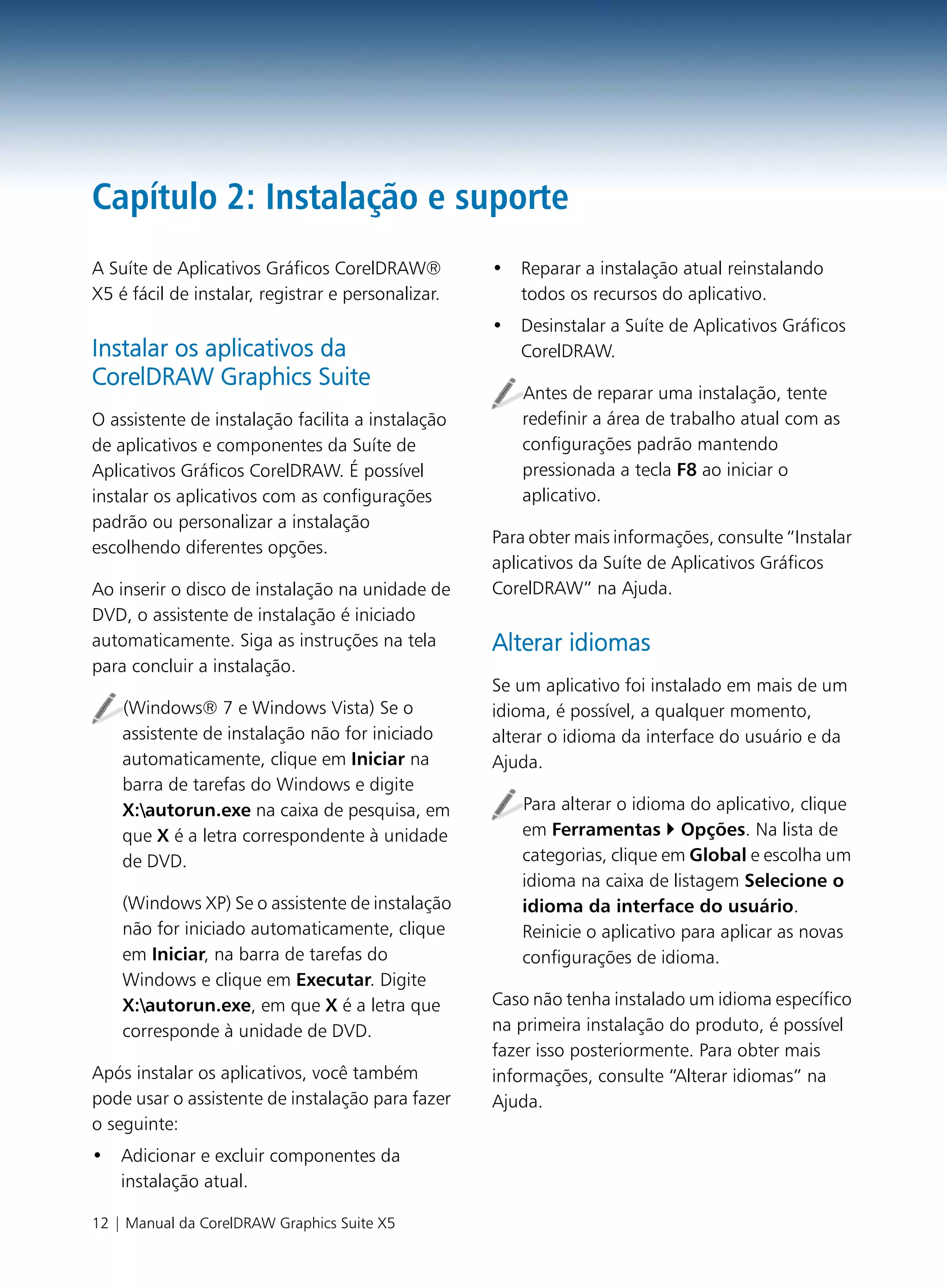 Capítulo 2: Instalação e suporte
A Suíte de Aplicativos Gráficos CorelDRAW®          • Reparar a instalação atual reinstalando
X5 é fácil de instalar, registrar e personalizar.     todos os recursos do aplicativo.
                                                    • Desinstalar a Suíte de Aplicativos Gráficos
Instalar os aplicativos da                            CorelDRAW.
CorelDRAW Graphics Suite
                                                       Antes de reparar uma instalação, tente
O assistente de instalação facilita a instalação       redefinir a área de trabalho atual com as
de aplicativos e componentes da Suíte de               configurações padrão mantendo
Aplicativos Gráficos CorelDRAW. É possível             pressionada a tecla F8 ao iniciar o
instalar os aplicativos com as configurações           aplicativo.
padrão ou personalizar a instalação
                                                    Para obter mais informações, consulte “Instalar
escolhendo diferentes opções.
                                                    aplicativos da Suíte de Aplicativos Gráficos
Ao inserir o disco de instalação na unidade de      CorelDRAW” na Ajuda.
DVD, o assistente de instalação é iniciado
automaticamente. Siga as instruções na tela         Alterar idiomas
para concluir a instalação.
                                                    Se um aplicativo foi instalado em mais de um
    (Windows® 7 e Windows Vista) Se o               idioma, é possível, a qualquer momento,
    assistente de instalação não for iniciado       alterar o idioma da interface do usuário e da
    automaticamente, clique em Iniciar na           Ajuda.
    barra de tarefas do Windows e digite
    X:autorun.exe na caixa de pesquisa, em            Para alterar o idioma do aplicativo, clique
    que X é a letra correspondente à unidade           em Ferramentas Opções. Na lista de
    de DVD.                                            categorias, clique em Global e escolha um
                                                       idioma na caixa de listagem Selecione o
    (Windows XP) Se o assistente de instalação         idioma da interface do usuário.
    não for iniciado automaticamente, clique           Reinicie o aplicativo para aplicar as novas
    em Iniciar, na barra de tarefas do                 configurações de idioma.
    Windows e clique em Executar. Digite
    X:autorun.exe, em que X é a letra que          Caso não tenha instalado um idioma específico
    corresponde à unidade de DVD.                   na primeira instalação do produto, é possível
                                                    fazer isso posteriormente. Para obter mais
Após instalar os aplicativos, você também           informações, consulte “Alterar idiomas” na
pode usar o assistente de instalação para fazer     Ajuda.
o seguinte:
• Adicionar e excluir componentes da
  instalação atual.

12 | Manual da CorelDRAW Graphics Suite X5
 