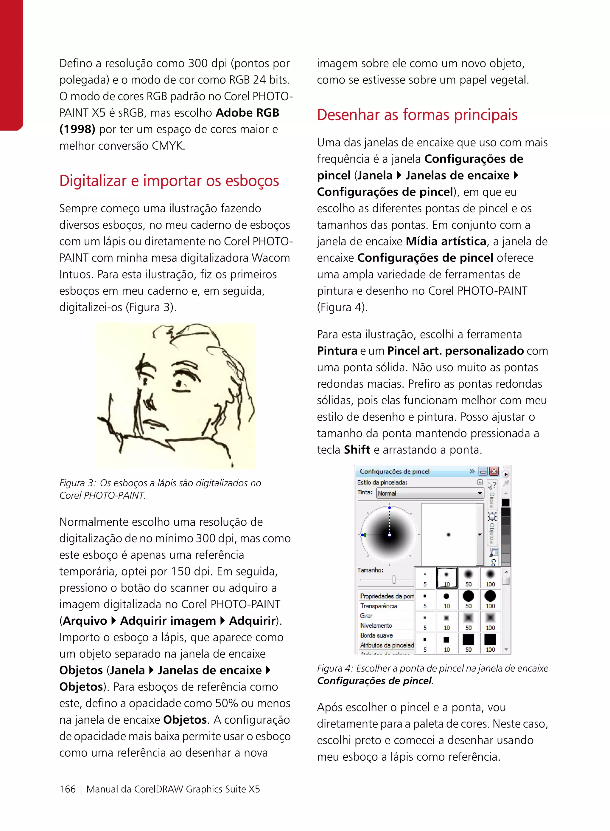 Defino a resolução como 300 dpi (pontos por         imagem sobre ele como um novo objeto,
polegada) e o modo de cor como RGB 24 bits.         como se estivesse sobre um papel vegetal.
O modo de cores RGB padrão no Corel PHOTO-
PAINT X5 é sRGB, mas escolho Adobe RGB              Desenhar as formas principais
(1998) por ter um espaço de cores maior e
melhor conversão CMYK.                              Uma das janelas de encaixe que uso com mais
                                                    frequência é a janela Configurações de
                                                    pincel (Janela Janelas de encaixe
Digitalizar e importar os esboços
                                                    Configurações de pincel), em que eu
Sempre começo uma ilustração fazendo                escolho as diferentes pontas de pincel e os
diversos esboços, no meu caderno de esboços         tamanhos das pontas. Em conjunto com a
com um lápis ou diretamente no Corel PHOTO-         janela de encaixe Mídia artística, a janela de
PAINT com minha mesa digitalizadora Wacom           encaixe Configurações de pincel oferece
Intuos. Para esta ilustração, fiz os primeiros      uma ampla variedade de ferramentas de
esboços em meu caderno e, em seguida,               pintura e desenho no Corel PHOTO-PAINT
digitalizei-os (Figura 3).                          (Figura 4).

                                                    Para esta ilustração, escolhi a ferramenta
                                                    Pintura e um Pincel art. personalizado com
                                                    uma ponta sólida. Não uso muito as pontas
                                                    redondas macias. Prefiro as pontas redondas
                                                    sólidas, pois elas funcionam melhor com meu
                                                    estilo de desenho e pintura. Posso ajustar o
                                                    tamanho da ponta mantendo pressionada a
                                                    tecla Shift e arrastando a ponta.

Figura 3: Os esboços a lápis são digitalizados no
Corel PHOTO-PAINT.

Normalmente escolho uma resolução de
digitalização de no mínimo 300 dpi, mas como
este esboço é apenas uma referência
temporária, optei por 150 dpi. Em seguida,
pressiono o botão do scanner ou adquiro a
imagem digitalizada no Corel PHOTO-PAINT
(Arquivo Adquirir imagem Adquirir).
Importo o esboço a lápis, que aparece como
um objeto separado na janela de encaixe
Objetos (Janela Janelas de encaixe                  Figura 4: Escolher a ponta de pincel na janela de encaixe
                                                    Configurações de pincel.
Objetos). Para esboços de referência como
este, defino a opacidade como 50% ou menos          Após escolher o pincel e a ponta, vou
na janela de encaixe Objetos. A configuração        diretamente para a paleta de cores. Neste caso,
de opacidade mais baixa permite usar o esboço       escolhi preto e comecei a desenhar usando
como uma referência ao desenhar a nova              meu esboço a lápis como referência.

166 | Manual da CorelDRAW Graphics Suite X5
 