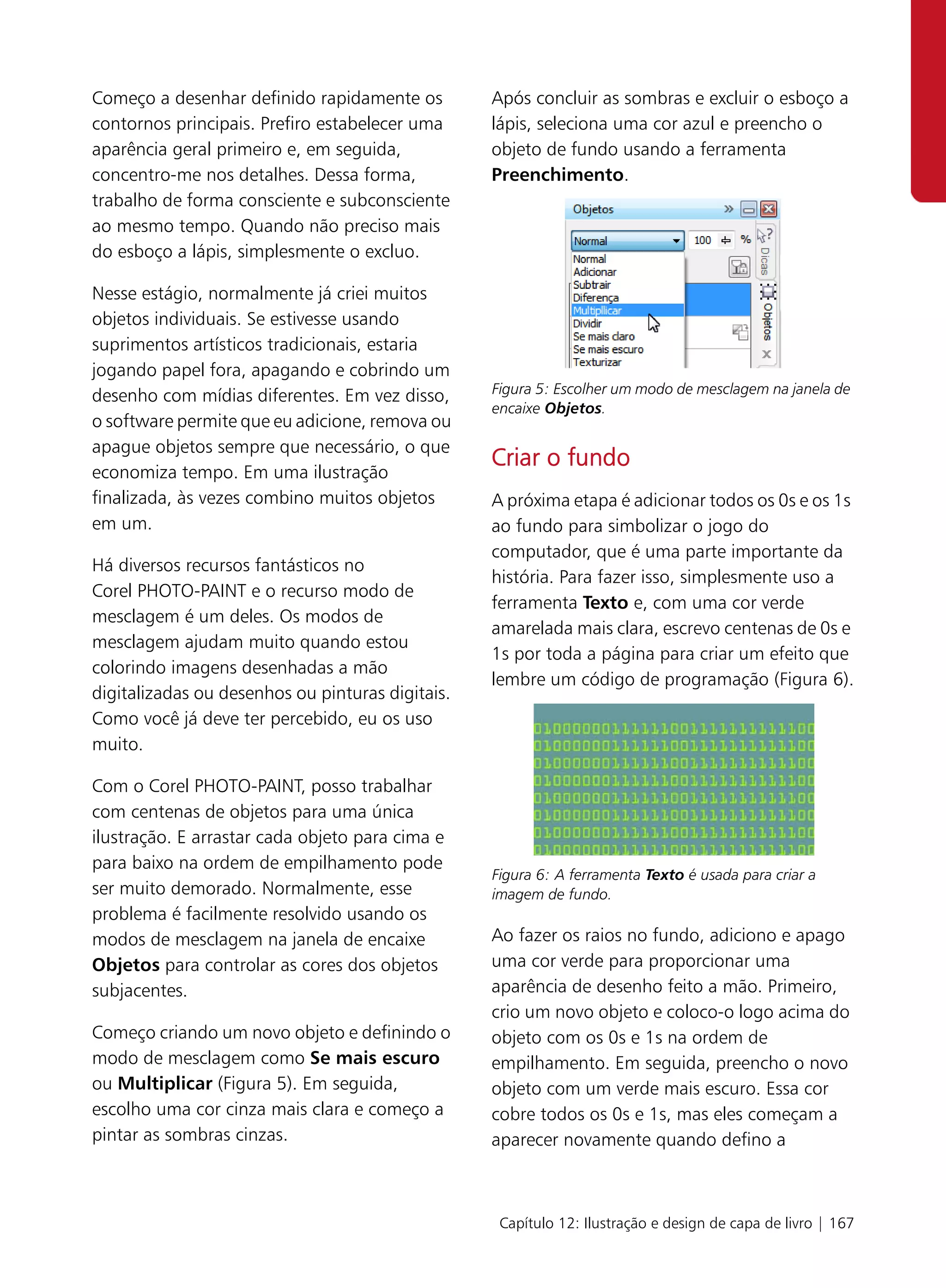 Começo a desenhar definido rapidamente os         Após concluir as sombras e excluir o esboço a
contornos principais. Prefiro estabelecer uma     lápis, seleciona uma cor azul e preencho o
aparência geral primeiro e, em seguida,           objeto de fundo usando a ferramenta
concentro-me nos detalhes. Dessa forma,           Preenchimento.
trabalho de forma consciente e subconsciente
ao mesmo tempo. Quando não preciso mais
do esboço a lápis, simplesmente o excluo.

Nesse estágio, normalmente já criei muitos
objetos individuais. Se estivesse usando
suprimentos artísticos tradicionais, estaria
jogando papel fora, apagando e cobrindo um
desenho com mídias diferentes. Em vez disso,      Figura 5: Escolher um modo de mesclagem na janela de
                                                  encaixe Objetos.
o software permite que eu adicione, remova ou
apague objetos sempre que necessário, o que
                                                  Criar o fundo
economiza tempo. Em uma ilustração
finalizada, às vezes combino muitos objetos       A próxima etapa é adicionar todos os 0s e os 1s
em um.                                            ao fundo para simbolizar o jogo do
                                                  computador, que é uma parte importante da
Há diversos recursos fantásticos no
                                                  história. Para fazer isso, simplesmente uso a
Corel PHOTO-PAINT e o recurso modo de
                                                  ferramenta Texto e, com uma cor verde
mesclagem é um deles. Os modos de
                                                  amarelada mais clara, escrevo centenas de 0s e
mesclagem ajudam muito quando estou
                                                  1s por toda a página para criar um efeito que
colorindo imagens desenhadas a mão
                                                  lembre um código de programação (Figura 6).
digitalizadas ou desenhos ou pinturas digitais.
Como você já deve ter percebido, eu os uso
muito.

Com o Corel PHOTO-PAINT, posso trabalhar
com centenas de objetos para uma única
ilustração. E arrastar cada objeto para cima e
para baixo na ordem de empilhamento pode
                                                  Figura 6: A ferramenta Texto é usada para criar a
ser muito demorado. Normalmente, esse             imagem de fundo.
problema é facilmente resolvido usando os
modos de mesclagem na janela de encaixe           Ao fazer os raios no fundo, adiciono e apago
Objetos para controlar as cores dos objetos       uma cor verde para proporcionar uma
subjacentes.                                      aparência de desenho feito a mão. Primeiro,
                                                  crio um novo objeto e coloco-o logo acima do
Começo criando um novo objeto e definindo o       objeto com os 0s e 1s na ordem de
modo de mesclagem como Se mais escuro             empilhamento. Em seguida, preencho o novo
ou Multiplicar (Figura 5). Em seguida,            objeto com um verde mais escuro. Essa cor
escolho uma cor cinza mais clara e começo a       cobre todos os 0s e 1s, mas eles começam a
pintar as sombras cinzas.                         aparecer novamente quando defino a



                                                   Capítulo 12: Ilustração e design de capa de livro | 167
 