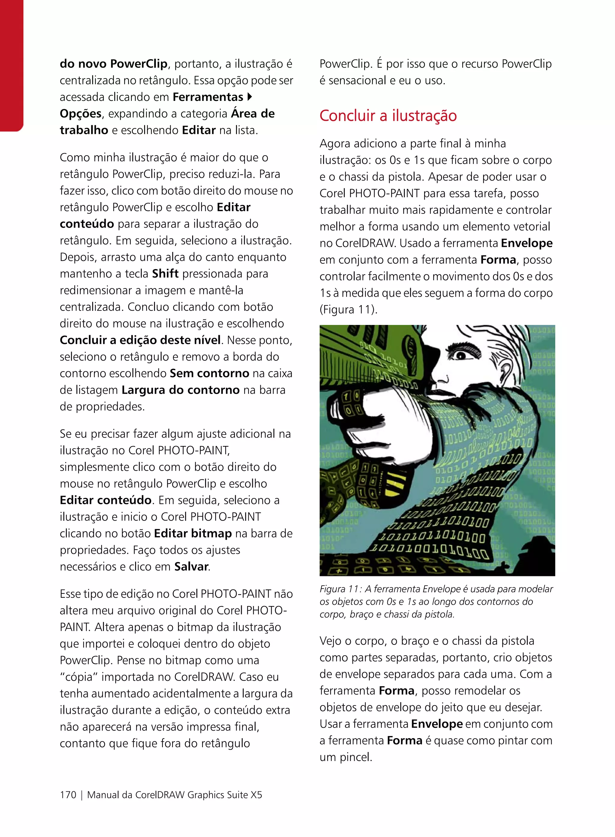 do novo PowerClip, portanto, a ilustração é       PowerClip. É por isso que o recurso PowerClip
centralizada no retângulo. Essa opção pode ser    é sensacional e eu o uso.
acessada clicando em Ferramentas
Opções, expandindo a categoria Área de            Concluir a ilustração
trabalho e escolhendo Editar na lista.
                                                  Agora adiciono a parte final à minha
Como minha ilustração é maior do que o            ilustração: os 0s e 1s que ficam sobre o corpo
retângulo PowerClip, preciso reduzi-la. Para      e o chassi da pistola. Apesar de poder usar o
fazer isso, clico com botão direito do mouse no   Corel PHOTO-PAINT para essa tarefa, posso
retângulo PowerClip e escolho Editar              trabalhar muito mais rapidamente e controlar
conteúdo para separar a ilustração do             melhor a forma usando um elemento vetorial
retângulo. Em seguida, seleciono a ilustração.    no CorelDRAW. Usado a ferramenta Envelope
Depois, arrasto uma alça do canto enquanto        em conjunto com a ferramenta Forma, posso
mantenho a tecla Shift pressionada para           controlar facilmente o movimento dos 0s e dos
redimensionar a imagem e mantê-la                 1s à medida que eles seguem a forma do corpo
centralizada. Concluo clicando com botão          (Figura 11).
direito do mouse na ilustração e escolhendo
Concluir a edição deste nível. Nesse ponto,
seleciono o retângulo e removo a borda do
contorno escolhendo Sem contorno na caixa
de listagem Largura do contorno na barra
de propriedades.

Se eu precisar fazer algum ajuste adicional na
ilustração no Corel PHOTO-PAINT,
simplesmente clico com o botão direito do
mouse no retângulo PowerClip e escolho
Editar conteúdo. Em seguida, seleciono a
ilustração e inicio o Corel PHOTO-PAINT
clicando no botão Editar bitmap na barra de
propriedades. Faço todos os ajustes
necessários e clico em Salvar.
                                                  Figura 11: A ferramenta Envelope é usada para modelar
Esse tipo de edição no Corel PHOTO-PAINT não
                                                  os objetos com 0s e 1s ao longo dos contornos do
altera meu arquivo original do Corel PHOTO-       corpo, braço e chassi da pistola.
PAINT. Altera apenas o bitmap da ilustração
que importei e coloquei dentro do objeto          Vejo o corpo, o braço e o chassi da pistola
PowerClip. Pense no bitmap como uma               como partes separadas, portanto, crio objetos
“cópia” importada no CorelDRAW. Caso eu           de envelope separados para cada uma. Com a
tenha aumentado acidentalmente a largura da       ferramenta Forma, posso remodelar os
ilustração durante a edição, o conteúdo extra     objetos de envelope do jeito que eu desejar.
não aparecerá na versão impressa final,           Usar a ferramenta Envelope em conjunto com
contanto que fique fora do retângulo              a ferramenta Forma é quase como pintar com
                                                  um pincel.


170 | Manual da CorelDRAW Graphics Suite X5
 
