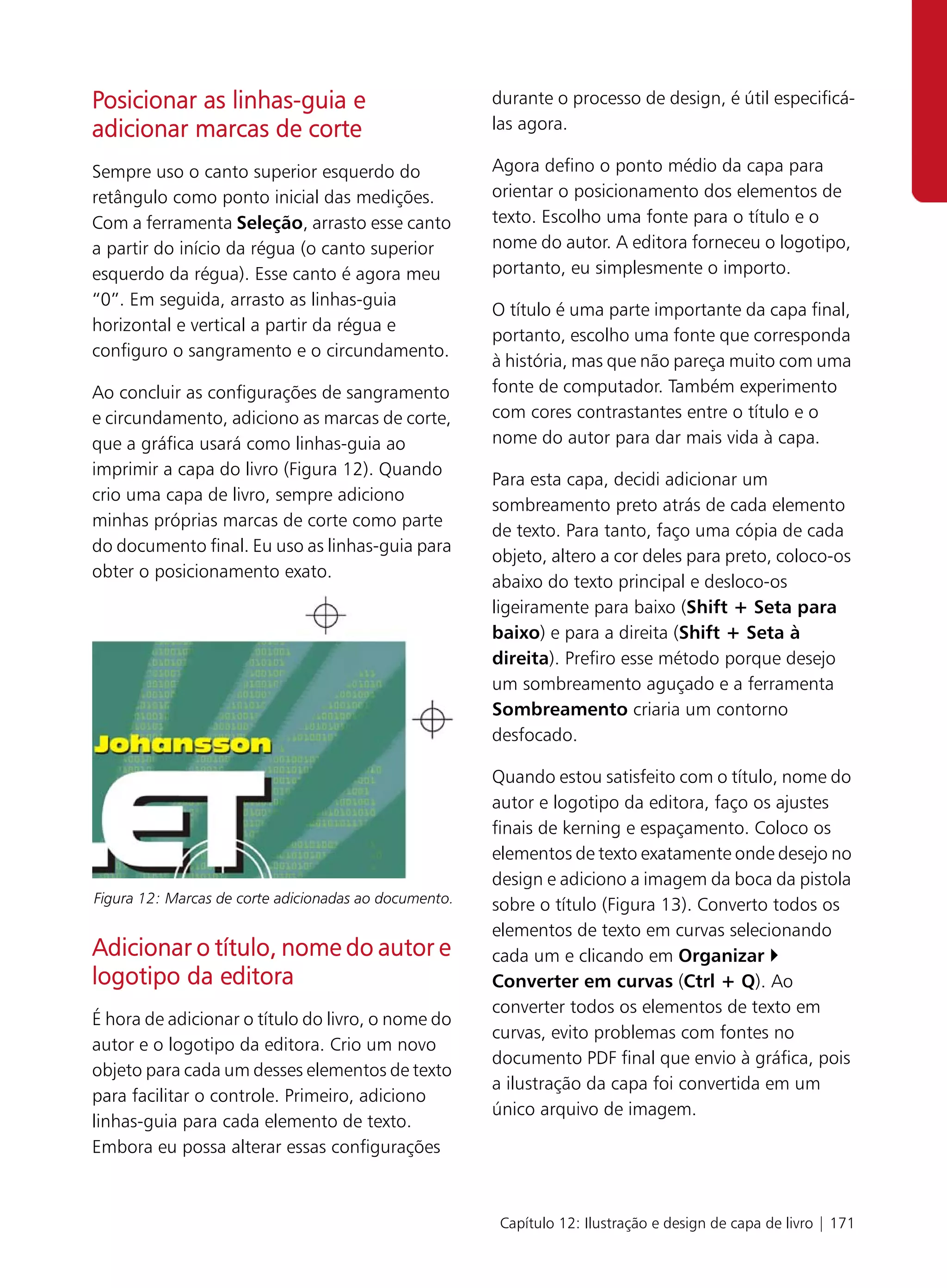 Posicionar as linhas-guia e                            durante o processo de design, é útil especificá-
adicionar marcas de corte                              las agora.

Sempre uso o canto superior esquerdo do                Agora defino o ponto médio da capa para
retângulo como ponto inicial das medições.             orientar o posicionamento dos elementos de
Com a ferramenta Seleção, arrasto esse canto           texto. Escolho uma fonte para o título e o
a partir do início da régua (o canto superior          nome do autor. A editora forneceu o logotipo,
esquerdo da régua). Esse canto é agora meu             portanto, eu simplesmente o importo.
“0”. Em seguida, arrasto as linhas-guia
                                                       O título é uma parte importante da capa final,
horizontal e vertical a partir da régua e
                                                       portanto, escolho uma fonte que corresponda
configuro o sangramento e o circundamento.
                                                       à história, mas que não pareça muito com uma
Ao concluir as configurações de sangramento            fonte de computador. Também experimento
e circundamento, adiciono as marcas de corte,          com cores contrastantes entre o título e o
que a gráfica usará como linhas-guia ao                nome do autor para dar mais vida à capa.
imprimir a capa do livro (Figura 12). Quando
                                                       Para esta capa, decidi adicionar um
crio uma capa de livro, sempre adiciono
                                                       sombreamento preto atrás de cada elemento
minhas próprias marcas de corte como parte
                                                       de texto. Para tanto, faço uma cópia de cada
do documento final. Eu uso as linhas-guia para
                                                       objeto, altero a cor deles para preto, coloco-os
obter o posicionamento exato.
                                                       abaixo do texto principal e desloco-os
                                                       ligeiramente para baixo (Shift + Seta para
                                                       baixo) e para a direita (Shift + Seta à
                                                       direita). Prefiro esse método porque desejo
                                                       um sombreamento aguçado e a ferramenta
                                                       Sombreamento criaria um contorno
                                                       desfocado.

                                                       Quando estou satisfeito com o título, nome do
                                                       autor e logotipo da editora, faço os ajustes
                                                       finais de kerning e espaçamento. Coloco os
                                                       elementos de texto exatamente onde desejo no
                                                       design e adiciono a imagem da boca da pistola
Figura 12: Marcas de corte adicionadas ao documento.   sobre o título (Figura 13). Converto todos os
                                                       elementos de texto em curvas selecionando
Adicionar o título, nome do autor e                    cada um e clicando em Organizar
logotipo da editora                                    Converter em curvas (Ctrl + Q). Ao
                                                       converter todos os elementos de texto em
É hora de adicionar o título do livro, o nome do
                                                       curvas, evito problemas com fontes no
autor e o logotipo da editora. Crio um novo
                                                       documento PDF final que envio à gráfica, pois
objeto para cada um desses elementos de texto
                                                       a ilustração da capa foi convertida em um
para facilitar o controle. Primeiro, adiciono
                                                       único arquivo de imagem.
linhas-guia para cada elemento de texto.
Embora eu possa alterar essas configurações



                                                        Capítulo 12: Ilustração e design de capa de livro | 171
 