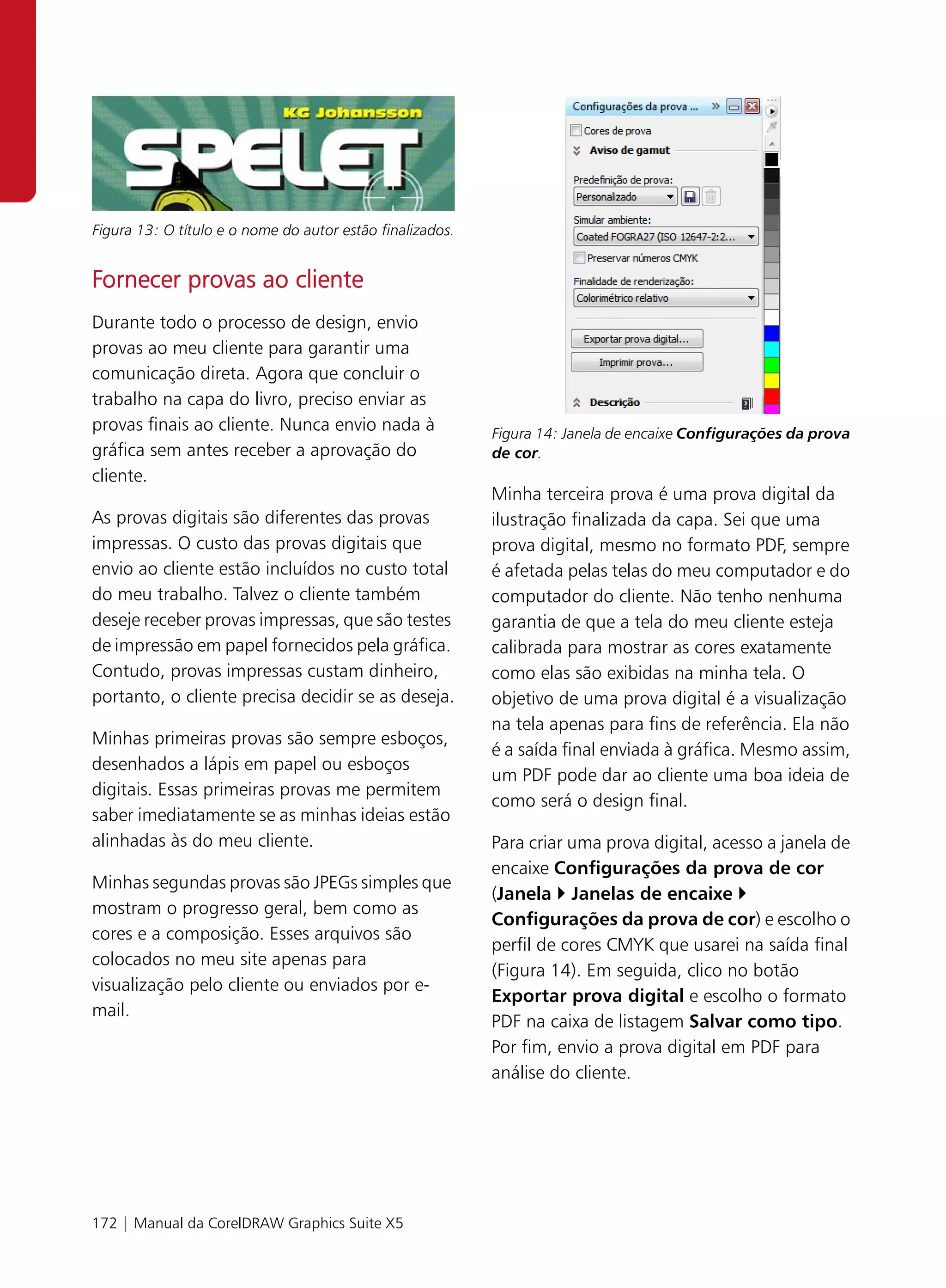 Figura 13: O título e o nome do autor estão finalizados.


Fornecer provas ao cliente
Durante todo o processo de design, envio
provas ao meu cliente para garantir uma
comunicação direta. Agora que concluir o
trabalho na capa do livro, preciso enviar as
provas finais ao cliente. Nunca envio nada à               Figura 14: Janela de encaixe Configurações da prova
gráfica sem antes receber a aprovação do                   de cor.
cliente.
                                                           Minha terceira prova é uma prova digital da
As provas digitais são diferentes das provas               ilustração finalizada da capa. Sei que uma
impressas. O custo das provas digitais que                 prova digital, mesmo no formato PDF, sempre
envio ao cliente estão incluídos no custo total            é afetada pelas telas do meu computador e do
do meu trabalho. Talvez o cliente também                   computador do cliente. Não tenho nenhuma
deseje receber provas impressas, que são testes            garantia de que a tela do meu cliente esteja
de impressão em papel fornecidos pela gráfica.             calibrada para mostrar as cores exatamente
Contudo, provas impressas custam dinheiro,                 como elas são exibidas na minha tela. O
portanto, o cliente precisa decidir se as deseja.          objetivo de uma prova digital é a visualização
                                                           na tela apenas para fins de referência. Ela não
Minhas primeiras provas são sempre esboços,
                                                           é a saída final enviada à gráfica. Mesmo assim,
desenhados a lápis em papel ou esboços
                                                           um PDF pode dar ao cliente uma boa ideia de
digitais. Essas primeiras provas me permitem
                                                           como será o design final.
saber imediatamente se as minhas ideias estão
alinhadas às do meu cliente.                               Para criar uma prova digital, acesso a janela de
                                                           encaixe Configurações da prova de cor
Minhas segundas provas são JPEGs simples que
                                                           (Janela Janelas de encaixe
mostram o progresso geral, bem como as
                                                           Configurações da prova de cor) e escolho o
cores e a composição. Esses arquivos são
                                                           perfil de cores CMYK que usarei na saída final
colocados no meu site apenas para
                                                           (Figura 14). Em seguida, clico no botão
visualização pelo cliente ou enviados por e-
                                                           Exportar prova digital e escolho o formato
mail.
                                                           PDF na caixa de listagem Salvar como tipo.
                                                           Por fim, envio a prova digital em PDF para
                                                           análise do cliente.




172 | Manual da CorelDRAW Graphics Suite X5
 