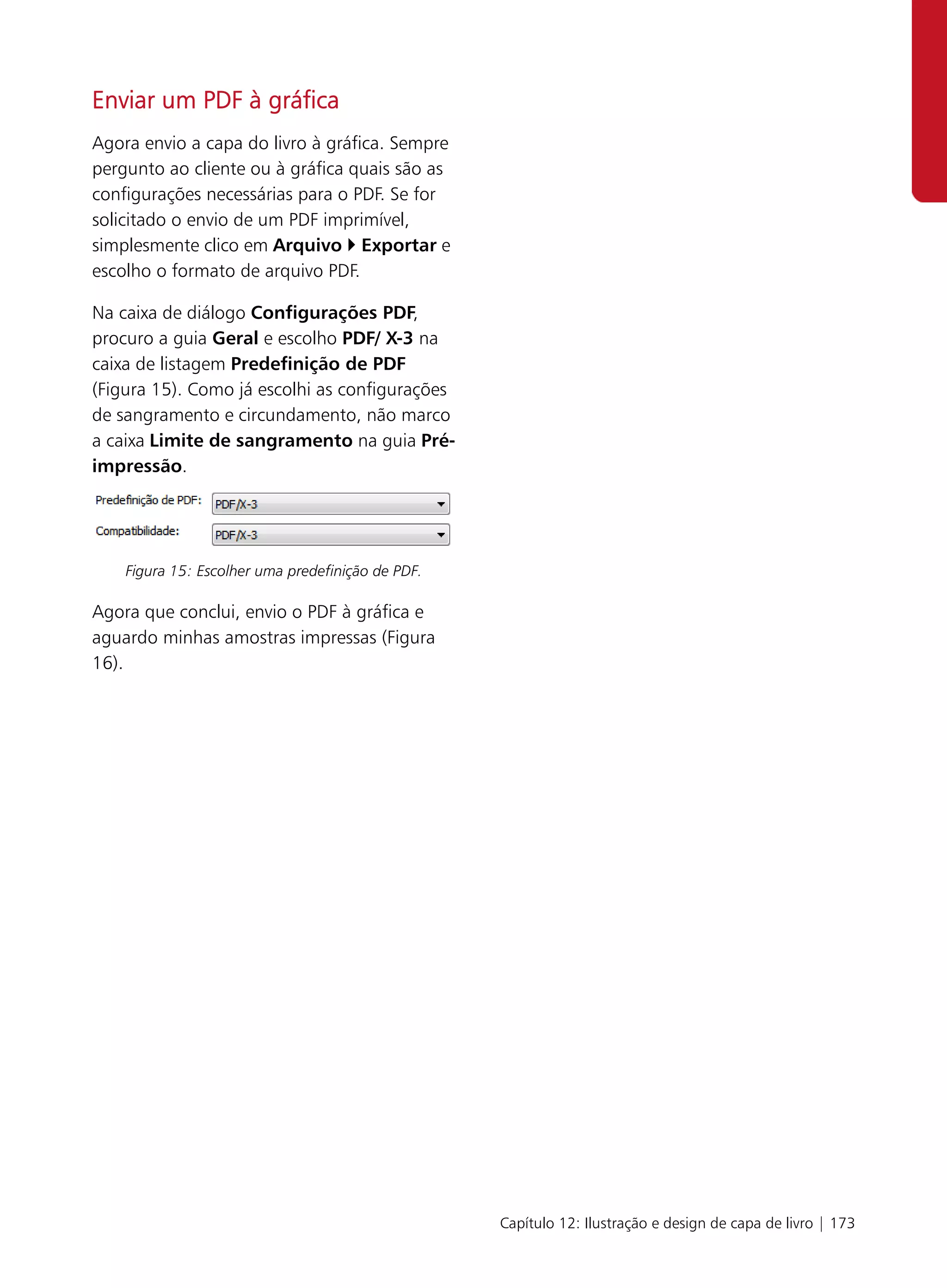 Enviar um PDF à gráfica
Agora envio a capa do livro à gráfica. Sempre
pergunto ao cliente ou à gráfica quais são as
configurações necessárias para o PDF. Se for
solicitado o envio de um PDF imprimível,
simplesmente clico em Arquivo Exportar e
escolho o formato de arquivo PDF.

Na caixa de diálogo Configurações PDF,
procuro a guia Geral e escolho PDF/ X-3 na
caixa de listagem Predefinição de PDF
(Figura 15). Como já escolhi as configurações
de sangramento e circundamento, não marco
a caixa Limite de sangramento na guia Pré-
impressão.




    Figura 15: Escolher uma predefinição de PDF.

Agora que conclui, envio o PDF à gráfica e
aguardo minhas amostras impressas (Figura
16).




                                                   Capítulo 12: Ilustração e design de capa de livro | 173
 