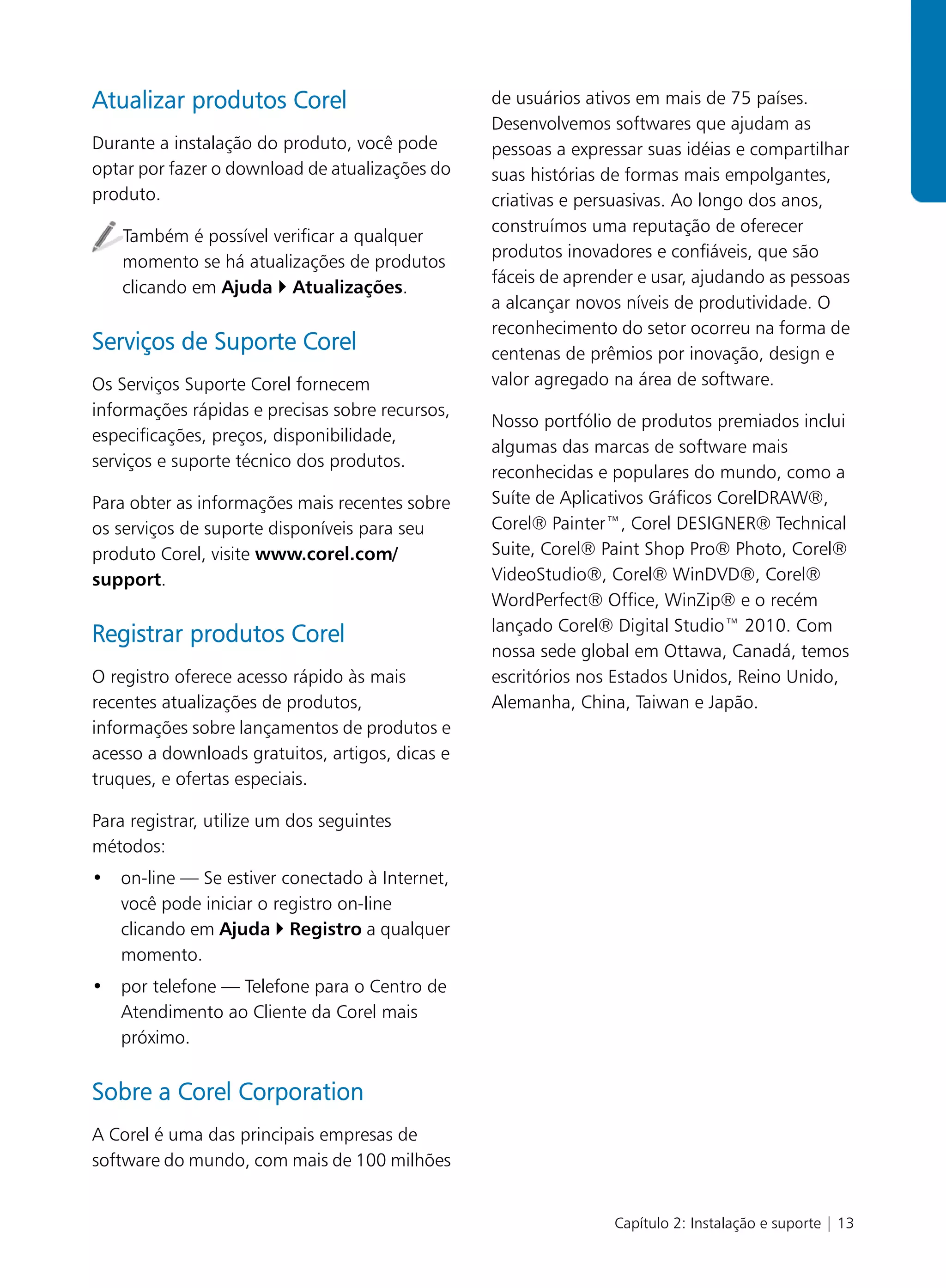 Atualizar produtos Corel                         de usuários ativos em mais de 75 países.
                                                 Desenvolvemos softwares que ajudam as
Durante a instalação do produto, você pode       pessoas a expressar suas idéias e compartilhar
optar por fazer o download de atualizações do    suas histórias de formas mais empolgantes,
produto.                                         criativas e persuasivas. Ao longo dos anos,
                                                 construímos uma reputação de oferecer
    Também é possível verificar a qualquer
                                                 produtos inovadores e confiáveis, que são
    momento se há atualizações de produtos
                                                 fáceis de aprender e usar, ajudando as pessoas
    clicando em Ajuda Atualizações.
                                                 a alcançar novos níveis de produtividade. O
                                                 reconhecimento do setor ocorreu na forma de
Serviços de Suporte Corel                        centenas de prêmios por inovação, design e
Os Serviços Suporte Corel fornecem               valor agregado na área de software.
informações rápidas e precisas sobre recursos,
                                                 Nosso portfólio de produtos premiados inclui
especificações, preços, disponibilidade,
                                                 algumas das marcas de software mais
serviços e suporte técnico dos produtos.
                                                 reconhecidas e populares do mundo, como a
Para obter as informações mais recentes sobre    Suíte de Aplicativos Gráficos CorelDRAW®,
os serviços de suporte disponíveis para seu      Corel® Painter™, Corel DESIGNER® Technical
produto Corel, visite www.corel.com/             Suite, Corel® Paint Shop Pro® Photo, Corel®
support.                                         VideoStudio®, Corel® WinDVD®, Corel®
                                                 WordPerfect® Office, WinZip® e o recém
                                                 lançado Corel® Digital Studio™ 2010. Com
Registrar produtos Corel
                                                 nossa sede global em Ottawa, Canadá, temos
O registro oferece acesso rápido às mais         escritórios nos Estados Unidos, Reino Unido,
recentes atualizações de produtos,               Alemanha, China, Taiwan e Japão.
informações sobre lançamentos de produtos e
acesso a downloads gratuitos, artigos, dicas e
truques, e ofertas especiais.

Para registrar, utilize um dos seguintes
métodos:
• on-line — Se estiver conectado à Internet,
  você pode iniciar o registro on-line
  clicando em Ajuda Registro a qualquer
  momento.
• por telefone — Telefone para o Centro de
  Atendimento ao Cliente da Corel mais
  próximo.


Sobre a Corel Corporation
A Corel é uma das principais empresas de
software do mundo, com mais de 100 milhões


                                                                Capítulo 2: Instalação e suporte | 13
 